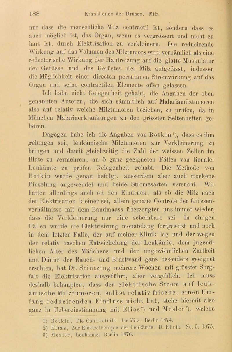 nur dass die menschliche Milz contractil ist, sondern dass es auch möglich ist, das Organ, wenn es vergrössert und nicht zu hart ist, durch Elektrisation zu verkleinern. Die reducirende Wirkung auf das Volumen des Milztumors wird vornämlich als eine reflcctorische Wirkung der Hautreizung auf die glatte Muskulatur der Gefässe und des Gerüstes der Milz aufgefasst, indessen die Möglichkeit einer directen percutanen Stromwirkung auf das Organ und seine contractilen Elemente offen gelassen. Ich habe nicht Gelegenheit gehabt, die Angaben der oben genannten Autoren, die sich sämmtlich auf Malariamilztumoren also auf relativ weiche Milztumoren beziehen, zu prüfen, da in München Malariaerkrankungen zu den grössten Seltenheiten ge- hören. Dagegen habe ich die Angaben von Botkin '), dass es ihm gelungen sei, leukämische Milztumoren zur Verkleinerung zu bringen und damit gleichzeitig die Zahl der weissen Zellen im Blute zu vermehren, an 5 ganz geeigneten Fällen von lienaler Leukämie zu prüfen Gelegenheit gehabt. Die Methode von Botkin wurde genau befolgt, ausserdem aber auch trockene Pinselung angewendet und beide Stromesarten versucht. Wir hatten allerdings auch oft den Eindruck, als ob die Milz nach der Elektrisation kleiner sei, allein genaue Controle der Grössen- verhältnisse mit dem Bandmaass überzeugten uns immer wieder, dass die Verkleinerung nur eine scheinbare sei. In einigen Fällen wurde die Elektrisirung monatelang fortgesetzt und noch in dem letzten Falle, der auf meiner Klinik lag und der wegen der relativ raseben Entwickelung der Leukämie, dem jugend- lichen Alter des Mädchens und der ungewöhnlichen Zartheit und Dünne der Bauch- und Brustwand ganz besonders geeignet erschien, hat Dr. Stintzing mehrere Wochen mit grösster Sorg- falt die Elektrisation ausgeführt, aber vergeblich. Ich muss deshalb behaupten, dass der elektrische Strom auf leuk- ämische Milztumoren, selbst relativ frische, einen Um- fang-reducirenden Einfluss nicht hat, stehe hiermit also ganz in Uebereinstimmung mit Elias-) und Mos 1 er:!), welche 1) Botkin, Die Contractilität der Milz. Berlin 1874. 2) Elias, Zur Elektrotherapie der Leukämie. D. Klinik. No. 5. 1875. 3) Mosler, Leukämie. Berlin 1876.