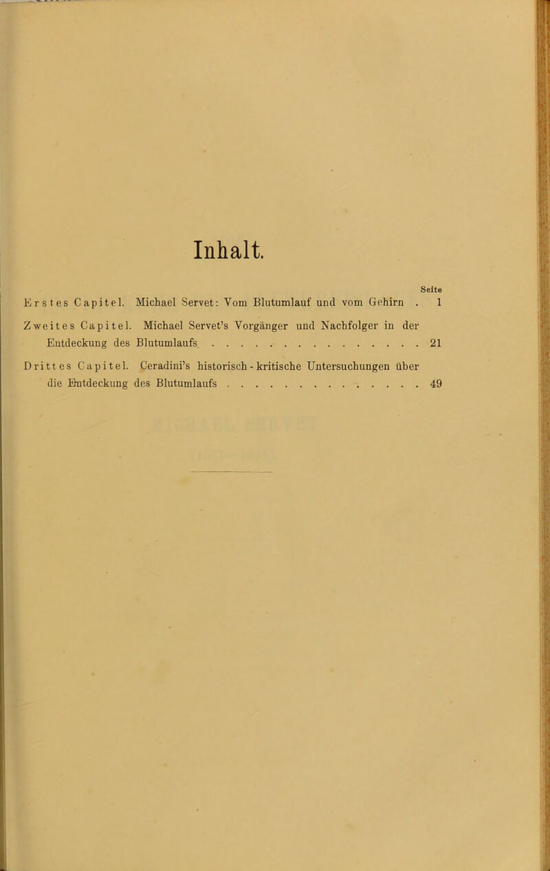 Inhalt. Seite Erstes Capitel. Michael Servet: Vom Blutumlauf und vom Gehirn . 1 Zweites Capitel. Michael Servet’s Vorgänger und Nachfolger in der Entdeckung des Blutumlaufs. 21 Drittes Capitel. Ceradini’s historisch - kritische Untersuchungen über die Entdeckung des Blutumlaufs 49