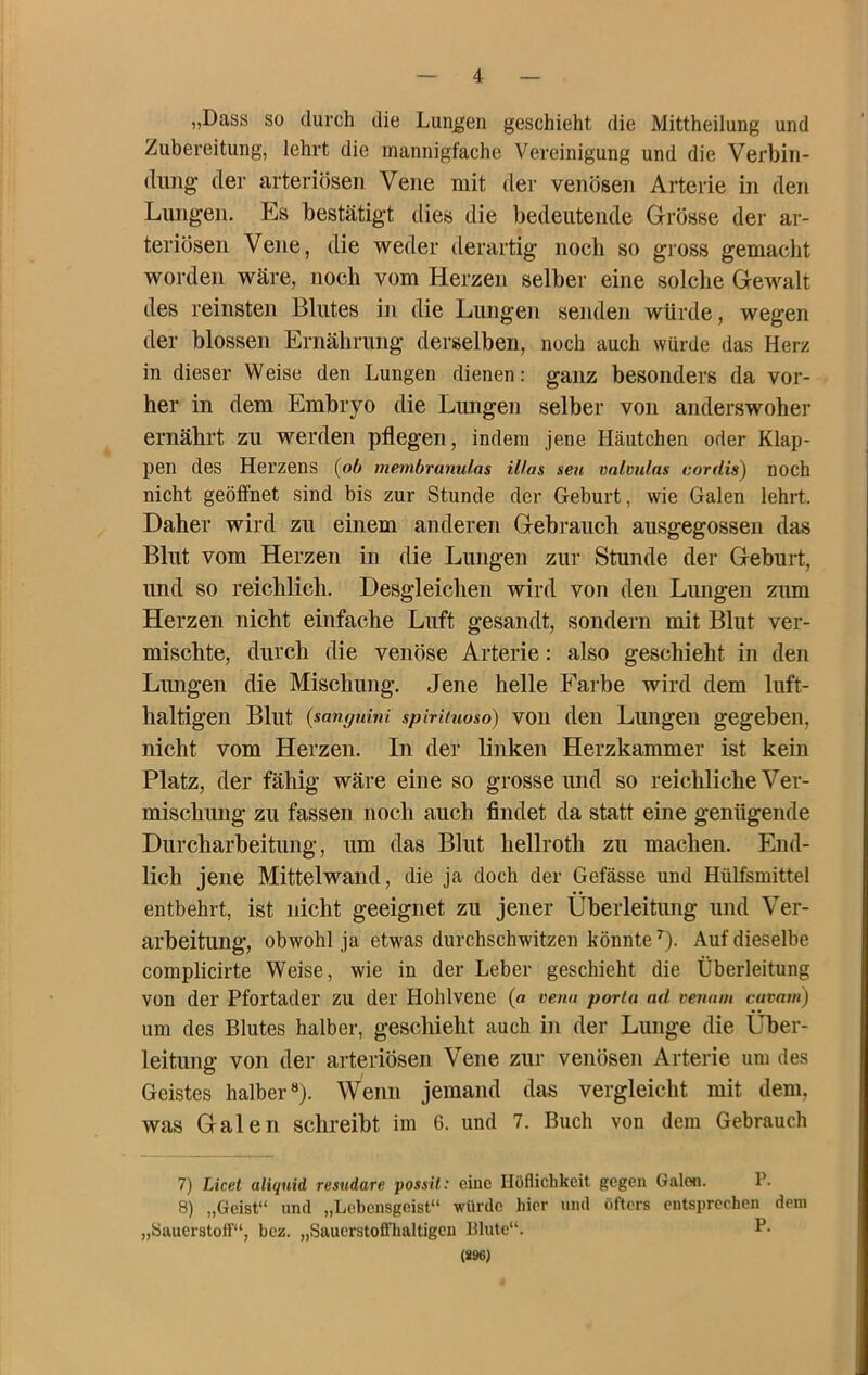 „Dass so durch die Lunten geschieht die Mittheilung und Zubereitung, lehrt die mannigfache Vereinigung und die Verbiii- (liiiig der arteriösen Vene mit der venösen Arterie in den Lungen. Es bestätigt dies die bedeutende Grösse der ar- teriösen Vene, die weder derartig noch so gross gemacht worden wäre, noch vom Herzen selber eine solche Gewalt des reinsten Blutes in die Lungen senden würde, wegen der blossen Ernährung derselben, noch auch würde das Herz in dieser Weise den Lungen dienen: ganz besonders da vor- her in dem Embryo die Lungen selber von anderswoher ernährt zu werden pflegen, indem jene Häutchen oder Klap- pen des Herzens {ob membranulas Utas seu valvulns cordis) noch nicht geöffnet sind bis zur Stunde der Geburt, wie Galen lehrt. Daher wird zu einem anderen Gebrauch ausgegossen das Blut vom Herzen in die Lungen zur Stunde der Geburt, und so reichlich. Desgleichen wird von den Lungen ziun Herzen nicht einfache Luft gesandt, sondern mit Blut ver- mischte, durch die venöse Arterie: also geschieht in den Lungen die Mischung. Jene helle Farbe wird dem luft- haltigen Blut {sanguini spiriiuoso) voii den Lungeii gegeben, nicht vom Herzen. In der linken Herzkammer ist kein Platz, der fähig wäre eine so grosse und so reichliche Ver- mischung zu fassen noch auch findet da statt eine genügende Durcharbeitung, um das Blut hellroth zu machen. End- lich jene Mittelwand, die ja doch der Gefässe und Hülfsmittel entbehrt, ist nicht geeignet zu jener Überleitung und Ver- arbeitung, obwohl ja etwas durchschwitzen könnte^). Auf dieselbe complicirte Weise, wie in der Leber geschieht die Überleitung von der Pfortader zu der Hohlvene (a veria poria ad venam cuvavi) um des Blutes halber, geschieht auch in der Lunge die Über- leitung von der arteriösen Vene zur venösen Arterie um des Geistes halber“). Wenn jemand das vergleicht mit dem, was Galen schreibt im 6. und 7. Buch von dem Gebrauch 7) Licel aliquid resudare possit: eine Höflichkeit gegen GaloJi. P. 8) „Geist“ und „Lebensgeist“ würde hier und öfters entsprechen dem „Sauerstoff“, hez. „Sauerstofl’haltigcn Blute“. P- (S96)