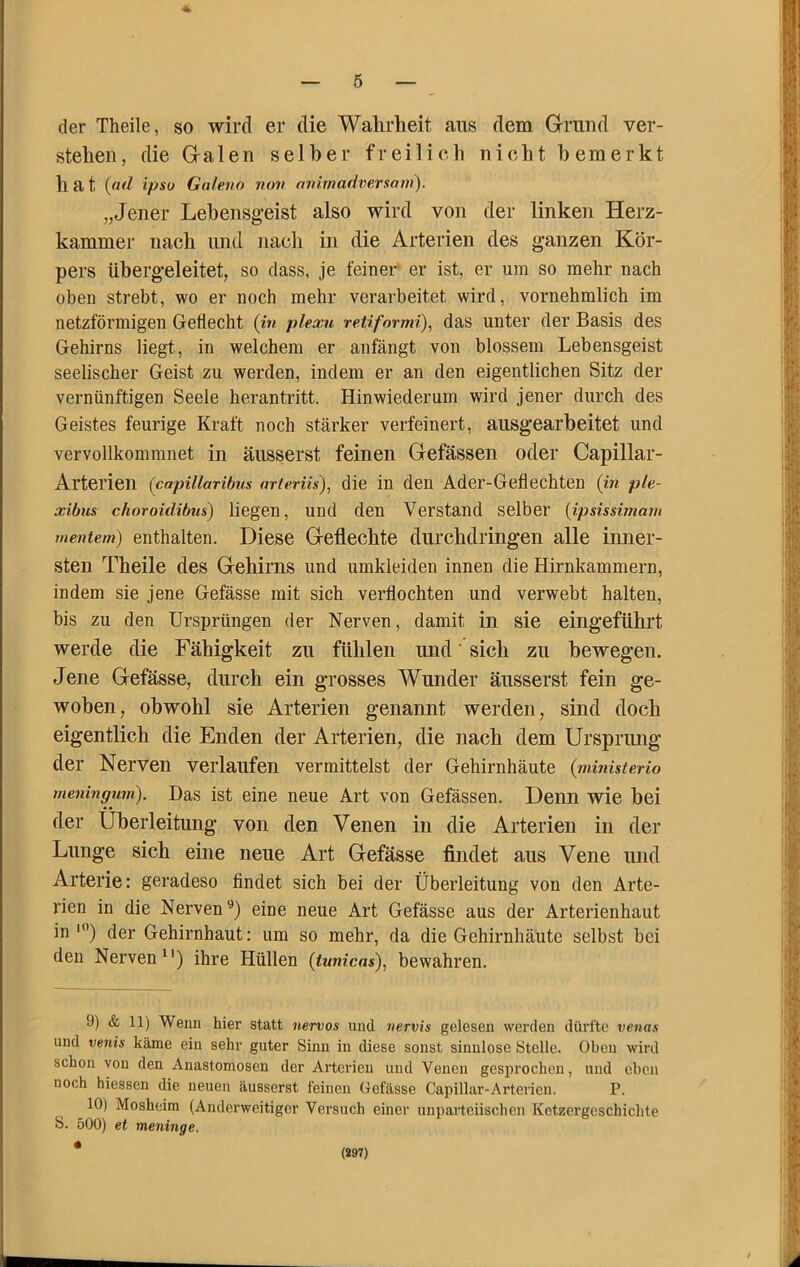 der Theile, so wird er die Wahrheit ans dem Grund ver- stehen, die Galen selber freilich nicht bemerkt h a t {nd ipso Galeno non anirnadversam). „Jener Lebensg-eist also wird von der linken Herz- kammer nach lind nach in die Arterien des ganzen Kör- pers übergeleitet, so dass, je feiner er ist, er um so mehr nach oben strebt, wo er noch mehr verarbeitet wird, vornehmlich im netzförmigen Gettecht {in plexn retiformi), das unter der Basis des Gehirns liegt, in welchem er anfängt von blossem Lebensgeist seelischer Geist zu werden, indem er an den eigentlichen Sitz der vernünftigen Seele herantritt. Hinwiederum wird jener durch des Geistes feurige Kraft noch stärker verfeinert, ausgearbeitet und vervollkommnet in änsserst feinen Gefässen oder Capillar- Arterien (capUlaribus nrierUs), die in den Ader-Gell echten {in ple- xibns choroidibus) liegen, und den Verstand selber {ipsissimam mentern) enthalten. Diese Geflechte durchdringen alle inner- sten Theile des Gehirns und umkleiden innen die Hirnkammern, indem sie jene Gefässe mit sich verflochten und verwebt halten, bis zu den Ursprüngen der Nerven, damit in sie eingeführt werde die Fähigkeit zu fühlen und sich zu bewegen. Jene Gefässe, durch ein grosses Wunder äusserst fein ge- woben, obwohl sie Arterien genannt werden, sind doch eigentlich die Enden der Arterien, die nach dem Ursprung der Nerven verlaufen vermittelst der Gehirnhäute {ministerio meningmn). Das ist eine neue Art von Gefässen. Denn wie bei der Überleitung von den Venen in die Arterien in der Lunge sich eine neue Art Gefässe findet aus Vene und Arterie: geradeso findet sich bei der Überleitung von den Arte- rien in die Nerven^) eine neue Art Gefässe aus der Arterienhaut in “’) der Gehirnhaut: um so mehr, da die Gehirnhäute selbst bei den Nerven^') ihre Hüllen {tunicas), bewahren. 9) & 11) Wenn hier statt nervös und nervis gelesen werden dürfte venas und venis käme ein sehr guter Sinn in diese sonst sinnlose Stelle. Oben wird schon von den Anastomosen der Arterien und Venen gesijrochcn, und eben noch hiessen die neuen äusserst feinen Gefässe Capillar-Arterien. P. 10) Mosheim (Anderweitiger Versuch einer unparteiischen Ketzergeschichte S. 500) et meninge. * (S97)