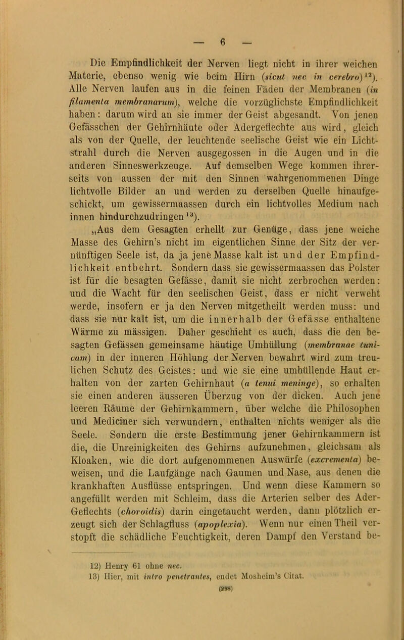 Die Empfindlichkeit der Nerven liegt nicht in ihrer weichen Materie, ebenso wenig wie beim Hirn {nctu nec in cerebro)^'^). Alle Nerven laufen aus in die feinen Fäden der Membranen {in filamenta membrananim), welche die vorzüglichste Empfindlichkeit haben: darum wird an sie immer der Geist abgesandt. Von jenen Gefässchen der Gehirnhäute oder Adergefiechte aus wird, gleich als von der Quelle, der leuchtende seelische Geist wie ein Licht- strahl durch die Nerven ausgegossen in die Augen und in die anderen Sinneswerkzeuge. Auf demselben Wege kommen ihrer- seits von aussen der mit den Sinnen wahrgenommenen Dinge lichtvolle Bilder an und werden zu derselben Quelle hinaufge- schickt, um gewissermaassen durch ein lichtvolles Medium nach innen hindurchzudringen'“). „Aus dem Gesagten erhellt zur Genüge, dass jene weiche Masse des Gehirn’s nicht im eigentlichen Sinne der Sitz der ver- nünftigen Seele ist, da ja jene Masse kalt ist und der Empfind- lichkeit entbehrt. Sondern dass sie gewissermaassen das Polster ist für die besagten Gefässe, damit sie nicht zerbrochen werden: und die Wacht für den seelischen Geist, dass er nicht verweht werde, insofern er ja den Nerven mitgetheilt werden muss: und dass sie nur kalt ist, um die innerhalb der Gefässe enthaltene Wärme zu mässigen. Daher geschieht es auch, dass die den be- sagten Gefässen gemeinsame häutige Umhüllung {membranae luni- cum) in der inneren Höhlung der Nerven bewahrt wird zum treu- lichen Schutz des Geistes: und wie sie eine umhüllende Haut er- halten von der zarten Gehirnhaut {a tenui meninge), so erhalten sie einen anderen äusseren Überzug von der dicken. Auch jene leeren Räume der Gehirnkammern, über welche die Philosophen und Mediciner sich verwundern, enthalten nichts weniger als die Seele. Sondern die ei’ste Bestimmung jener Gehirnkammern ist die, die Unreinigkeiten des Gehirns aufzunehmen, gleichsam als Kloaken, wie die dort aufgenommenen Auswürfe {exerementa) be- weisen, und die Laufgänge nach Gaumen und Nase, aus denen die krankhaften Ausflüsse entspringen. Und wenn diese Kammern so angefüllt werden mit Schleim, dass die Arterien selber des Ader- Geflechts {choruidis) darin eingetaucht werden, dann plötzlich er- zeugt sich der Schlagfluss (apoplexia). Wenn nur einen Theil ver- stopft die schädliche Feuchtigkeit, deren Dampf den Verstand bc- 12) Ileury 61 ohne nec. 13) liier, mit inlro penetrantes, eiulct Mosheim’s Citat. (S»8)