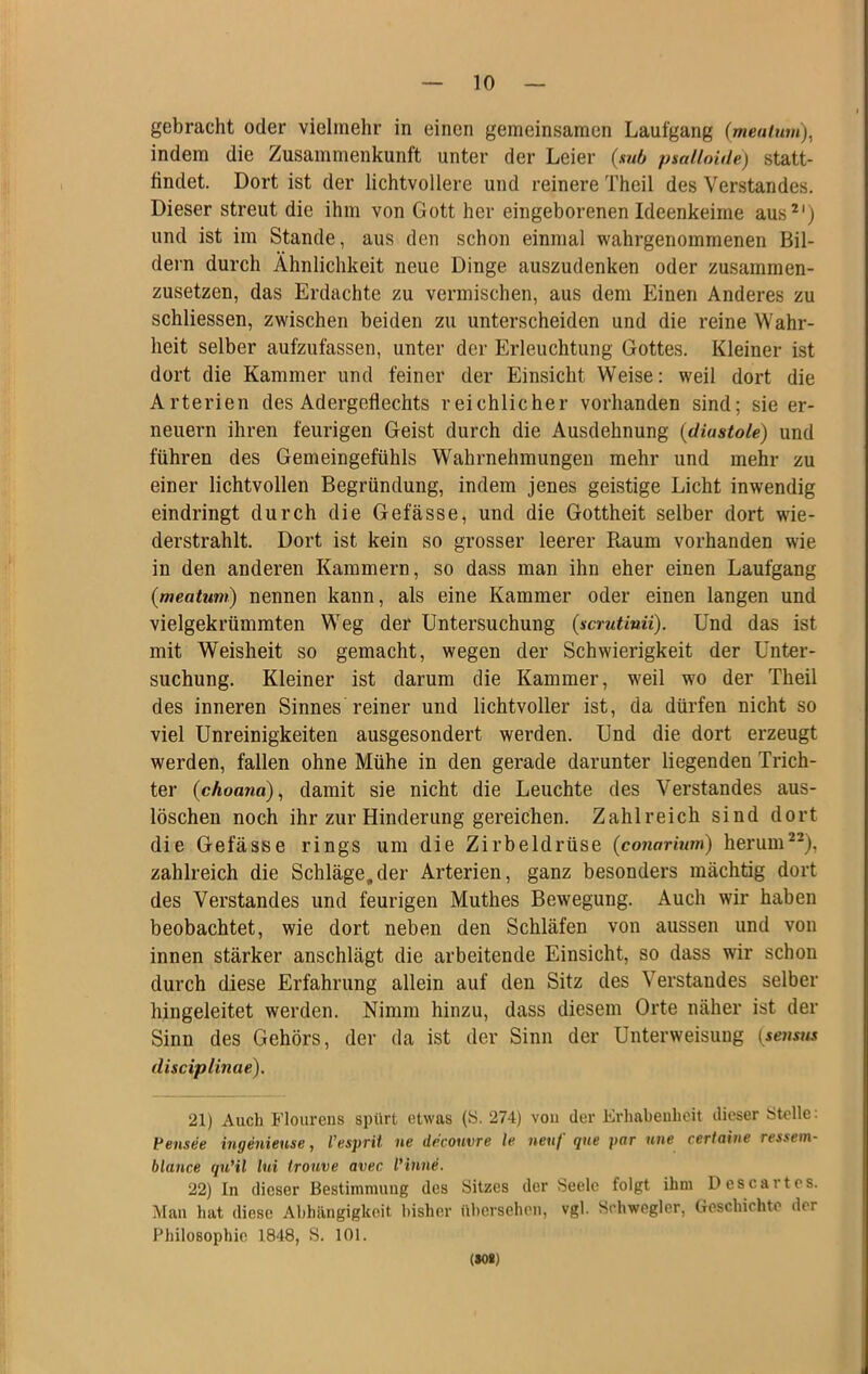 gebracht oder vielmehr in einen gemeinsamen Laufgang (meulwn), indem die Zusammenkunft unter der Leier (sub psalloide) statt- findet. Dort ist der lichtvollere und reinere Theil des Verstandes. Dieser streut die ihm von Gott her eingeborenen Ideenkeime aus^') und ist im Stande, aus den schon einmal wahrgenommenen Bil- dern durch Ähnlichkeit neue Dinge auszudenken oder zusammen- zusetzen, das Erdachte zu vermischen, aus dem Einen Anderes zu schliessen, zwischen beiden zu unterscheiden und die reine Wahr- heit selber aufzufassen, unter der Erleuchtung Gottes. Kleiner ist dort die Kammer und feiner der Einsicht Weise: weil dort die Arterien des Adergeflechts reichlicher vorhanden sind; sie er- neuern ihren feurigen Geist durch die Ausdehnung {diustole) und führen des Gemeingefühls Wahrnehmungen mehr und mehr zu einer lichtvollen Begründung, indem jenes geistige Licht inwendig eindringt durch die Gefässe, und die Gottheit selber dort wie- derstrahlt. Dort ist kein so grosser leerer Raum vorhanden wie in den anderen Kammern, so dass man ihn eher einen Laufgang {meatuw) nennen kann, als eine Kammer oder einen langen und vielgekrümmten Weg der Untersuchung (scrutinii). Und das ist mit Weisheit so gemacht, wegen der Schwierigkeit der Unter- suchung. Kleiner ist darum die Kammer, weil wo der Theil des inneren Sinnes reiner und lichtvoller ist, da dürfen nicht so viel Unreinigkeiten ausgesondert werden. Und die dort erzeugt werden, fallen ohne Mühe in den gerade darunter liegenden Trich- ter (choand), damit sie nicht die Leuchte des Verstandes aus- löschen noch ihr zur Hinderung gereichen. Zahlreich sind dort die Gefässe rings um die Zirbeldrüse (co7iarium) herum^-), zahlreich die Schläge,der Arterien, ganz besonders mächtig dort des Verstandes und feurigen Muthes Bewegung. Auch wir haben beobachtet, wie dort neben den Schläfen von aussen und von innen stärker anschlägt die arbeitende Einsicht, so dass wir schon durch diese Erfahrung allein auf den Sitz des Verstandes selber hingeleitet werden. Nimm hinzu, dass diesem Orte näher ist der Sinn des Gehörs, der da ist der Sinn der Unterweisung {seimts disciplinae). 21) Auch Floiirens spürt etwas (S. 274) von der Erhabenheit dieser Stelle: Vensee ingenieuse, l'esprii ne drconvre le neuf qne par nne certaine ressem- blance quHl lui trouve avec l'inne. 22) In dieser Bestimmung des Sitzes der Seele folgt ihm Descar tos. Mau hat diese Ahhängigkeit bisher ühersehou, vgl. Schwegler, Groschichte der Philosophie 1848, S. 101. (M*)