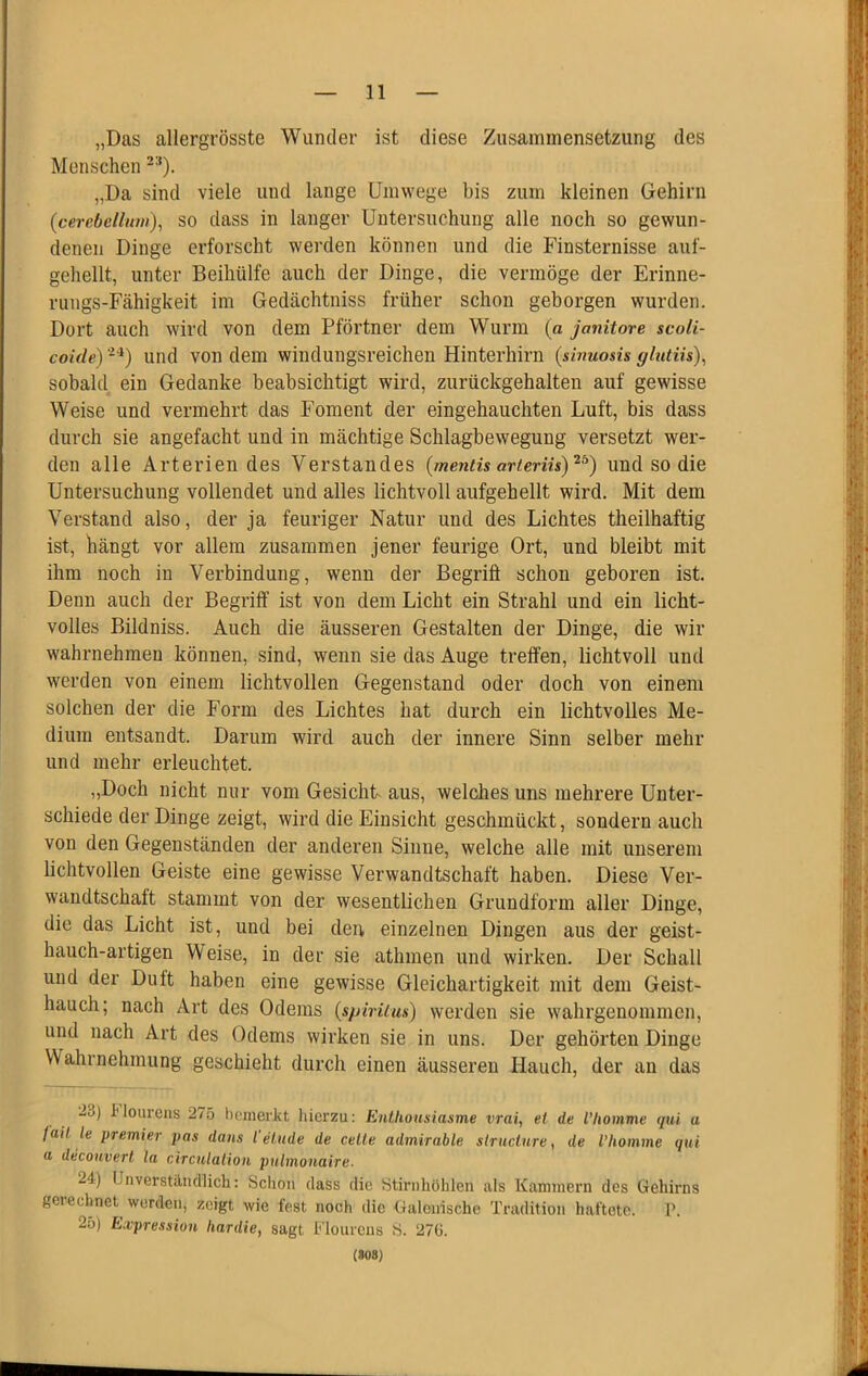 „Das allergrösste Wunder ist diese Zusammensetzung des Menschen „Da sind viele und lange Umwege bis zum kleinen Gehirn (cerebclluiii), SO dass in langer Untersuchung alle noch so gewun- denen Dinge erforscht werden können und die Finsternisse auf- gehellt, unter Beihülfe auch der Dinge, die vermöge der Erinne- rungs-Fähigkeit im Gedächtniss früher schon geborgen wurden. Dort auch wird von dem Pförtner dem Wurm (a janitore scoH- coide) und von dem windungsreichen Hinterhirn (sinuosis glutiis), sobald ein Gedanke beabsichtigt wird, zurückgehalten auf gewisse Weise und vermehrt das Foment der eingehauchten Luft, bis dass durch sie angefacht und in mächtige Schlagbewegung versetzt wer- den alle Arterien des Verstandes {mentis arterih)'^^) und so die Untersuchung vollendet und alles lichtvoll aufgehellt wird. Mit dem Verstand also, der ja feuriger Natur und des Lichtes theilhaftig ist, hängt vor allem zusammen jener feurige Ort, und bleibt mit ihm noch in Verbindung, wenn der Begriff schon geboren ist. Denn auch der Begriff ist von dem Licht ein Strahl und ein licht- volles Bildniss. Auch die äusseren Gestalten der Dinge, die wir wahrnehmen können, sind, wenn sie das Auge treffen, lichtvoll und werden von einem lichtvollen Gegenstand oder doch von einem solchen der die Form des Lichtes hat durch ein lichtvolles Me- dium entsandt. Darum wird auch der innere Sinn selber mehr und mehr erleuchtet. „Doch nicht nur vom Gesicht aus, welches uns mehrere Unter- schiede der Dinge zeigt, wird die Einsicht geschmückt, sondern auch von den Gegenständen der anderen Sinne, welche alle mit unserem lichtvollen Geiste eine gewisse Verwandtschaft haben. Diese Ver- wandtschaft stammt von der wesentlichen Grundform aller Dinge, die das Licht ist, und bei deu einzelnen Dingen aus der geist- hauch-artigen W’eise, in der sie athmen und wirken. Der Schall und der Duft haben eine gewisse Gleichartigkeit mit dem Geist- hauch; nach Art des Odems {spirüus) werden sie wahrgenommen, und nach Art des Odems wirken sie in uns. Der gehörten Dinge Wahrnehmung geschieht durch einen äusseren Hauch, der an das 23) l'lourens 275 l)enierkt hierzu: Enthousiasme vrai, et de l’liomme qui a fait le Premier pas dans l einde de celle admirable siructure, de l’homme qui (I decouvert la circutalioii pulmonaire. 24) Unverständlich; Sclion dass die Stirnhöhlen als Kammern des Gehirns gerechnet^ worden, zeigt wie fest noch die Galcirische Tradition haftete. 1'. 25) Expression hardie, sagt Flourens S. 27G. («08)