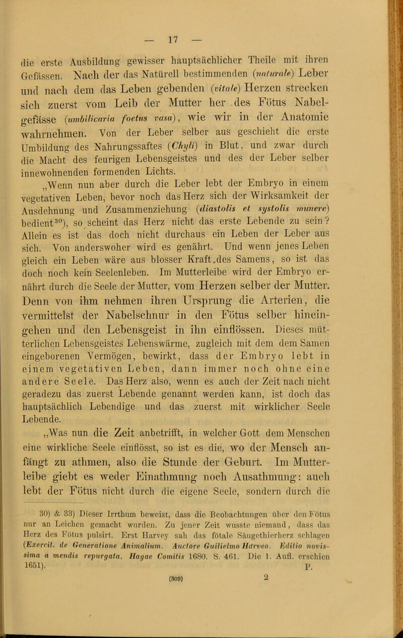 die erste Ausbildung gewisser hauptsächlicher Theile mit ihren Gelassen. Nach der das Natürell bestimmenden {iiuiimile) Leber und nach dem das Lehen g-ehenden (vitale) Herzen strecken sich zuerst vom Leib der Mutter her des Fötus Nabel- gefässe {umbiUcaria foetvs vasa), wie wir iii der Anatomie wahrnehmen. Von der Leber selber aus geschieht die erste Umbildung des Nahrungssaftes {Chyli) in Blut, und zwar durch die Macht des feurigen Lebensgeistes und des der Leber selber innewohnenden formenden Lichts. „Wenn nun aber durch die Leber lebt der Embryo in einem vegetativen Leben, bevor noch das Herz sich der Wirksamkeit der Ausdehnung und Zusammenziehung (diastoUs et systolis amvei’e) bedient3), so scheint das Herz nicht das erste Lebende zu sein? Allein es ist das doch nicht durchaus ein Leben der Leber aus sich. Von anderswoher wird es genährt. Und wenn jenes Leben gleich ein Leben wäre aus blosser Kraft.des Samens, so ist das doch noch kein Seelenleben. Im Mutterleibe wird der Embryo er- nährt durch die Seele der Mutter, vom Herzen selber der Mutter. Denn von ihm nehmen ihren Ursprung die Arterien, die vermittelst der Nabelschnur in den Fötus selber hinein- gehen und den Lebensgeist in ihn einflössen. Dieses müt- terlichen Lebensgeistes Lebenswärme, zugleich mit dem dem Samen eingeborenen Vermögen, bewirkt, dass der Embryo lebt in einem vegetativen Leben, dann immer noch ohne eine andere Seele. Das Herz also, wenn es auch der Zeit nach nicht geradezu das zuerst Lebende genannt werden kann, ist doch das hauptsächlich Lebendige und das zuerst mit wirklicher Seele Lebende. „Was nun die Zeit anbetrifft, in welcher Gott dem Menschen eine wirkliche Seele einflösst, so ist es die, wo der Mensch an- fäugt zu athmen, also die Stunde der Geburt. Im Mutter- leibe giebt es weder Eiuathmimg noch Ausathmung; auch lebt der Fötus nicht durch die eigene Seele, sondern durch die 30) & 33) Dieser Irrthiim beweist, dass die Beobarhtungen über den Fötus nur an Leicdien gemacht wurden. Zu jener Zeit wusste niemand, dass das Herz des Fötus pulsirt. Erst Ilarve.y sab das fötale Säugethierberz schlagen (Exercil. de GeneraHone Animatium. Anclore GuUielmo Hdrveo. Edith novis- sima a mendis repurgata. Hagae Comiiis 1680. S. 461. Die 1. Aufi. erschien 1651). ■ p. (S09) 2