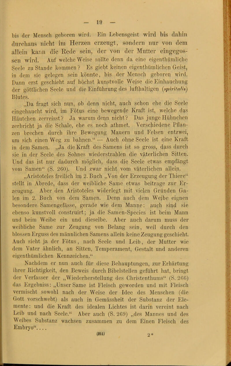 bis der Mensch geboren wird. Ein Lebensgeist wird bis dahin dnrcliaiis nicht im Herzen erzeng't, sondern nur von dem allein kann die Rede sein, der von der Mutter eingeg-os- seu wird. Auf welche Weise sollte denn da eine eigenthümlicbe Seele zu Stande kommen ? Es giebt keinen eigenthümlichen Geist, in dem sie gelegen sein könnte, bis der Mensch geboren wird. Dann erst geschieht auf höchst kunstvolle Wejse die Einhauchung der göttlichen Seele und die Einführung des lufthaltigen (spirifolls) Blutes. „Da fragt sich nun, ob denn nicht, auch schon ehe die Seele eingehaucht wird, im Fötus eine bewegende Kraft ist, welche dq.s Häutchen zerreisst? Ja warum denn nicht? Das junge Hühnchen zerbricht ja die Schale, ehe cs noch athmet. Verschiedene Pflan- zen brechen durch ihre Bewegung Mauern und Felsen entzwei, um sich einen Weg zu bahnen.“— Auch ohne Seele ist eine Kraft in dem Samen. „Ja die Kraft des Samens ist so gross, dass durch sie in der Seele des Sohnes wiederstrahlen die väterlichen Sitten. Und das ist nur dadurch möglich, dass die Seele etwas empfängt vom Samen“ (S. 260). Und zwar nicht vom väterlichen allein. „Aristoteles freilich im 2. Buch „Von der Erzeugung der Thiere“ stellt in Abrede, dass der weibliche Same etwas beitrage zur Er- zeugung. Aber den Aristoteles widerlegt mit vielen Gründen Ga- len im 2. Buch von dem Samen. Denn auch dem Wejbe eignen besondere Samengefässe, gerade wie dem Manne: auch sind sie ebenso kunstvoll construirt; ja die Samen-Species ist beim Mann und beim Weibe ein und dieselbe. Aber auch darum muss der weibliche Same zur Zeugung von Belang sein, weil durch den blossen Erguss des männlichen Samens allein keine Zeugung geschieht. Auch sieht ja der Fötus, nach Seele und Leib, der Mutter wie dem Vater ähnlich, an Sitten, Temperament, Gestalt und anderen eigenthümlichen Kennzeichen.“ Nachdem er nun auch für diese Behauptungen, zur Erhärtung ihrer Richtigkeit, den Beweis durch Bibelstellen geführt hat, bringt der Verfasser der „Wiederherstellung des Christenthums“ (S. 266) das Ergebniss: „Unser Same ist Fleisch geworden und mit Fleisch vermischt sowohl nach der Weise der Idee des Menschen (die Gott vorschwebt) als auch in Gemässheit der Substanz der Ele- mente: und die Kraft des idealen Lichtes ist darin vereint nach Leib und nach Seele.“ Aber auch (S. 269) „des Mannes und des Weibes Substanz wachsen zusammen zu dem Einen Fleisch des Embryo“.... (9U) 2*