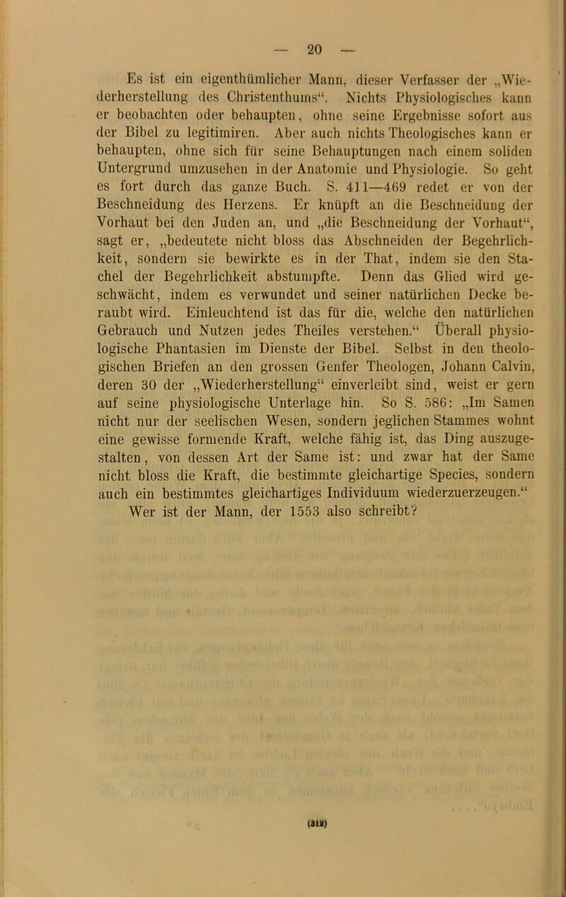 Es ist ein eigenthümlicher Mann, dieser Verfasser der „Wie- derherstellung des Christenthuins“. Nichts Physiologisches kann er beobachten oder behaupten, ohne seine Ergebnisse sofort aus der Bibel zu legitimiren. Aber auch nichts Theologisches kann er behaupten, ohne sich für seine Behauptungen nach einem soliden Untergrund umzusehen in der Anatomie und Physiologie. So geht es fort durch das ganze Buch. S. 411—469 redet er von der Beschneidung des Herzens. Er knüpft an die Beschneidung der Vorhaut bei den Juden an, und „die Beschneidung der Vorhaut“, sagt er, „bedeutete nicht bloss das Abschneiden der Begehrlich- keit, sondern sie bewirkte es in der That, indem sie den Sta- chel der Begehrlichkeit abstumpfte. Denn das Glied wird ge- schwächt, indem es verwundet und seiner natürlichen Decke be- raubt wird. Einleuchtend ist das für die, welche den natürlichen Gebrauch und Nutzen jedes Theiles verstehen.“ Überall physio- logische Phantasien im Dienste der Bibel. Selbst in den theolo- gischen Briefen an den grossen Genfer Theologen, Johann Calvin, deren 30 der „Wiederherstellung“ einverleibt sind, weist er gern auf seine physiologische Unterlage hin. So S. 586: „Im Samen nicht nur der seelischen Wesen, sondern jeglichen Stammes wohnt eine gewisse formende Kraft, welche fähig ist, das Ding auszuge- stalten , von dessen Art der Same ist: und zwar hat der Same nicht bloss die Kraft, die bestimmte gleichartige Species, sondern auch ein bestimmtes gleichartiges Individuum wiederzuerzeugen.“ Wer ist der Mann, der 1553 also schreibt? (»«)