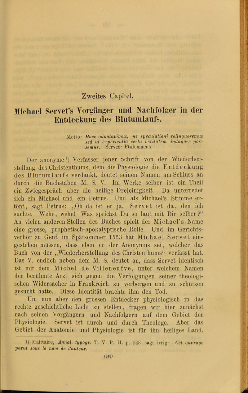 Zweites Capitel. 3Iichael Servet’« Vorgänger und Naclitblger in der Entdeckimg des Blutuinlauts. Motto: Haec adnotavimus, ne speculationi relinqueremns sed ut experientia certa veritatem indagare pos- semns. Servet: Ptolemaeus. Der anonyme') Verfasser jener Schrift von der Wiederher- stellung des Christenthums, dem die Physiologie die Entdeckung des Blutumlaufs verdankt, deutet seinen Namen am Schluss an durch die Buchstaben M. S. V. Im Werke selber ist ein Theil ein Zwiegespräch über die heilige Dreieinigkeit. Da unterredet sich ein Michael und ein Petrus. Und als Michael’s Stimme er- tönt, sagt Petrus: „Oh da ist er ja. Servet ist da, den ich suchte. Wehe, wehe! Was sprichst Du so laut mit Dir selber?“ An vielen anderen Stellen des Buches spielt der Michael’s-Name eine grosse, prophetisch-apokalyptische Rolle. Und im Gerichts- verhör zu Genf, im Spätsommer 1553 hat Michael Servet ein- gestehen müssen, dass eben er der Anonymus sei, welcher das Buch von der „Wiederherstellung des Christenthums“ verfasst hat. Das V, endlich neben dem M. S. deutet an, dass Servet identisch ist mit dem Michel de Villeneufve, unter welchem Namen der berühmte Arzt sich gegen die Verfolgungen seiner theologi- schen Widersacher in Frankreich zu verbergen und zu schützen gesucht hatte. Diese Identität brachte ihm den Tod. Um nun aber den grossen Entdecker physiologisch in das rechte geschichtliche Licht zu stellen, fragen wir hier zunächst nach seinen Vorgängern und Nachfolgern auf dem Gebiet der Physiologie. Servet ist durch und durch Theologe. Aber das Gebiet der Anatomie und Physiologie ist für ihn heiliges Land. 1) Maittaire, Annal. typogr, T. V. P. II. p. 243 sagt irrig; Cei ouvrage parul SOUS le nom de Vautev/r. (818)