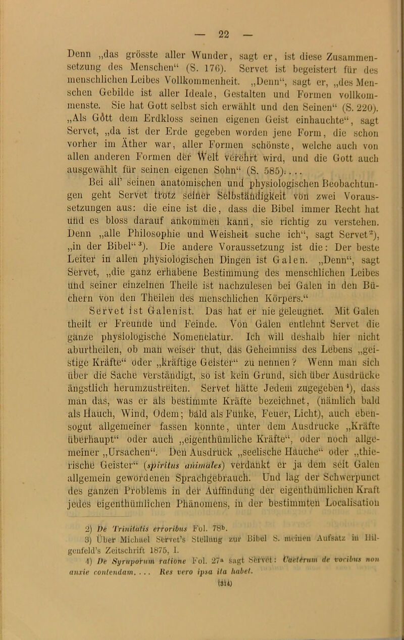 Denn „das grösste aller Wunder, sagt er, ist diese Zusammen- setzung des Menschen“ (S. 17G). Servet ist begeistert für des menschlichen Leibes Vollkommenheit. „Denn“, sagt er, „des Men- schen Gebilde ist aller Ideale, Gestalten und Formen vollkom- menste. Sie hat Gott selbst sich erwählt und den Seinen“ (S. 220j. „Als Gött dem Erdkloss seinen eigenen Geist einhauchte“, sagt Servet, „da ist der Erde gegeben worden jene Form, die schon vorher im Äther war, aller Formen schönste, welche auch von allen anderen Formen dfer Welt verehrt wird, und die Gott auch aiisgewählt für seinen eigenen Sohn“ (S. 585).. .. Bei all’ seinen anatomischen und physiologischen Beobachtun- gen geht Servet tfotz selber Selbständigkeit vön zwei Voraus- setzungen aus: die eine ist die, dass die Bibel immer liecht hat utid es bloss darauf ankommeu kanri, sie richtig zu verstehen. Denn „alle Philosophie und Weisheit suche ich“, sagt Servet-), „in der Bibel“^). Die andere Voraussetzung ist die: Der beste Leiter in allen physiologischen Dingen ist Galen. „Denn“, sagt Servet, „die ganz erhabene Bestimmung des menschlichen Leibes ulul seiner einzelnen Theile ist nachzulesen bei Galen in den Bü- chern von den Theileu des menschlichen Körpers.“ Servet ist Galenist. Das hat er nie geleugnet. Mit Galen theilt er Freunde und Feinde. Von Gälen entlehnt Servet die ganze physiologische Nomenclatur. Ich will deshalb hier nicht aburtheilen, ob mau weiser thut, däs Geheimniss des Lebens „gei- stige Kräfte“ oder „kräftige Geister“ zu neunen? Wenn mau sich über die Sache verständigt, so ist kein Grund, sich über Ausdrücke ängstlich herumzustreiten. Servet hätte Jedem zugegeben *), dass man das, was er als bestimmte Kräfte bezeichnet, (nämlich bald als tiauch, Wind, Odem; bäld als Fullke, Feuer, Licht), auch eben- sogut allgemeiner fassen konnte, unter dem Ausdrucke „Kräfte überhaupt“ oder auch „eigenthümliche Kräfte“, oder noch allge- meiner „Ursachen“. Deii Ausdruck „seelische Häuche“ oder „thie- rische Geister“ (spiritus aniniales) vel’daukt er ja dem seit Galen allgemein gewordenen Sprachgebrauch. Und lag der Schwerpunct des ganzen Problems in def Aüflinduiig der eigenthümlichen Kraft jedes eigenthümlichen Phänomens, in der bestimmten Localisatiou 2) De 'Vriniluits erroribus Fol. 78b. 3) Über Michael Strvet’s ölollnug zur Bibel 8. meinen Aufsatz in Ilil- gciifelcl’s Zeitschrift 1875, 1. ■1) De Syriqio'i iim ratione Fol. 27“ Sagt BbrvCt: Vae(eru»i de voribus noti anxie contcndam. . .. lies vero ipsa ila habet.