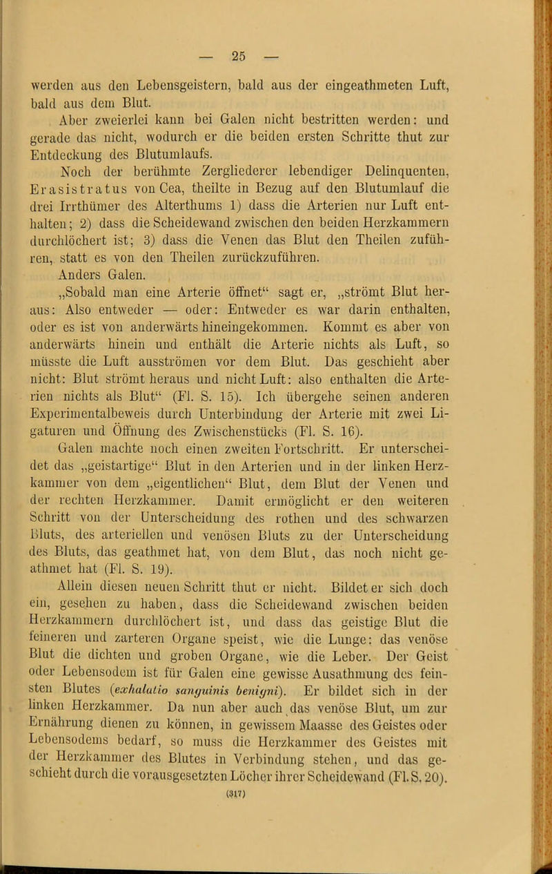 werden aus den Lebensgeistern, bald aus der eingeathmeten Luft, bald aus dem Blut. Aber zweierlei kann bei Galen nicht bestritten werden: und gerade das nicht, wodurch er die beiden ersten Schritte thut zur Entdeckung des Blutumlaufs. Noch der berühmte Zergliederer lebendiger Delinquenten, Erasistratus von Cea, theilte in Bezug auf den Blutumlauf die drei Irrthümer des Alterthums 1) dass die Arterien nur Luft ent- halten ; 2) dass die Scheidewand zwischen den beiden Herzkammern durchlöchert ist; 3) dass die Venen das Blut den Theilen zufüh- ren, statt es von den Theilen zurückzuführen. Anders Galen. „Sobald man eine Arterie öffnet“ sagt er, „strömt Blut her- aus: Also entweder — oder: Entweder es war darin enthalten, oder es ist von anderwärts hineingekommen. Kommt es aber von anderwärts hinein und enthält die Arterie nichts als Luft, so müsste die Luft ausströmen vor dem Blut. Das geschieht aber nicht: Blut strömt heraus und nicht Luft: also enthalten die Arte- rien nichts als Blut“ (Fl. S. 15). Ich übergehe seinen anderen Experimentalbeweis durch Unterbindung der Arterie mit zwei Li- gaturen und Öffnung des Zwischenstücks (Fl. S. 16). Galen machte noch einen zweiten Fortschritt. Er unterschei- det das „geistartige“ Blut in den Arterien und in der linken Herz- kammer von dem „eigentlichen“ Blut, dem Blut der Venen und der rechten Herzkammer. Damit ermöglicht er den weiteren Schritt von der Unterscheidung des rothen und des schwarzen Bluts, des arteriellen und venösen Bluts zu der Unterscheidung des Bluts, das geathmet hat, von dem Blut, das noch nicht ge- athniet hat (Fl. S. 19). Allein diesen neuen Schritt thut er nicht. Bildet er sich doch ein, gesehen zu haben, dass die Scheidewand zwischen beiden Herzkammern durchlöchert ist, und dass das geistige Blut die leinereu und zarteren Organe speist, wie die Lunge: das venöse Blut die dichten und groben Organe, wie die Leber. Der Geist oder Lebensodem ist für Galen eine gewisse Ausathmung des fein- sten Blutes [exhalutio sanguinis benigyit). Er bildet sich in der linken Herzkammer. Da nun aber auch das venöse Blut, um zur Ernährung dienen zu können, in gewissem Maasse des Geistes oder Lebensodems bedarf, so muss die Herzkammer des Geistes mit der Herzkammer des Blutes in Verbindung stehen, und das ge- schieht durch die vorausgesetzten Löcher ihrer Scheidewand (Fl. S. 20). (un)