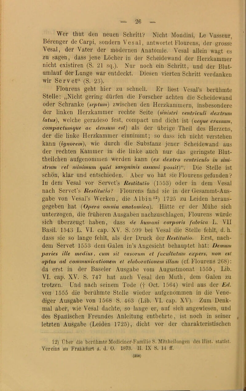 2fi Wer thut den neuen Schritt? Nicht Mondini, Le Vasseur, Berenger de Carpi, sondern Vesal, antwortet Flourens, der grosse Vesal, der Vater der modernen Anatomie. Vesal allein wagt es zu sagen, dass jene Löcher in der Scheidewand der Herzkammer nicht existiren (S. 21 sq.). Nur noch ein Schritt, und der Blut- umlauf der Lunge war entdeckt. Diesen vierten Schritt verdanken wir SerVet“ (S. 23). Flourens geht hier zu schnell. Er liest Vesal’s berühmte Stelle: „Nicht gering dürfen die Forscher achten die Scheidewand oder Schranke {sepluw) zwischen den Herzkammern, insbesondere der linken Herzkammer rechte Seite (shnsiri oeniriculi üexirum latus), welche geradeso fest, compact und dicht ist (aet/ue crassum, compactiiitujue ac densniii est) als der übrige Theil des Herzens, dei- die linke Herzkammer einnimmt; so dass ich nicht verstehen kann (ignorern), wie durch die Substanz jener Scheidewand aus der rechten Kammer in die linke auch nur das geringste Blut- theilchen aufgenommeii werden kann (ex dextro ventricido in sini- strum rel minivmm quid sanguinis assuwi possitf^ Die Stelle ist schön, klar und entschieden. Aber wo hat sie Flourens gefunden V In dem Vesal vor Servet’s Restituiiu (1553) oder in dem Vesal nach Servet’s Eestitutnj? Flourens fand sie in der Gesamrat-Aus- gabe von Vesal’s Werken, die Albin'^) 1725 zu Leiden heraus- gegeben hat (Opera omnia anatowica). Hätte er der Mühe sich unterzogen, die früheren Ausgaben nachzuschlagen, Flourens würde sich überzeugt haben, dass de humani corporis fabricu L. VII Basil. 1543 L. VI. cap. XV. S. 599 bei Vesal die Stelle fehlt, d. h. dass sie so lange fehlt, als der Druck der Restitutio. Erst, nach- dem Servet 1553 dem Galen in’s Angesicht behauptet hat; üemum paries ille rnedius, cum sit vusorurn et facidtatwn expers, non esl aptiis ad cornmunicationem et elaborationein illum (cf. Flourens 268): da erst in der Baseler Ausgabe vom Augustmonat 1555, Lib. VI. cap. XV. S. 747 hat auch Vesal den Muth, dem Galen zu trotzen. Und nach seinem Tode (f Oct. 1564) wird aus der Ed. von 1555 die berühmte Stelle wieder aufgenommen in die Vene- diger Ausgabe von 1568 S. 463 (Lib. VI. cap. XV). Zum Denk- mal abel’, wie Vesal dachte, so lange er, auf sich angewiesen, und des Spanischen Freundes Anleitung entbehrte, ist noch in seiner , letzten Ausgabe (Leiden 1725), dicht vor der charakteristischen 12) übet’ flife berühmte Mcdiciiicf-Familic S. MittheiUuigen des llist. Statist. Vereins m Frankt’ürt tt. d. ü. 1873. II. IX S. 14 fl’.