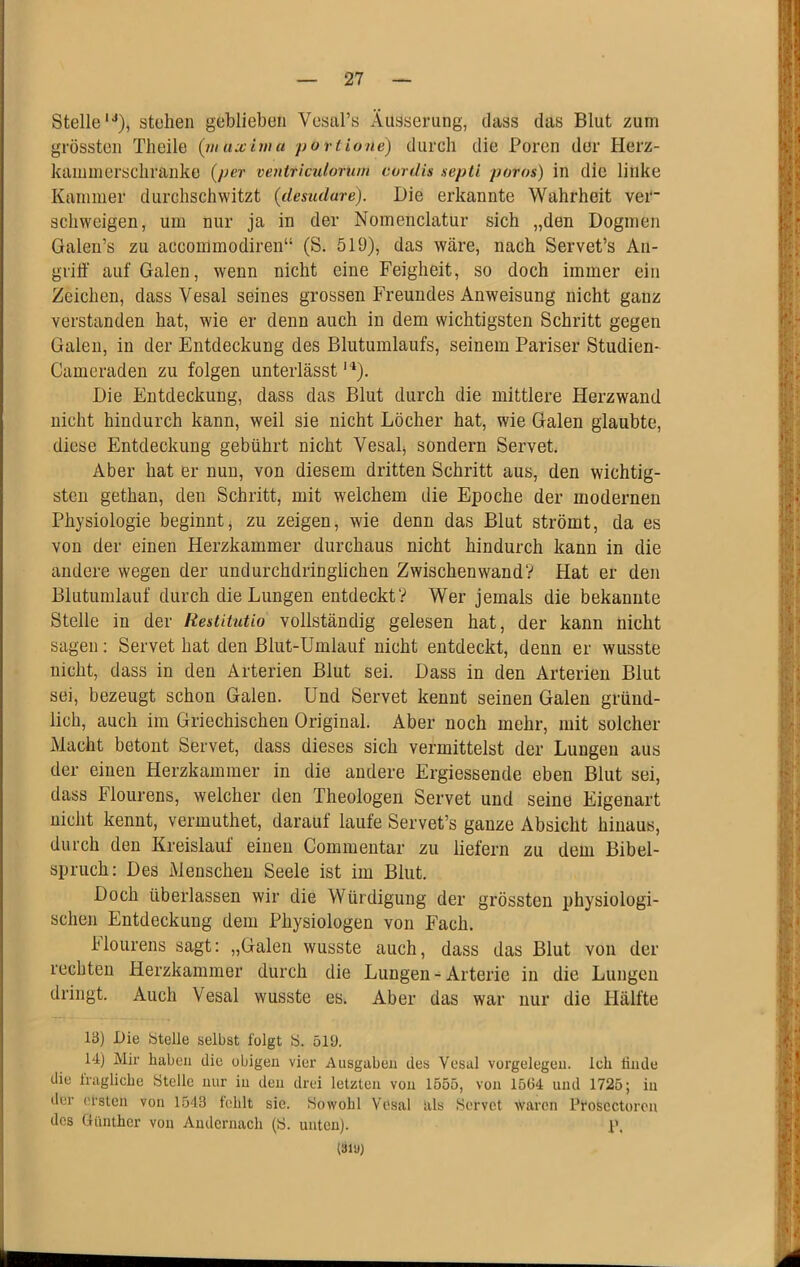 Stelle'^), stehen geblieben Vesabs Äusserung, dass das Blut zum grössten Tlieile (inuxima purtione) durch die Poren der Herz- kainnierschranke {per veniriculortun cordis septi poros) in die linke Kammer durchschwitzt (desudare). Die erkannte Wahrheit ver' schweigen, um nur ja in der Nomenclatur sich „den Dogmen Galen’s zu accommodiren“ (S. 519), das wäre, nach Servet’s An- gritf auf Galen, wenn nicht eine Feigheit, so doch immer ein Zeichen, dass Vesal seines grossen Freundes Anweisung nicht ganz verstanden hat, wie er denn auch in dem wichtigsten Schritt gegen Galen, in der Entdeckung des Blutuinlaufs, seinem Pariser Studien- Cameraden zu folgen unterlässt''*). Die Entdeckung, dass das Blut durch die mittlere Herzwand nicht hindurch kann, weil sie nicht Löcher hat, wie Galen glaubte, diese Entdeckung gebührt nicht Vesalj sondern Servet. Aber hat er nun, von diesem dritten Schritt aus, den wichtig- sten gethan, den Schritt, mit welchem die Epoche der modernen Physiologie beginntj zu zeigen, wie denn das Blut strömt, da es von der einen Herzkammer durchaus nicht hindurch kann in die andere wegen der undurchdringlichen Zwischenwand? Hat er den Blutumlauf durch die Lungen entdeckt? Wer jemals die bekannte Steile in der Restitutio vollständig gelesen hat, der kann nicht sagen: Servet hat den Blut-Umlauf nicht entdeckt, denn er wusste nicht, dass in den Arterien Blut sei. Dass in den Arterien Blut sei, bezeugt schon Galen. Und Servet kennt seinen Galen gründ- lich, auch im Griechischen Original. Aber noch mehr, mit solcher Macht betont Servet, dass dieses sich vermittelst der Lungen aus der einen Herzkammer in die andere Ergiessende eben Blut sei, dass Flourens, welcher den Theologen Servet und seine Eigenart nicht kennt, vermuthet, darauf laufe Servet’s ganze Absicht hinaus, durch den Kreislauf einen Commentar zu liefern zu dem Bibel- spruch: Des Menschen Seele ist im Blut. Doch überlassen wir die Würdigung der grössten physiologi- schen Entdeckung dem Physiologen von Fach. hlourens sagt: „Galen wusste auch, dass das Blut von der rechten Herzkammer durch die Lungen - Arterie in die Lungen dringt. Auch Vesal wusste es. Aber das war nur die Hälfte 13) Die btelle selbst folgt b. 51Ü. 14) Mir haben die obigen vier Ausgaben des Vesal Vorgelegen. Ich linde die iragliche Stelle nur in den drei letzten von 1555, von 1564 und 1725; in der cl'stcn von 1543 fehlt sie. Sowohl Vosal als Servet waren Pfoscctoron des Günther von Andernach (S. unten). P. (31-A
