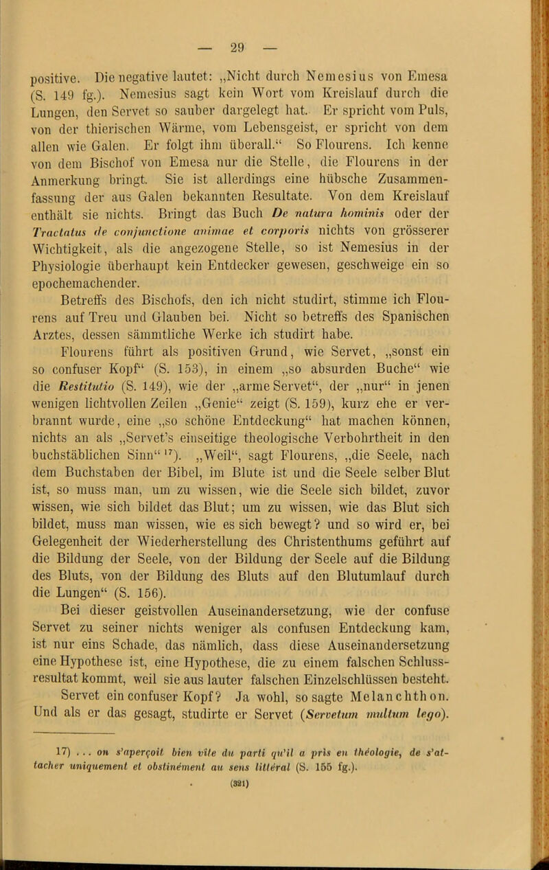 positive. Die negative lautet: „Nicht durch Nemesius von Emesa (S. 149 lg.). Nemesius sagt kein Wort vom Kreislauf durch die Lungen, den Servet so sauber dargelegt hat. Er spricht vom Puls, von der thierischen Wärme, vom Lebensgeist, er spricht von dem allen wie Galen. Er folgt ihm überall.“ So Flourens. Ich kenne von dem Bischof von Emesa nur die Stelle, die Flourens in der Anmerkung bringt. Sie ist allerdings eine hübsche Zusammen- fassung der aus Galen bekannten Resultate. Von dem Kreislauf enthält sie nichts. Bringt das Buch De natum hominis oder der Tractatus tie conjunctione aniniae et corporis nichts VOn grösserer Wichtigkeit, als die angezogene Stelle, so ist Nemesius in der Physiologie überhaupt kein Entdecker gewesen, geschweige ein so epochemachender. Betreffs des Bischofs, den ich nicht studirt, stimme ich Flou- rens auf Treu und Glauben bei. Nicht so betreffs des Spanischen Arztes, dessen sämmtliche Werke ich studirt habe. Flourens führt als positiven Grund, wie Servet, „sonst ein so confuser Kopf“ (S. 153), in einem „so absurden Buche“ wie die Restitutio (S. 149), wie der „arme Servet“, der „nur“ in jenen wenigen lichtvollen Zeilen „Genie“ zeigt (S. 159), kurz ehe er ver- brannt wurde, eine „so schöne Entdeckung“ hat machen können, nichts an als „Servet’s einseitige theologische Verbohrtheit in den buchstäblichen Sinn“ ‘^). „Weil“, sagt Flourens, „die Seele, nach dem Buchstaben der Bibel, im Blute ist und die Seele selber Blut ist, so muss man, um zu wissen, wie die Seele sich bildet, zuvor wissen, wie sich bildet das Blut; um zu wissen, wie das Blut sich bildet, muss man wissen, wie es sich bewegt ? und so wird er, bei Gelegenheit der Wiederherstellung des Christenthums geführt auf die Bildung der Seele, von der Bildung der Seele auf die Bildung des Bluts, von der Bildung des Bluts auf den Blutumlauf durch die Lungen“ (S. 156). Bei dieser geistvollen Auseinandersetzung, wie der confuse Servet zu seiner nichts weniger als confusen Entdeckung kam, ist nur eins Schade, das nämlich, dass diese Auseinandersetzung eine Hypothese ist, eine Hypothese, die zu einem falschen Schluss- resultat kommt, weil sie aus lauter falschen Einzeischlüssen besteht. Servet ein confuser Kopf? Ja wohl, so sagte Melanchthon. Und als er das gesagt, studirte er Servet (Servetum nmltum lego). 17) ... OH s’aper^oit bien vite du parti qu’il a prls en ih^ologie^ de s’at- tacher uniquement et obslinement au sens litteral (S. 155 fg.). (821)