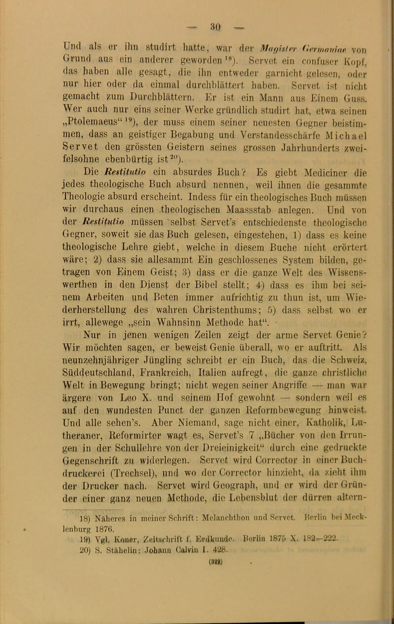 Und tils ßi iliii studirt hätte, Wtir dßi’ Maf/isicv fii'viiifuiiup. von Grund aus ein anderer geworden '«). Servot ein confuser Kopf, das haben alle gesagt, die ihn entweder garnicht gelesen, oder nur hier oder da einmal durchblättert haben. Servet ist nicht gemacht zum Durchblättern. p]r ist ein Mann aus Einem Guss. Wer auch nur eins seiner Werke gründlich studirt hat, etwa seinen „Ptolemaeiis“ '^), der muss einem seiner neuesten Gegner beistim- meij, dass an geistiger Begabung und Verstandesschärfe Michael Servet den grössten Geistern seines grossen Jahrhunderts zwei- felsohne ebenbürtig ist^). Die Restitutio ein absurdes BuchV Es giebt Mediciner die jedes theologische Buch absurd nennen, weil ihnen die gesammte Theologie absurd erscheint. Indess für ein theologisches Buch müssen wir durchaus einen theologischen Maassstab anlegen. Und von der Restitutio müssen selbst Servet’s entschiedenste theologische Gegner, soweit sie das Buch gelesen, eingestehen, 1) dass es keine theologische Lehre giebt, welche in diesem Buche nicht erörtert wäre; 2) dass sie allesammt Ein geschlossenes System bilden, ge- tragen von Einem Geist; .3) dass er die ganze Welt des Wissens- werthen in den Dienst der Bibel stellt; 4) dass es ihm bei sei- nem Arbeiten und Beten immer aufrichtig zu thun ist, um Wie- derherstellung des wahren Christenthums; 5) dass selbst wo er irrt, allewege „sein Wahnsinn Methode hat“. Nur in jenen wenigen Zeilen zeigt der arme Servet Genie? Wir möchten sagen, er beweist Genie überall, wo er auftritt. Als neunzehnjähriger Jüngling schreibt er ein Buch, das die Schweiz, Süddeutschland, Frankreich, Italien aufregt, die ganze christliche Welt in Bewegung bringt; nicht wegen seiner Angriffe — man war ärgere von Leo X. und seinem Hof gewohnt — sondern weil es auf den wundesten Punct der ganzen Reformbewegung hinweist. Und alle sehen’s. Aber Niemand, sage nicht einer, Katholik, Lu- theraner, Reformirter wagt es, Servet’s 7 „Bücher von den Irrun- gen in der Schullehre von der Dreieinigkeit“ durch eine gedruckte Gegenschrift zu widerlegen. Servet wird Corrector in einer Buch- druckerei (Trechsel), und wo der Corrector hinzieht, da zieht ihm der Drucker nach. Servet wird Geograph, und er wird der Grün- der einer ganz neuen Methode, die Lebensblut der dürren altern- 18) Näheres in meiner Schrift: Melanchthon und Servet. Perlin hei Meck- lenburg 1876. 19) Vgl. Koner, Zeitschrift f. Erdkniido. Berlin 187ö X. 182—222. 20) S. Stähelin: Johann Calvin 1. 428. 03»)