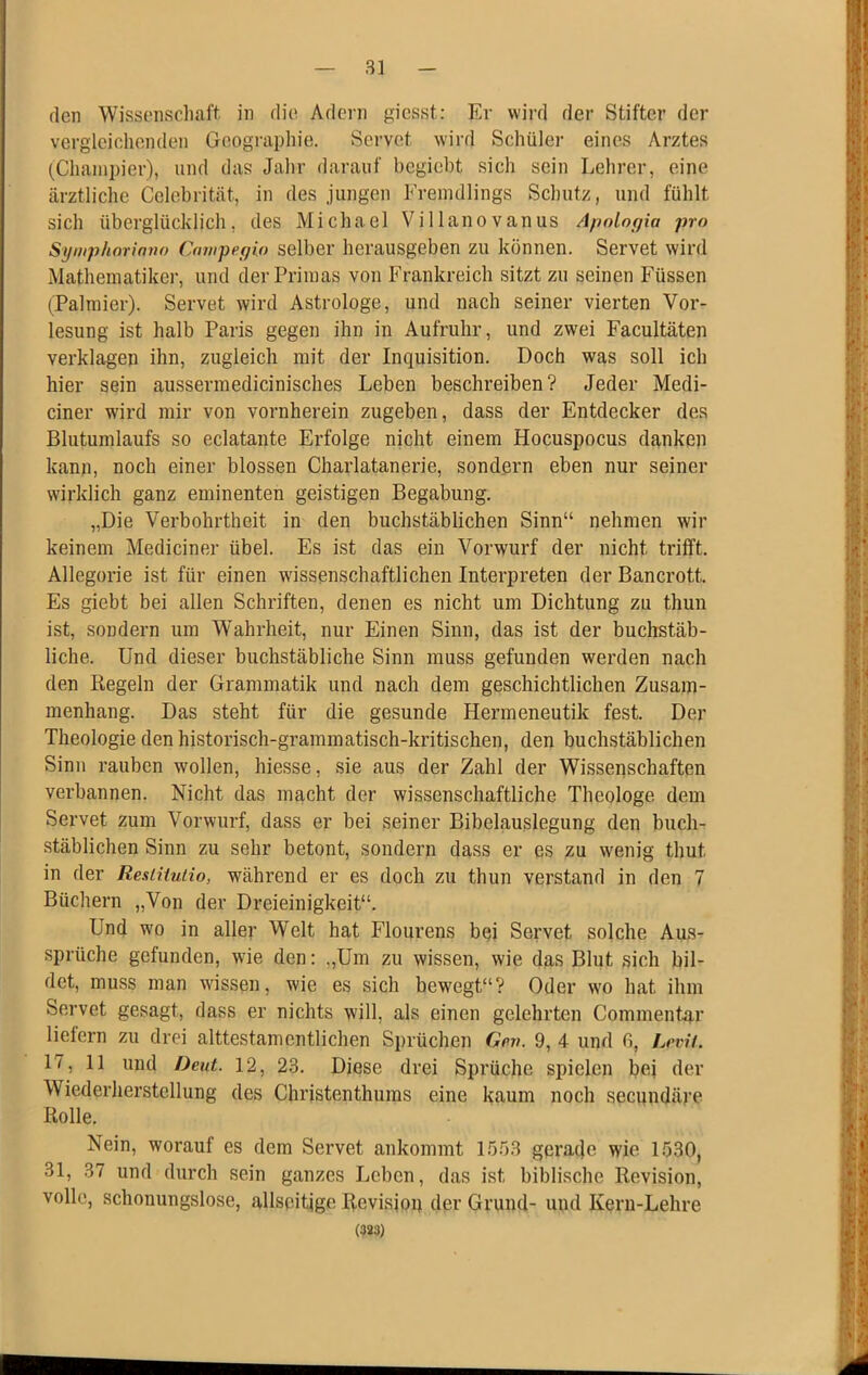 (len Wissenschaft, in die Adern giesst: Er wii’d der Stifter der vergleichenden Geographie. Servet wird Schüler eines Arztes (Chainpier), und das Jahr darauf begiebt sich sein Lehrer, eine ärztliche Cclebrität, in des jungen Fremdlings Schutz, und fühlt sich überglücklich, des Michael Villanovanus ApoLogia pro Syniphorinno Campegio selber herausgeben zu können. Servet wird Mathematiker, und der Primas von Frankreich sitzt zu seinen Füssen (Palraier). Servet wird Astrologe, und nach seiner vierten Vor- lesung ist halb Paris gegen ihn in Aufruhr, und zwei Facultäten verklagen ihn, zugleich mit der Inquisition. Doch was soll ich hier sein aussermedicinisches Leben beschreiben? Jeder Medi- ciner wird mir von vornherein zugeben, dass der Entdecker des Blutumlaufs so eclatante Erfolge nicht einem Hocuspocus danken kann, noch einer blossen Charlatanerie, sondern eben nur seiner wirklich ganz eminenten geistigen Begabung. „Die Verbohrtheit in den buchstäblichen Sinn“ nehmen wir keinem Mediciner übel. Es ist das ein Vorwurf der nicht trifft. Allegorie ist für einen wissenschaftlichen Interpreten der Bancrott. Es giebt bei allen Schriften, denen es nicht um Dichtung zu thun ist, sondern um W’ahrheit, nur Einen Sinn, das ist der buchstäb- liche. Und dieser buchstäbliche Sinn muss gefunden werden nach den Regeln der Grammatik und nach dem geschichtlichen Zusam- menhang. Das steht für die gesunde Hermeneutik fest. Der Theologie den historisch-grammatisch-kritischen, den buchstäblichen Sinn rauben wollen, hiesse, sie aus der Zahl der Wissenschaften verbannen. Nicht das macht der wissenschaftliche Theologe dem Servet zum Vorwurf, dass er bei seiner Bibelauslegung den buch- stäblichen Sinn zu sehr betont, sondern dass er es zu wenig thut in der ResiUutio, während er es doch zu thun verstand in den 7 Büchern „Von der Dreieinigkeit“. Und wo in aller Welt hat Flourens bei Servet solche Aus- sprüche gefunden, wie den: „Um zu wissen, wie das Blut sich bil- det, muss man wissen, wie es sich bewegt“? Oder wo hat ihm Servet gesagt, dass er nichts will, als einen gelehrten Commentar liefern zu drei alttestamcntlichen Sprüchen Gev. 9, 4 und 6, hrvit. 17, 11 und Deut. 12, 23. Diese drei Sprüche spielen bei der Wiederherstellung des Christenthums eine kaum noch seenndäre Rolle. Nein, worauf es dem Servet ankommt 15.ö3 gerade wie 1.530, 31, 37 und durch sein ganzes Leben, das ist biblische Revision, volle, schonungslose, allspitige Revision der Grund- und Kern-Lehre (383)