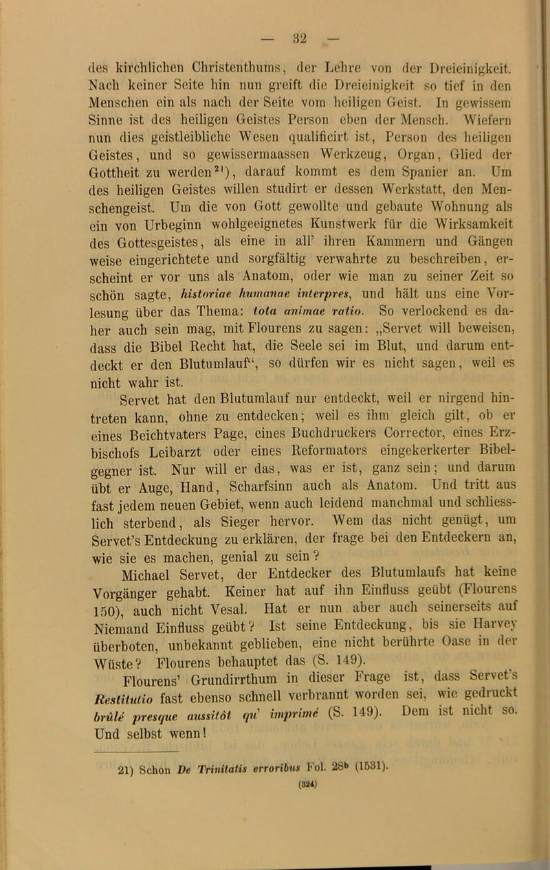 des kirchlichen Christenthunis, der Lehre von der Dreieinigkeit. Nach keiner Seite hin nun greift die Dreieinigkeit so tief in den Menschen ein als nach der Seite vom heiligen Geist. In gewissem Sinne ist des heiligen Geistes Person eben der Mensch. Wiefern nun dies geistleibliche Wesen qualificirt ist, Person des heiligen Geistes, und so gewissermaassen Werkzeug, Organ, Glied der Gottheit zu werden^'), darauf kommt es dem Spanier an. Um des heiligen Geistes willen studirt er dessen Werkstatt, den Men- schengeist. Um die von Gott gewollte und gebaute Wohnung als ein von Urbeginn wohlgeeignetes Kunstwerk für die Wirksamkeit des Gottesgeistes, als eine in all’ ihren Kammern und Gängen weise eingerichtete und sorgfältig verwahrte zu beschreiben, er- scheint er vor uns als Anatom, oder wie man zu seiner Zeit so schön sagte, historiae hiimanae. wterpres, und hält uns eine Vor- lesung über das Thema: tota anlmae ratio. So verlockend es da- her auch sein mag, mit Flourens zu sagen: „Servet will beweisen, dass die Bibel Recht hat, die Seele sei im Blut, und darum ent- deckt er den Blutumlauf“, so dürfen wir es nicht sagen, weil es nicht wahr ist. Servet hat den Blutumlauf nur entdeckt, weil er nirgend hin- treten kann, ohne zu entdecken; weil es ihm gleich gilt, ob er eines Beichtvaters Page, eines Buchdruckers Corrector, eines Erz- bischofs Leibarzt oder eines Reformators eingekerkerter Bibel- gegner ist. Nur will er das, was er ist, ganz sein; und darum übt er Auge, Hand, Scharfsinn auch als Anatom. Und tritt aus fast jedem neuen Gebiet, wenn auch leidend manchmal und schliess- lich sterbend, als Sieger hervor. Wem das nicht genügt, um Servet’s Entdeckung zu erklären, der frage bei den Entdeckern an, wie sie es machen, genial zu sein ? Michael Servet, der Entdecker des Blutumlaufs hat keine Vorgänger gehabt. Keiner hat auf ihn Einfluss geübt (Flourens 150), auch nicht Vesal. Hat er nun aber auch seinerseits auf Niemand Einfluss geübt? Ist seine Entdeckung, bis sie Harvey überboten, unbekannt geblieben, eine nicht berührte Oase in der Wüste? Flourens behauptet das (S. 149). Flourens’ Grundirrthum in dieser Frage ist, dass Servet’s Restiluiio fast ebenso schnell verbrannt worden sei, wie gedruckt brule pres(/ne anssilol f/u imprinic (S. 149). Dem ist nicht so. Und selbst wenn! 21) Schon De Trinitatis erroribus Fol. 28»> (1531). (S84)