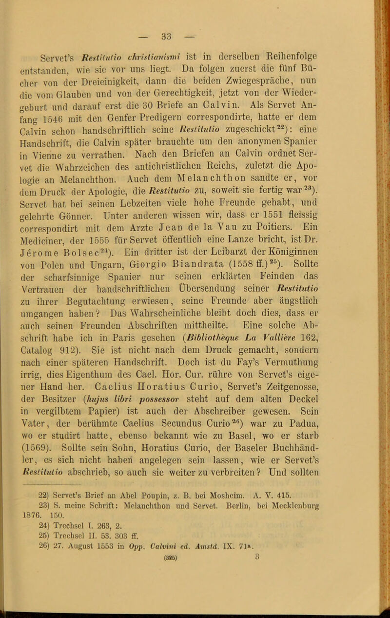 Servet’s Restiimio chrisiianismi ist in derselben Reihenfolge entstanden, wie sie vor uns liegt. Da folgen zuerst die fünf Bü- cher von der Dreieinigkeit, dann die beiden Zwiegespräche, nun die vom Glauben und von der Gerechtigkeit, jetzt von der Wieder- geburt und darauf erst die 30 Briefe an Calvin. Als Servet An- fang 1546 mit den Genfer Predigern correspondirte, hatte er dem Calvin schon handschriftlich seine ResUiutio zugeschickt : eine Handschrift, die Calvin später brauchte um den anonymen Spanier in Vienne zu verrathen. Nach den Briefen an Calvin ordnet Ser- vet die Wahrzeichen des antichristlichen Reichs, zuletzt die Apo- logie an Melanchthou. Auch dem Melanchthon sandte er, vor dem Druck der Apologie, die Restitutio zu, soweit sie fertig war Servet hat bei seinen Lebzeiten viele hohe Freunde gehabt, und gelehrte Gönner. Unter anderen wissen wir, dass er 1551 fleissig correspondirt mit dem Arzte Jean de la Vau zu Poitiers. Ein Mediciner, der 1555 für Servet öifentlich eine Lanze bricht, istDr. Jerome Bolsec'^^). Ein dritter ist der Leibarzt der Königinnen von Polen und Ungarn, Giorgio Biandrata (1558 Sollte der scharfsinnige Spanier nur seinen erklärten Feinden das Vertrauen der handschriftlichen Übersendung seiner Restitutio zu ihrer Begutachtung erwiesen, seine Freunde aber ängstlich umgangen haben? Das Wahrscheinliche bleibt doch dies, dass er auch seinen Freunden Abschriften mittheilte. Eine solche Ab- schrift habe ich in Paris gesehen (Bibliotheque La ValUere 162, Catalog 912). Sie ist nicht nach dem Druck gemacht, sondern nach einer späteren Handschrift. Doch ist du Fay’s Vermuthung irrig, dies Eigenthum des Cael. Hör. Cur. rühre von Servet’s eige- ner Hand her. Caelius Horatius Cur io, Servet’s Zeitgenosse, der Besitzer (hußis libri possessor steht auf dem alten Deckel in vergilbtem Papier) ist auch der Abschreiber gewesen. Sein Vater, der berühmte Caelius Secundus Curio’*®) war zu Padua, wo er studirt hatte, ebenso bekannt wie zu Basel, wo er starb (1569). Sollte sein Sohn, Horatius Curio, der Baseler Buchhänd- ler, es sich nicht haben angelegen sein lassen, wie er Servet’s Restitutio abschrieb, so auch sie weiter zu verbreiten ? Und sollten 22) Servet’s Brief an Abel Poupin, z. B. bei Mosheim. A. V. 415. 23) S. meine Schrift: Melanchthon und Servet. Berlin, hei Mecklenburg 1876. 150. 24) Trechsel l. 263, 2. 25) Trechsel II. 53. 303 ff. 26) 27. August 1553 in Opp. Calvini ed. Amsid. IX. 71«. (ssö) 3