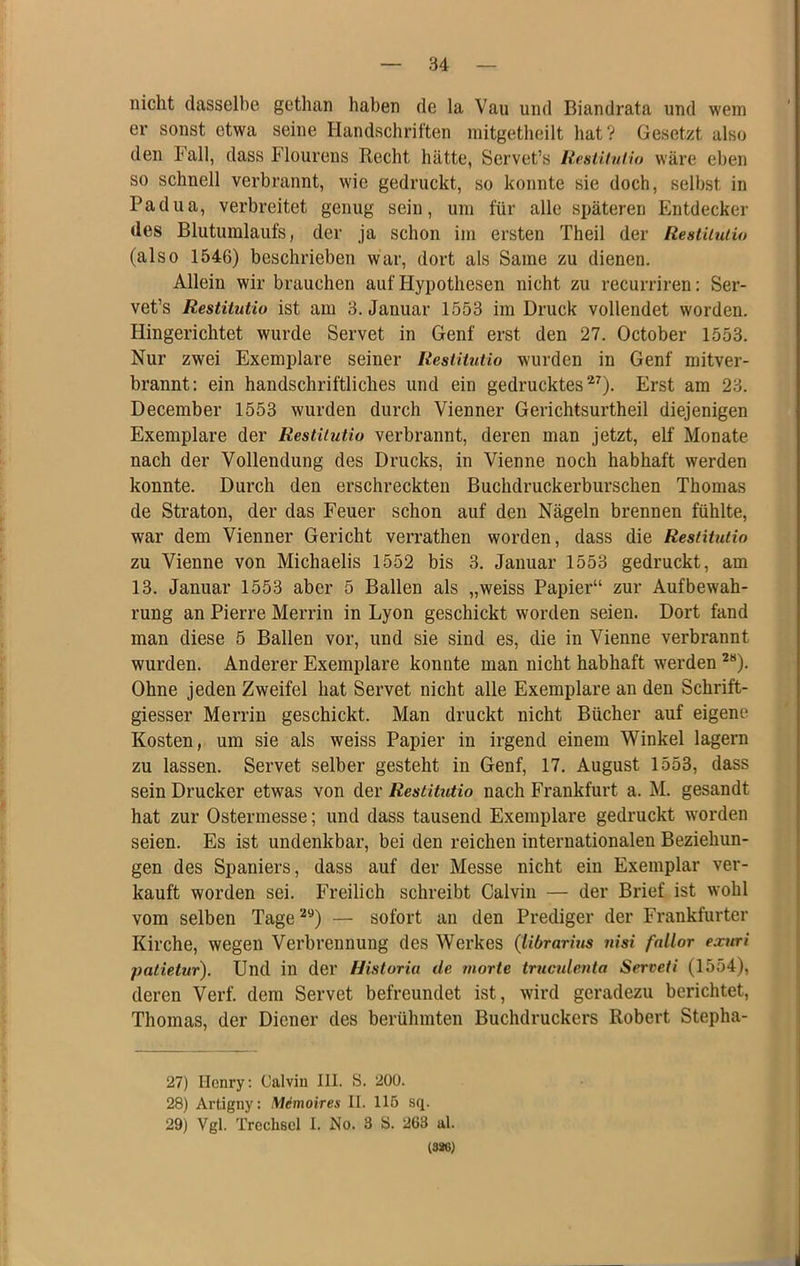 nicht dasselbe gethan haben de la Vau und Biandrata und wem er sonst etwa seine Handschriften mitgetheilt hat? Gesetzt also den Fall, dass Flourens Recht hätte, Servet’s lieslituHo wäre eben so schnell verbrannt, wie gedruckt, so konnte sie doch, selbst in Padua, verbreitet genug sein, um für alle späteren Entdecker des Blutumlaufs, der ja schon im ersten Theil der Restiiutio (also 1546) beschrieben war, dort als Same zu dienen. Allein wir brauchen auf Hypothesen nicht zu recurriren; Ser- vet’s Restitutio ist am 3. Januar 1553 im Druck vollendet worden. Hingerichtet wurde Servet in Genf erst den 27. October 1553. Nur zwei Exemplare seiner Restitutio wurden in Genf mitver- brannt; ein handschriftliches und ein gedrucktes’*^). Erst am 23. December 1553 wurden durch Vienner Gerichtsurtheil diejenigen Exemplare der Restiiutio verbrannt, deren man jetzt, elf Monate nach der Vollendung des Drucks, in Vienne noch habhaft werden konnte. Durch den erschreckten Buchdruckerburschen Thomas de Straton, der das Feuer schon auf den Nägeln brennen fühlte, war dem Vienner Gericht verrathen worden, dass die Restitutio zu Vienne von Michaelis 1552 bis 3. Januar 1553 gedruckt, am 13. Januar 1553 aber 5 Ballen als „weiss Papier“ zur Aufbewah- rung an Pierre Merrin in Lyon geschickt worden seien. Dort fand man diese 5 Ballen vor, und sie sind es, die in Vienne verbrannt wurden. Anderer Exemplare konnte man nicht habhaft werden ^“). Ohne jeden Zweifel hat Servet nicht alle Exemplare an den Schrift- giesser Merrin geschickt. Man druckt nicht Bücher auf eigene Kosten, um sie als weiss Papier in irgend einem Winkel lagern zu lassen. Servet selber gesteht in Genf, 17. August 1553, dass sein Drucker etwas von Restituiio nach Frankfurt a. M. gesandt hat zur Ostermesse; und dass tausend Exemplare gedruckt worden seien. Es ist undenkbar, bei den reichen internationalen Beziehun- gen des Spaniers, dass auf der Messe nicht ein Exemplar ver- kauft worden sei. Freilich schreibt Calvin — der Brief ist wohl vom selben Tage — sofort an den Prediger der Frankfurter Kirche, wegen Verbrennung des Werkes (Ubrarius nisi fnllor exuri patietur). Und in der Historia de morte trucidenta Serveti (1554), deren Verf. dem Servet befreundet ist, wird geradezu berichtet, Thomas, der Diener des berühmten Buchdruckers Robert Stepha- 27) Henry: Calvin 111. S. 200. 28) Artigny: Memoires II. 115 sq. 29) Vgl. Trechsol I. No. 3 S. 263 al. 13«)