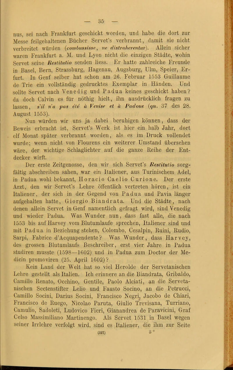nus, sei nach Frankfurt geschickt worden, und habe die dort zur Messe feilgehaltenen Bücher Servet’s verbrannt, damit sie nicht verbreitet würden (covilmssisse, ne distrnherentur). Allein sicher waren Frankfurt a. M. und Lyon nicht die einzigen Städte, wohin Servet seine Restitutio senden liess. Er hatte zahlreiche Freunde in Basel, Bern, Strassburg, Hagenau, Augsburg, Ulm, Speier, Er- furt. In Genf selber hat schon am 26. Februar 1553 Guillaume de Trie ein vollständig gedrucktes Exemplar in Händen. Und sollte Servet nach Venedig und Padua keines geschickt haben? da doch Calvin es für nöthig hielt, ihn ausdrücklich fragen zu lassen, s'il na pas ete ä Vetiise et a Padoue (qu. 37 des 28. August 1553). Nun würden wir uns ja dabei beruhigen können, dass der Beweis erbracht ist, Servet’s Werk ist hier ein halb Jahr, dort elf Monat später verbrannt worden, als es im Druck vollendet wurde; wenn nicht von Flourens ein weiterer Umstand übersehen wäre, der wichtige Schlaglichter auf die ganze Reihe der Ent- decker wirft. Der erste Zeitgenosse, den wir sich Servet’s Restitutio sorg- fältig abschreiben sahen, war ein Italiener, aus Turinischem Adel, in Padua wohl bekannt, Horacio Caelio Curione. Der erste Arzt, den wir Servet’s Lehre ölfentlich vertreten hören, ist ein Italiener, der sich in der Gegend von Padua und Pavia länger aufgehalten hatte, Giorgio Biandrata. Und die Städte, nach denen allein Servet in Genf namentlich gefragt wird, sind Venedig und wieder Padua. Was Wunder nun, dass fast alle, die nach 1553 bis aufHarvey vom Blutumlaufe sprechen, Italiener sind und mit Padua in Beziehung stehen, Colombo, Cesalpin, Ruini, Rudio, Sarpi, Fabrice d’Acquapendente? Was Wunder, dass Harvey, des grossen Blutunilaufs Beschreiber, erst vier Jahre in Padua studiren musste (1598—1602) und in Padua zum Doctor der Me- dicin promoviren (25. April 1602)? Kein Land der Welt hat so viel Herolde der Servetanischen Lehre gestellt als Italien. Ich erinnere an die Biandrata, Gribaldo, Camillo Renato, Occhino, Gentile, Paolo Alciati, an die Serveta- nischen Sectenstifter Lelio und Fausto Socino, au die Petrucci, Camillo Socini, Darius Socini, Francisco Negri, Jacobo de Chiari, Francisco de Ruego, Nicolao Paruta, Giulio Trevisana, Turriauo, Camulio, Sadoleti, Ludovico Fieri, Gianandrea de Paravicini, Graf Celso Massimiliano Martinengo. Als Servet 1531 in Basel wegen seiner Irrlehre verfolgt wird, sind es Italiener, die ihm zur Seite (327) o *