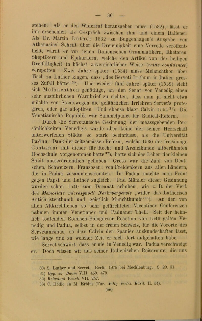 stehen. Als er den Widerruf herausgeben muss (1532), lässt er ihn erscheinen als Gespräch zwischen ihm und einem Italiener. Als Dr. Martin Luther 1532 zu Buggenliagen’s Ausgabe von Athanasius’ Schrift über die Dreieinigkeit eine Vorrede veröffent- licht, warnt er vor jenen Italienischen Grammatikern, Rhetoren, Skeptikern und Epikuräern, welche den Artikel von der heiligen Dreilaltigkeit in höchst zuversichtlicher Weise (vnlde confidenler) verspotten. Zwei Jahre später (1534) muss Melanchthon über Tisch zu Luther klagen, dass „des Serveti Irrthum in Italien gros- ses Zufall hätte“ •'’). Und wieder fünf Jahre später (1539) sieht sich Melanchthon genöthigt, an den Senat von Venedig einen sehr ausführlichen Warnbrief zu richten, dass man ja nicht etwa möchte von Staatswegen die gefährlichen Irrlehren Servet’s prote- giren, oder gar adoptiren. Und ebenso klagt Calvin 1554 •'*'). Die Venetianische Republik war Sammelpunct für Radical-Reform. Durch die Servetauische Gesinnung der maassgebenden Per- sönlichkeiten Venedig’s wurde aber keine der seiner Herrschaft unterworfenen Städte so stark beeinflusst, als die Universität Padua. Dank der zeitgemässen Reform, welche 1530 der freisinnige Contarini mit dieser für Recht und Arzneikunde altberühmten Hochschule vorgenommen hatte •‘^), hatte sich das Leben der kleinen Stadt ausserordentlich gehoben. Gross war die Zahl von Deut- schen, Schweizern, Franzosen; von Freidenkern aus allen Ländern, die in Padua zusammenströmten. In Padua machte man Front gegen Papst und Luther zugleich. Und Männer dieser Gesinnung wurden schon 1540 zum Decanat erhoben, wie z. B. der Verf. des Memoriale microsynodi Norimbergensis „wider das Lutherisch Antichristenthumb und geistlich Müuchthumb“ ^®). An den von allen Altkirchlichen so sehr gefürchteten Vicentiner Conferenzen nahmen immer Venetianer und Paduaner Theil. Seit der heim- lich tödtenden Römisch-Bologneser Reaction von 1546 galten Ve- nedig und Padua, selbst in der freien Schweiz, für die Vororte des Servetanismus, so dass Calvin den Spanier auskundschaften lässt, wie lange und zu welcher Zeit er sich dort aufgehalten habe. Servet schwört, dass er nie in Venedig war. Padua verschweigt er. Doch wissen wir aus seiner Italienischen Reiseroute, die uns 30) S. Luther uud Servet. Bcrliu 1875 bei Mecklenburg. S. 29. 51. 31) Oy}), ed. Baum Vlll. 459. 479. 32) Relaiioni Veneti VII. 257. 33) C. Iledio an M. Erbius {Var. Antiq. eccles. Basil. II. 54). (388)