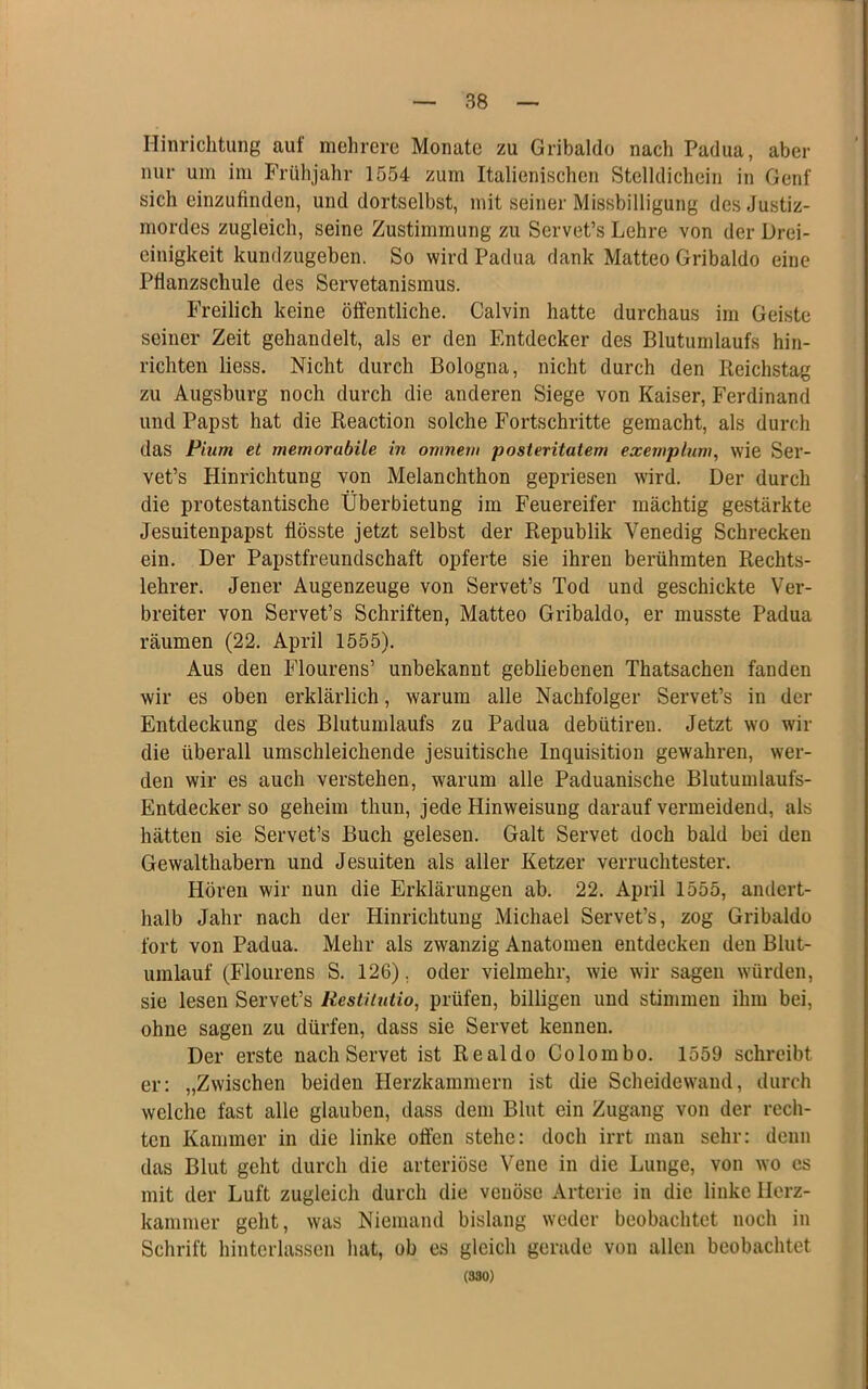 Hinrichtung auf mehrere Monate zu Gribaldo nach Padua, aber nur um im Frühjahr 1554 zum Italienischen Stelldichein in Genf sich einzufinden, und dortselbst, mit seiner Missbilligung des Justiz- mordes zugleich, seine Zustimmung zu Servet’s Lehre von der Drei- einigkeit kundzugeben. So wird Padua dank Matteo Gribaldo eine Pflanzschule des Servetanismus. Freilich keine öffentliche. Calvin hatte durchaus im Geiste seiner Zeit gehandelt, als er den Entdecker des Blutumlaufs hin- richten liess. Nicht durch Bologna, nicht durch den Reichstag zu Augsburg noch durch die anderen Siege von Kaiser, Ferdinand und Papst hat die Reaction solche Fortschritte gemacht, als durch das Pium et memorabile in omnem posteritatem exernplum, wie Ser- vet’s Hinrichtung von Melanchthon gepriesen wird. Der durch die protestantische Überbietung im Feuereifer mächtig gestärkte Jesuitenpapst fiösste jetzt selbst der Republik Venedig Schrecken ein. Der Papstfreundschaft opferte sie ihren berühmten Rechts- lehrer. Jener Augenzeuge von Servet’s Tod und geschickte Ver- breiter von Servet’s Schriften, Matteo Gribaldo, er musste Padua räumen (22. April 1555). Aus den Flourens’ unbekannt gebliebenen Thatsachen fanden wir es oben erklärlich, warum alle Nachfolger Servet’s in der Entdeckung des Blutumlaufs zu Padua debütiren. Jetzt wo wir die überall umschleichende jesuitische Inquisition gewahren, wer- den wir es auch verstehen, warum alle Paduanische Blutumlaufs- Entdecker so geheim thun, jede Hinweisung darauf vermeidend, als hätten sie Servet’s Buch gelesen. Galt Servet doch bald bei den Gewalthabern und Jesuiten als aller Ketzer verruchtester. Hören wir nun die Erklärungen ab. 22. April 1555, andert- halb Jahr nach der Hinrichtung Michael Servet’s, zog Gribaldo fort von Padua. Mehr als zwanzig Anatomen entdecken den Blut- umlauf (Flourens S. 126), oder vielmehr, wie wir sagen würden, sie lesen Servet’s Restiintio, prüfen, billigen und stimmen ihm bei, ohne sagen zu dürfen, dass sie Servet kennen. Der erste nach Servet ist Realdo Colombo. 1559 schreibt er: „Zwischen beiden Herzkammern ist die Scheidewand, durch welche fast alle glauben, dass dem Blut ein Zugang von der rech- ten Kammer in die linke offen stehe: doch irrt man sehr: denn das Blut geht durch die arteriöse Vene in die Lunge, von wo cs mit der Luft zugleich durch die venöse Arterie in die linke Herz- kammer geht, was Niemand bislang weder beobachtet noch in Schrift hintcrhissen hat, ob es gleich gerade von allen beobachtet (330)