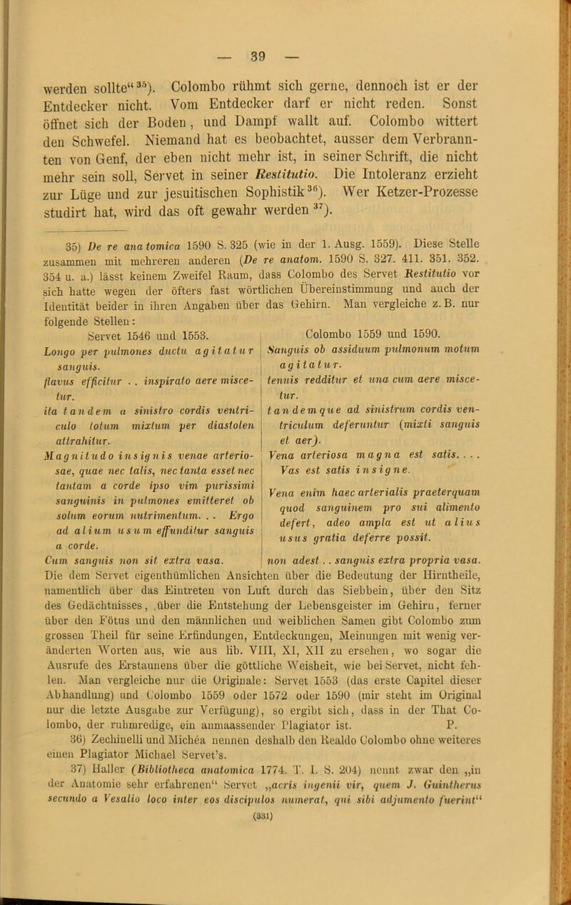 werden sollte“^“). Colombo rühmt sich gerne, dennoch ist er der Entdecker nicht. Vom Entdecker darf er nicht reden. Sonst öffnet sich der Boden, und Dampf wallt auf. Colombo wittert den Schwefel. Niemand hat es beobachtet, ausser dem Verbrann- ten von Genf, der eben nicht mehr ist, in seiner Schrift, die nicht mehr sein soll, Servet in seiner Restitutio. Die Intoleranz erzieht zur Lüge und zur jesuitischen Sophistik ^'^). Wer Ketzer-Prozesse studirt hat, wird das oft gewahr werden ■*^). 35) De re anatomica 1590 S. 325 (wie in der l.Ausg. 1559). Diese Stelle zusammen mit mehreren anderen {De re anatom. 1590 S. 327. 411. 351. 352. 354 u. a.) lässt keinem Zweifel Raum, dass Colombo des Servet Restitutio vor sich hatte wegen der öfters fast wörtlichen Übereinstimmung und auch der Identität beider in ihren Angaben über das Gehirn. Man vergleiche z. B. nur folgende Stellen: Colombo 1559 luid 1590. Sanguis ob assiduum pulmonum motum ag itatuT. tenuis redditur et una cum aere misce- tur. tan dem que ad siuistrum cordis ven- triculum defeTuntuT {mixli sanguis et aer). Vena arteriosa magna est satis. . . . Vas est satis insigne. Servet 1546 und 1553. Longo per pulmones ductu agitatur sanguis. (lavus efficiUtr . . inspirato aere misce- iur. ila t andern u sinistro cordis ventri- culo lolum mixtum per diastolen attrahitur. Magnitudo ins ign is venae arterio- sae, quae nec talis, nectanta esset nec tantam a corde ipso vim purissimi sanguinis in pulmones emitteret ob solnm eorum uutrimentum. . . Ergo ad alium usum effunditur sanguis a corde. Cum sanguis non sit extra vasa. Vena enim haec arterialis praeterquam quod sanguinem pro sui alimenio defert, adeo ampla est ut alius USUS gratia deferre possit. i non adest.. sarigtiis extra propria vasa. Die dem Servet eigenthümlichen Ansichten über die Bedeutung der Hirntheile, namentlich über das Eintreten von Luft durch das Siebbein, über den Sitz des Gedächtnisses, .über die Entstehung der Lebensgeister im Gehirn, ferner über den Fötus und den männlichen und weiblichen Samen gibt Colombo ziun grossen Theil für seine Erfindungen, Entdeckungen, Meinungen mit wenig ver- änderten Worten aus, wie aus lib. VIII, XI, XII zu ersehen, wo sogar die Ausrufe des Erstaunens über die göttliche Weisheit, wie bei Servet, nicht feh- len. Man vergleiche nur die Originale; Servet 1553 (das erste Capitel dieser Abhandlung) und Colombo 1559 oder 1572 oder 1590 (mir steht im Original nur die letzte Ausgabe zur Verfügung), so ergibt sich, dass in der That Co- lombo, der ruhmredige, ein anmaassender Plagiator ist. P. 36) Zechiuelli und Michea nennen deshalb den Realdo Colombo ohne weiteres einen Plagiator Michael Servet’s. 37) Haller (Bihliotheca anatomica 1774. T, 1. S. 204) nennt zwar den „in der Anatomie sehr erfahrenen“ Servet „acris ingenii vir, quem J. Guintherus secundo a Vesalio loco inter eos discipulos numerat, qui sibi adjumento fuerint'^ (831)