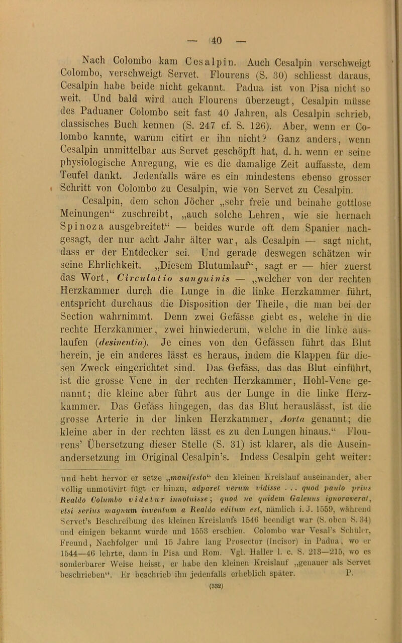 Nach Colombo kam Cos alp in. Auch Cesaljjin verschweigt Colombo, verschweigt Servet. Flourens (S. 30) schliesst daraus, Cesalpin habe beide nicht gekannt. Padua ist von Pisa nicht so weit. Und bald wird auch Flourens überzeugt, Cesalpin müsse des Paduaner Colombo seit fast 40 Jahren, als Cesalpin schrieb, classisches Buch kennen (S. 247 cf. S. 126). Aber, wenn er Co- lombo kannte, warum citirt er ihn nicht? Ganz anders, wenn Cesalpin unmittelbar aus Servet geschöpft hat, d. h. wenn er seine physiologische Anregung, wie es die damalige Zeit auffasste, dem Teufel dankt. Jedenfalls wäre es ein mindestens ebenso grosser ♦ Schritt von Colombo zu Cesalpin, wie von Servet zu Cesalpin. Cesalpin, dem schon Jöcher „sehr freie und beinahe gottlose Meinungen“ zuschreibt, „auch solche Lehren, wie sie hernach Spinoza ausgebreitet“ — beides wurde oft dem Spanier nach- gesagt, der nur acht Jahr älter war, als Cesalpin — sagt nicht, dass er der Entdecker sei. Und gerade deswegen schätzen wir seine Ehrlichkeit. „Diesem Blutumlauf“, sagt er — hier zuerst das Wort, Circulatio suiiguinis — „welcher von der rechten Herzkammer durch die Lunge in die linke Herzkammer führt, entspricht durchaus die Disposition der Theile, die man bei der Section wahrnimmt. Denn zwei Gefässe giebt es, welche in die rechte Herzkammer, zwei hinwiederum, welche in die linke aus- laufen (deswentia). Je eines von den Gefässen führt das Blut herein, je ein anderes lässt es heraus, indem die Klappen für die- sen Zweck eingerichtet sind. Das Gefäss, das das Blut einführt, ist die grosse Vene in der rechten Herzkammer, Hohl-Vene ge- nannt; die kleine aber führt aus der Lunge in die linke Herz- kammer. Das Gefäss hingegen, das das Blut herauslässt, ist die grosse Arterie in der linken Herzkammer, Aorta genannt; die kleine aber in der rechten lässt es zu den Lungen hinaus.“ Flou- rens’ Übersetzung dieser Stelle (S. 31) ist klarer, als die Ausein- andersetzung im Original Cesalpin’s. Indess Cesalpin geht weiter: und hebt hervor er setze „manil'esto^'^ deu kleinen Kreislauf auseinander, aber völlig unniotivirt fügt er hinzu, adparet verum vidisse . .. qttod paulo prius Realdo Columbo v idetur innoiuisse j qnod ne qtiidem Galeuus iguoraveral, eisi serins maymm invenlnm a Realdo edilum est, nänilich i. J. 1559, während Servct’s Beschreibung des kleinen Kreislaufs 1546 beendigt war (S. oben S. 34) und einigen bekannt wurde und 1553 erschien. Colombo war Vesal’s Schüler, Freund, Nachfolger und 15 Jahre lang Brosector (Incisor) in Padua, wo er 1544—46 lehrte, dann in Pisa und Koni. Vgl. Haller 1. c. S. 213—215, wo es sonderbarer Weise heisst, er habe den kleinen Kreislauf ,,genauer als Servet beschrieben“. Er beschrieb ihn jedenfalls erheblich später. P. (332)