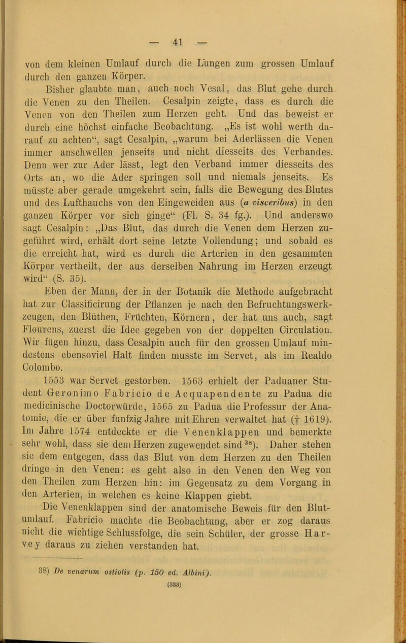 von dem kleinen Umlauf durch die Lungen zum grossen Umlauf durch den ganzen Köi’per. Bisher glaubte man, auch noch Vesal, das Blut gehe durch die Venen zu den Theilen. Cesalpin zeigte, dass es durch die Venen von den Theilen zum Herzen geht. Und das beweist er durch eine höchst einfache Beobachtung. „Es ist wohl w^erth da- rauf zu achten“, sagt Cesalpin, „warum bei Aderlässen die Venen immer anschwellen jenseits und nicht diesseits des Verbandes. Denn wer zur Ader lässt, legt den Verband immer diesseits des Orts an, wo die Ader springen soll und niemals jenseits. Es müsste aber gerade umgekehrt sein, falls die Bewegung des Blutes und des Lufthauchs von den Eingeweiden aus (a visceribus) in den ganzen Körper vor sich ginge“ (Fl. S. 34 fg.). Und anderswo sagt Cesalpin: „Das Blut, das durch die Venen dem Herzen zu- geführt wird, erhält dort seine letzte Vollendung; und sobald es die erreicht hat, wird es durch die Arterien in den gesammten Körper vertheilt, der aus derselben Nahrung im Herzen erzeugt wird“ (S. 35). Eben der Mann, der in der Botanik die Methode aufgebracht hat zur Classificirung der Pflanzen je nach den Befruchtungswerk- zeugen, den Blüthen, Früchten, Körnern, der hat uns auch, sagt Flourens, zuerst die Idee gegeben von der doppelten Circulatiou. Wir fügen hinzu, dass Cesalpin auch für den grossen Umlauf min- destens ebensoviel Halt finden musste im Servet, als im Realdo Colombo. 1553 war Servet gestorben. 1563 erhielt der Paduaner Stu- dent Gerouimo Fabricio de Acquapeudente zu Padua die medicinische Doctorwürde, 1565 zu Padua die Professur der Ana- tomie, die er über fünfzig Jahre mit Ehren verwaltet hat (j 1619). Im Jahre 1574 entdeckte er die Venenklappen und bemerkte selir wohl, dass sie dem Herzen zugewendet sind^“). Daher stehen sie dem entgegen, dass das Blut von dem Herzen zu den Theilen dringe in den Venen: es geht also in den Venen den Weg vou den Theilen zum Herzen hin: im Gegensatz zu dem Vorgang in den Arterien, in welchen es keine Klappen giebt. Die Venenklappen sind der anatomische Beweis für den Blut- umlauf. Fabricio machte die Beobachtung, aber er zog daraus nicht die wichtige Schlussfolge, die sein Schüler, der grosse Har- vey daraus zu ziehen verstanden hat. 38) De venarum ostiotis (p. 150 ed. Albhii). (333)