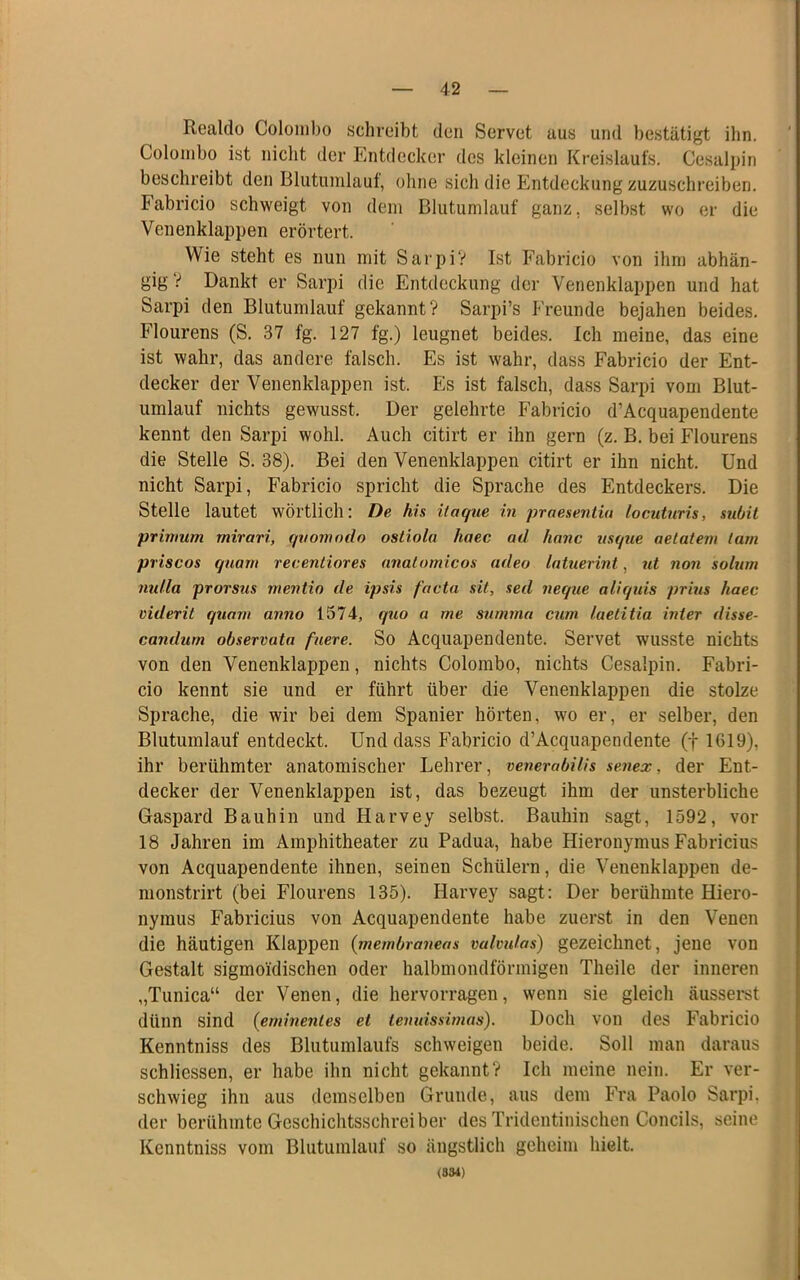 Realdo Colonil)o schreibt den Servet aus und bestätigt ihn. Colombo ist niclit der Plntdecker des kleinen Kreislaufs. Cesalpin beschreibt den Blutumlauf, ohne sich die Entdeckung zuzuschreiben. Fabricio schweigt von dem Blutumlauf ganz, selbst wo er die Venenklappen erörtert. Wie steht es nun mit Sarpi? Ist Fabricio von ihm abhän- gig? Dankt er Sarpi die Entdeckung der Venenklappen und hat Sarpi den Blutumlauf gekannt? Sarpi’s Freunde bejahen beides. Flourens (S. 37 fg. 127 fg.) leugnet beides. Ich meine, das eine ist wahr, das andere falsch. Es ist wahr, dass Fabricio der Ent- decker der Venenklappen ist. Es ist falsch, dass Sarpi vom Blut- umlauf nichts gewusst. Der gelehrte Fabricio d’Acquapendente kennt den Sarpi wohl. Auch citirt er ihn gern (z. B. bei Flourens die Stelle S. 38). Bei den Venenklappen citirt er ihn nicht. Und nicht Sarpi, Fabricio spricht die Sprache des Entdeckers. Die Stelle lautet wörtlich: De his itaque in praesentia locuturis, subit primum mirari, qvomodn ostiola haec ad hanc usque aelatem (am priscos quam recentiores analomicos adeo latuerint, ut non solum mdla prorsus mentio de ipsis facta sit, sed neque aliqids prins haec oiderit quam anno 1574, quo a me summa cum laeiiiia inier disse- candum observata fitere. So Acquapendente. Servet wusste nichts von den Venenklappen, nichts Colombo, nichts Cesalpin. Fabri- cio kennt sie und er führt über die Venenklappen die stolze Sprache, die wir bei dem Spanier hörten, wo er, er selber, den Blutumlauf entdeckt. Und dass Fabricio d’Acquapendente (f 1619), ihr berühmter anatomischer Lehrer, venerabWs senex, der Ent- decker der Venenklappen ist, das bezeugt ihm der unsterbliche Gaspard Bauhin und Harvey selbst. Bauhin sagt, 1592, vor 18 Jahren im Amphitheater zu Padua, habe Hieronymus Fabricius von Acquapendente ihnen, seinen Schülern, die Veiienklappen de- monstrirt (bei Flourens 135). Harvey sagt; Der berühmte Hiero- nymus Fabricius von Acquapendente habe zuerst in den Venen die häutigen Klappen (membraueas valmdas) gezeichnet, jene von Gestalt sigmo'idischen oder halbmondförmigen Theile der inneren „Tunica“ der Venen, die hervorragen, wenn sie gleich äussei*st dünn sind {eminentes et tenuissimas). Doch von des Fabricio Kenntniss des Blutumlaufs schweigen beide. Soll man daraus schliessen, er habe ihn nicht gekannt? Ich meine nein. Er ver- schwieg ihn aus demselben Grunde, aus dem Fra Paolo Sarpi. der berühmte Geschichtsschreiber des Tridentinischen Concils, seine Kenntniss vom Blutumlauf so ängstlich geheim hielt. (834)