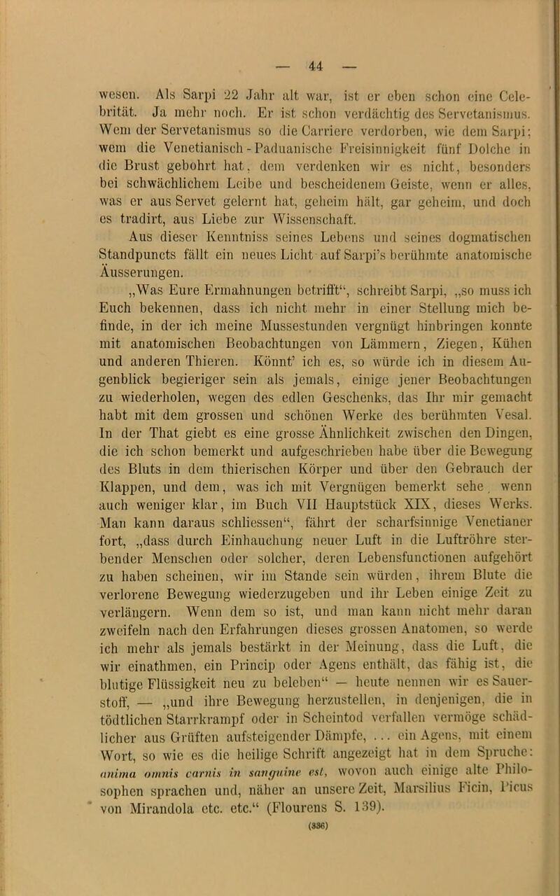 wesen. Als Sarpi 22 Jahr alt war, ist er eben schon eine Cele- brität. Ja mehr noch. Er ist schon verdächtig des Servetanisnius. Wem der Servetanismus so die Oarriere verdorben, wie demSarpi; wem die Venetianisch - Paduanische Freisinnigkeit fünf Dolche in die Brust gebohrt hat, d(!in verdenken wii- es nicht, besonders bei schwächlichem Leibe und bescheidenem Geiste, wenn er alles, was er aus Servet gelernt hat, geheim hält, gar geheim, und doch es tradirt, aus Liebe zur Wissenschaft. Aus dieser Kenntniss seines Lebems und seines dogmatischen Standpuncts fällt ein neues Licht auf Sarpi’s berühmte anatomische Äusserungen. „Was Eure Ermahnungen betrifit“, schreibt Sarpi, „so mussich Euch bekennen, dass ich nicht mehr in einer Stellung mich be- finde, in der ich meine Mussestunden vergnügt hinbringen konnte mit anatomischen Beobachtungen von Lämmern, Ziegen, Kühen und anderen Thieren. Könnt’ ich es, so würde ich in diesem Au- genblick begieriger sein als jemals, einige jener Beobachtungen zu wiederholen, wegen des edlen Geschenks, das Ihr mir gemacht habt mit dem grossen und schönen Werke des berühmten Vesal. In der That giebt es eine grosse Ähnlichkeit zwischen den Dingen, die ich schon bemerkt und aufgeschrieben habe über die Bewegung des Bluts in dem thierischen Körper und über den Gebrauch der Klappen, und dem, was ich mit Vergnügen bemerkt sehe, wenn auch weniger klar, im Buch VII Hauptstück XIX, dieses Werks. Man kann daraus schliessen“, fährt der scharfsinnige Venetianer fort, „dass durch Einhauchung neuer Luft in die Luftröhre ster- bender Menschen oder solcher, deren Lebensfunctionen aufgehört zu haben scheinen, wir im Stande sein würden, ihrem Blute die verlorene Bewegung wiederzugeben und ihr Leben einige Zeit zu verlängern. Wenn dem so ist, und man kann nicht mehr daran zweifeln nach den Erfahrungen dieses grossen Anatomen, so werde ich mehr als jemals bestärkt in der Meinung, dass die Luft, die wir einathmen, ein Princip oder Agens enthält, das fähig ist, die blutige Flüssigkeit neu zu beleben“ — heute nennen wir es Sauer- stoff, — „und ihre Bewegung herzustellen, in denjenigen, die in tödtlichen Starrkrampf oder in Scheintod verfallen vermöge schäd- licher aus Grüften aufsteigender Dämpfe, ... ein Agens, mit einem Wort, so wie es die heilige Schrift angezeigt hat in dem Spruche: nnirna ont7iis c(v'uis in snnguinv (‘.si, wovon auch einige alte Philo- sophen sprachen und, näher an unsere Zeit, Marsilius licin, Picus von Mirandola etc. etc.“ (Flourens S. 139). (SS6)