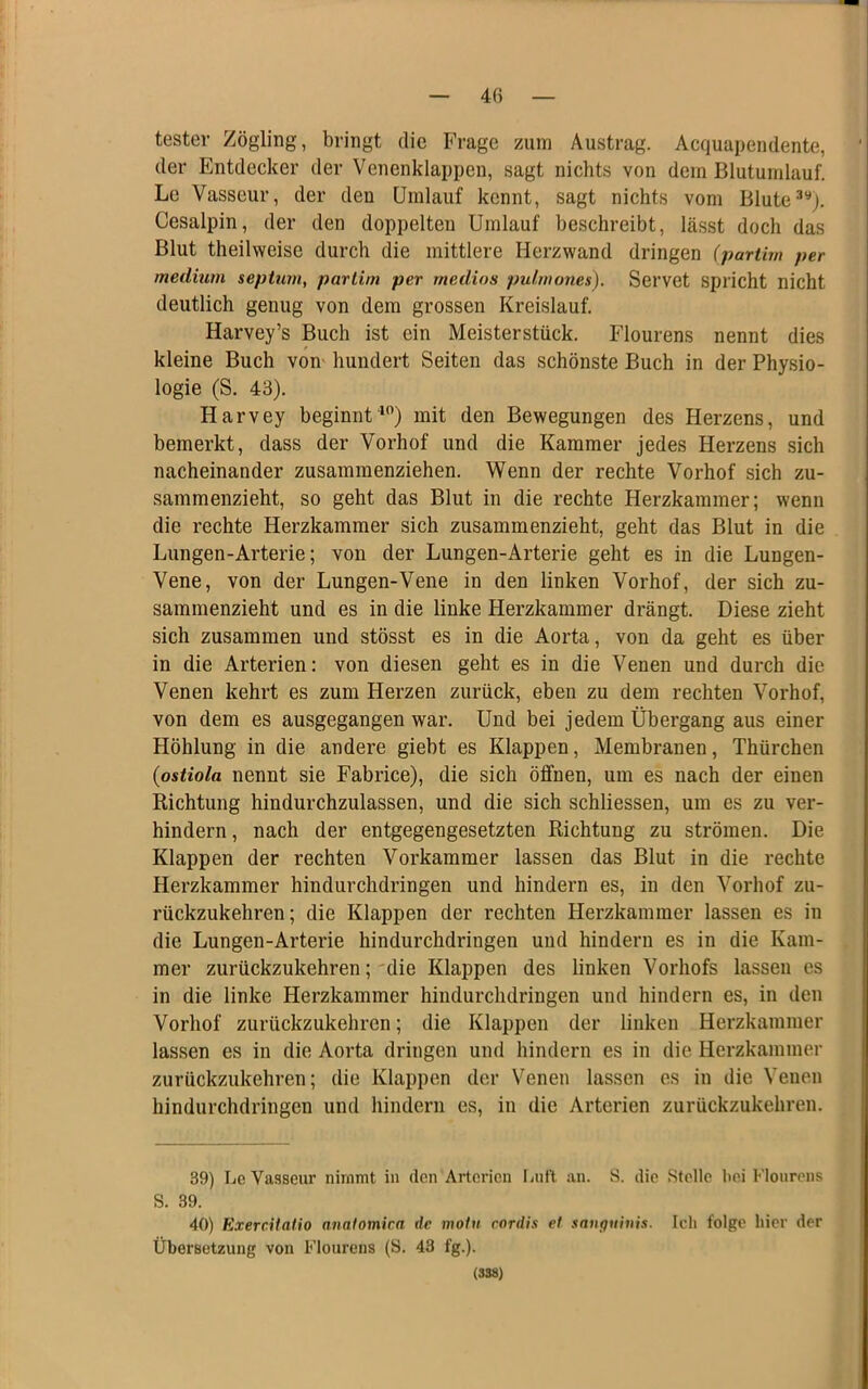 4« tester Zögling, bringt die Frage zum Austrag. Acquapendente, der Entdecker der Venenklappen, sagt nichts von dem Blutuinlauf. Le Vasseur, der den Umlauf kennt, sagt nichts vom Blute Cesalpin, der den doppelten Umlauf beschreibt, lässt doch das Blut theilweise durch die mittlere Herzwand dringen (partim per medium septum, partim per rnedios pulmones). Servet spricht nicht deutlich genug von dem grossen Kreislauf. Harvey’s Buch ist ein Meisterstück. Flourens nennt dies kleine Buch vom hundert Seiten das schönste Buch in der Physio- logie (S. 43). Harvey beginntmit den Bewegungen des Herzens, und bemerkt, dass der Vorhof und die Kammer jedes Herzens sich nacheinander zusammenziehen. Wenn der rechte Vorhof sich zu- sammenzieht, so geht das Blut in die rechte Herzkammer; wenn die rechte Herzkammer sich zusammenzieht, geht das Blut in die Lungen-Arterie; von der Lungen-Ärterie geht es in die Lungen- Vene, von der Lungen-Vene in den linken Vorhof, der sich zu- sammenzieht und es in die linke Herzkammer drängt. Diese zieht sich zusammen und stösst es in die Aorta, von da geht es über in die Arterien: von diesen geht es in die Venen und durch die Venen kehrt es zum Herzen zurück, eben zu dem rechten Vorhof, von dem es ausgegangen war. Und bei jedem Übergang aus einer Höhlung in die andere giebt es Klappen, Membranen, Thürchen (ostiola nennt sie Fabrice), die sich öffnen, um es nach der einen Richtung hindurchzulassen, und die sich schliessen, um es zu ver- hindern, nach der entgegengesetzten Richtung zu strömen. Die Klappen der rechten Vorkammer lassen das Blut in die rechte Herzkammer hindurchdringen und hindern es, in den Vorhof zu- rückzukehren; die Klappen der rechten Herzkammer lassen es in die Lungen-Arterie hindurchdringen und hindern es in die Kam- mer zurückzukehren;'die Klappen des linken Vorhofs lassen es in die linke Herzkammer hindurchdringen und hindern es, in den Vorhof zurückzukehren; die Klappen der linken Herzkammer lassen es in die Aorta dringen und hindern es in die Herzkammer zurückzukehren; die Klappen der Venen lassen es in die Venen hindurchdringen und hindern es, in die Arterien zurückzukehren. 39) Lc Vasseur nimmt in den Arterien liUf't an. S. die Stolle bei Flourens S. 39. 40) ExercUatio anatomica de motu cordis et smiguhüs. Ich folge liier der Übersetzung von Flourens (S. 43 fg.).