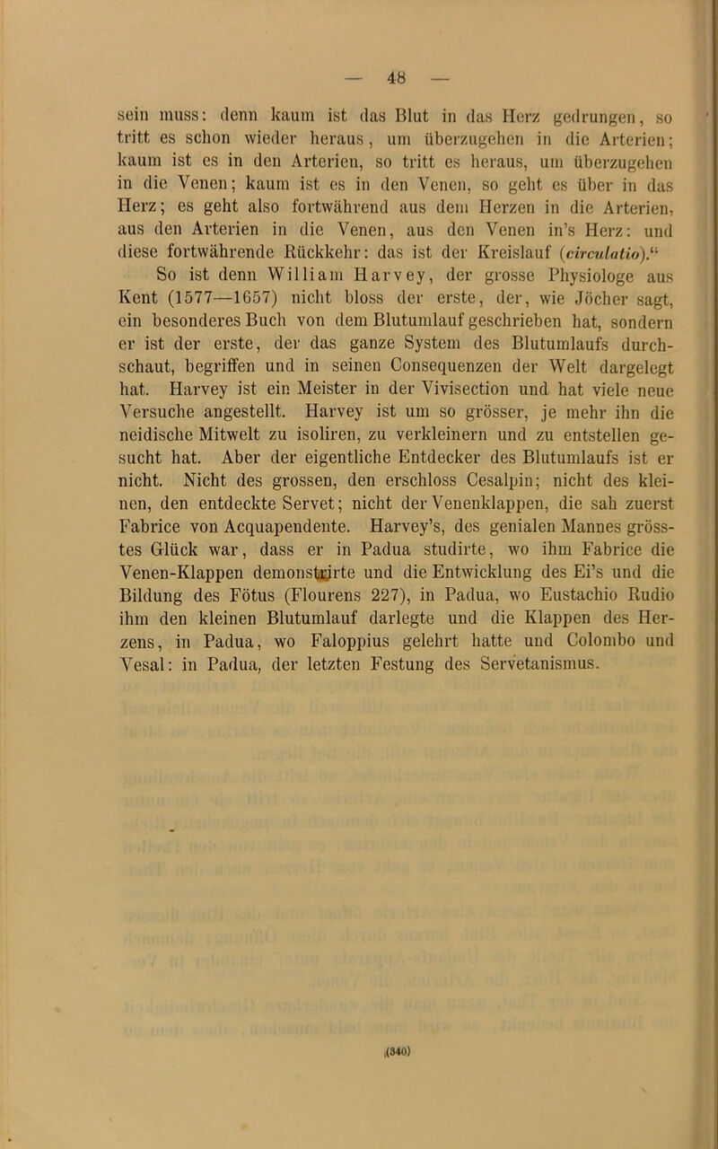 sein muss: denn kaum ist das Blut in das Herz gedrungen, so tritt es schon wieder heraus, um überzugeheji in die Arterien; kaum ist es in den Arterien, so tritt es heraus, um überzugehen in die Venen; kaum ist es in den Venen, so geht es über in das Herz; es geht also fortwährend aus dem Herzen in die Arterien, aus den Arterien in die Venen, aus den Venen in’s Herz: und diese fortwährende Rückkehr: das ist der Kreislauf (circulatio).^’’ So ist denn William Harvey, der grosse Physiologe aus Kent (1577—1657) nicht bloss der erste, der, wie Jöcher sagt, ein besonderes Buch von dem Blutumlauf geschrieben hat, sondern er ist der erste, der das ganze System des Blutumlaufs durch- schaut, begriffen und in seinen Consequenzen der Welt dargelegt hat. Harvey ist ein Meister in der Vivisection und hat viele neue Versuche angestellt. Harvey ist um so grösser, je mehr ihn die neidische Mitwelt zu isoliren, zu verkleinern und zu entstellen ge- sucht hat. Aber der eigentliche Entdecker des Blutumlaufs ist er nicht. Nicht des grossen, den erschloss Cesalpin; nicht des klei- nen, den entdeckte Servet; nicht der Venenklappen, die sah zuerst Fabrice von Acquapendente. Harvey’s, des genialen Mannes gröss- tes Glück war, dass er in Padua studirte, wo ihm Fabrice die Venen-Klappen demonstayrte und die Entwicklung des Ei’s und die Bildung des Fötus (Flourens 227), in Padua, wo Eustachio Rudio ihm den kleinen Blutumlauf darlegte und die Klappen des Her- zens, in Padua, wo Faloppius gelehrt hatte und Colombo und Vesal: in Padua, der letzten Festung des Servetanismus. ,(S40)