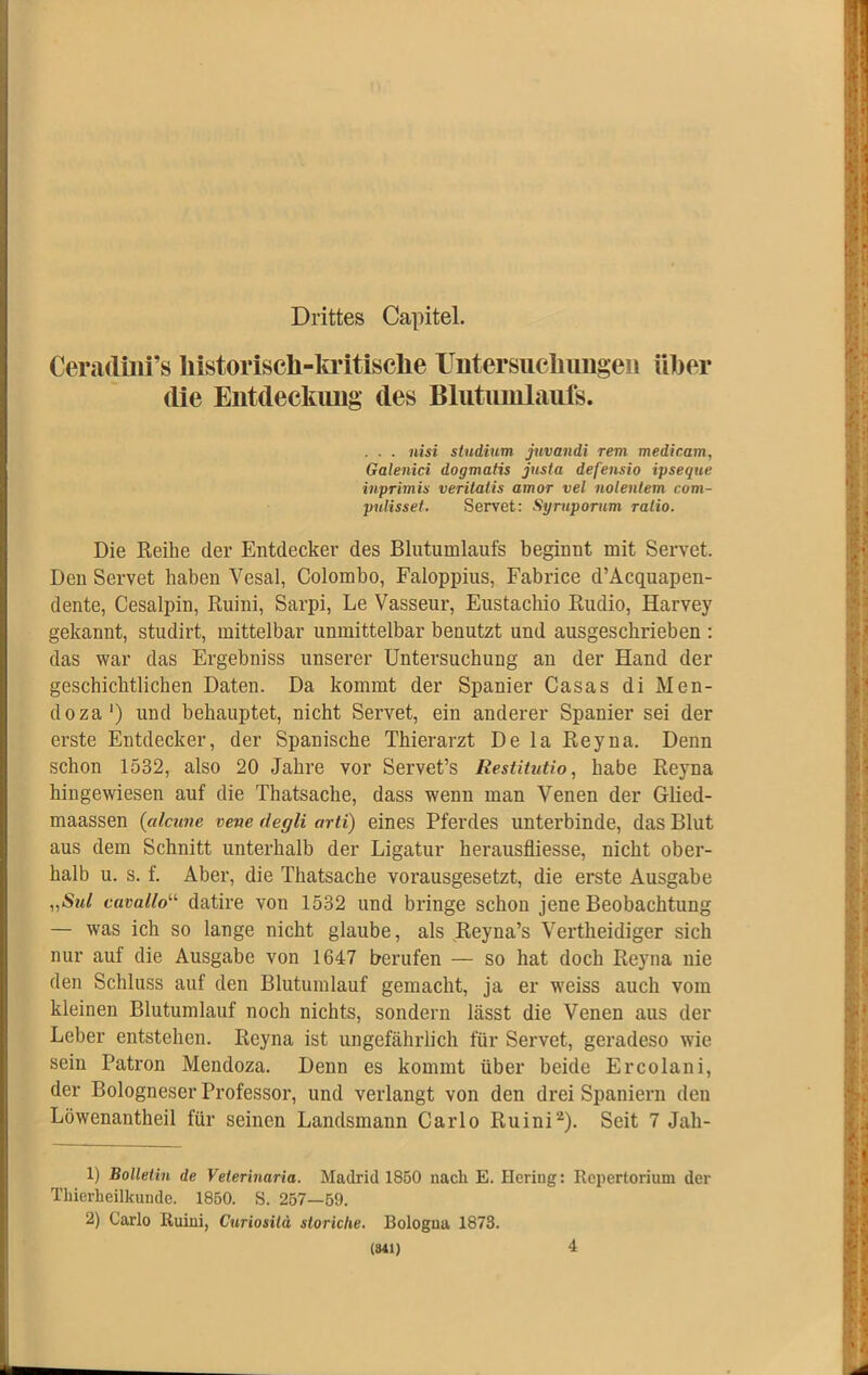 Drittes Capitel. Cerartüli’s liistorisch-la*itisclie rntersiichimgeii über die Eiitdeckimg des Blutimilaufs. . . . nisi sindium juvandi rem medicam, Galenici dogmatis jtisia defensio ipseque inprimix veritatis amor vel nolentem com- pulissef. Servet: Syrnporum ratio. Die Reihe der Entdecker des Blutumlaufs beginnt mit Servet. Den Servet haben Vesal, Colombo, Faloppius, Fabrice d’Acquapen- dente, Cesalpin, Ruini, Sarpi, Le Vasseur, Eustacbio Rudio, Harvey gekannt, studirt, mittelbar unmittelbar benutzt und ausgeschrieben : das war das Ergebniss unserer Untersuchung an der Hand der geschichtlichen Daten. Da kommt der Spanier Casas di Men- do za‘) und behauptet, nicht Servet, ein anderer Spanier sei der erste Entdecker, der Spanische Tbierarzt De la Reyna. Denn schon 1532, also 20 Jahre vor Servet’s Restitutio, habe Reyna hingewiesen auf die Thatsache, dass wenn man Venen der Glied- maassen {alcune vene degli arti) eines Pferdes unterbinde, das Blut aus dem Schnitt unterhalb der Ligatur herausfliesse, nicht ober- halb u. s. f. Aber, die Thatsache vorausgesetzt, die erste Ausgabe „Std cavallo'-'- datire von 1532 und bringe schon jene Beobachtung — was ich so lange nicht glaube, als Reyna’s Vertheidiger sich nur auf die Ausgabe von 1647 berufen — so hat doch Reyna nie den Schluss auf den Blutumlauf gemacht, ja er weiss auch vom kleinen Blutumlauf noch nichts, sondern lässt die Venen aus der Leber entstehen. Reyna ist ungefährlich für Servet, geradeso wie sein Patron Mendoza. Denn es kommt über beide Ercolani, der Bologneser Professor, und verlangt von den drei Spaniern den Löwenantheil für seinen Landsmann Carlo Ruini^). Seit 7 Jah- 1) Bolletin de Veterinaria. Madrid 1850 nach E. Hering: Repertorium der Thierheilkunde. 1850. S. 257—59. 2) Carlo Ruini, Curiosilä storiclie. Bologna 1873. 4