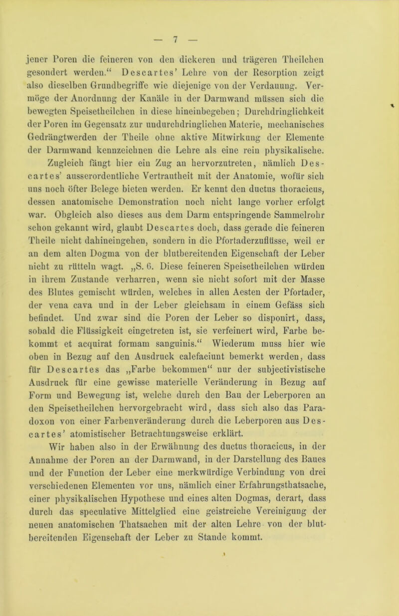 jener Poren die feineren von den dickeren und trägeren Theilchcn gesondert werden.“ Descartes’ Lehre von der Resorption zeigt also dieselben Grundbegriffe wie diejenige von der Verdauung. Ver- möge der Anordnung der Kanäle in der Darmwand müssen sich die bewegten Speisetbeilcben in diese hineinbegeben; Durchdringlichkeit der Poren im Gegensatz zur undurchdringlichen Materie, mechanisches Gedrängtwerden der Theile ohne aktive Mitwirkung der Elemente der Darmwand kennzeichnen die Lehre als eine rein physikalische. Zugleich fängt hier ein Zug an hervorzutreten, nämlich Des- cartes’ ausserordentliche Vertrautheit mit der Anatomie, wofür sich uns noch öfter Belege bieten werden. Er kennt den ductus thoracicus, dessen anatomische Demonstration noch nicht lange vorher erfolgt war. Obgleich also dieses aus dem Darm entspringende Sammelrohr schon gekannt wird, glaubt Descartes doch, dass gerade die feineren Theile nicht dahineingehen, sondern in die Pfortaderzuflüsse, weil er an dem alten Dogma von der blutbereitenden Eigenschaft der Leber nicht zu rütteln wagt. „S. 6. Diese feineren Speisetbeilcben würden in ihrem Zustande verharren, wenn sie nicht sofort mit der Masse des Blutes gemischt würden, welches in allen Aesten der Pfortader, der vena cava und in der Leber gleichsam in einem Gefäss sich befindet. Und zwar sind die Poren der Leber so disponirt, dass, sobald die Flüssigkeit eingetreten ist, sie verfeinert wird, Farbe be- kommt et acquirat formam sanguinis.“ Wiederum muss hier wie oben in Bezug auf den Ausdruck calefaciunt bemerkt werden, dass für Descartes das ,,Farbe bekommen“ nur der subjectivistische Ausdruck für eine gewisse materielle Veränderung in Bezug auf Form und Bewegung ist, welche durch den Bau der Leberporen au den Speisetbeilcben hervorgebracht wird, dass sich also das Para- doxon von einer Farbenveränderung durch die Leberporen aus Des- cartes’ atomistischer Betrachtungsweise erklärt. Wir haben also in der Erwähnung des ductus thoracicus, in der Annahme der Poren an der Darmwand, in der Darstellung des Baues und der Function der Leber eine merkwürdige Verbindung von drei verschiedenen Elementen vor uns, nämlich einer Erfahrungsthatsache, einer physikalischen Hypothese und eines alten Dogmas, derart, dass durch das speculative Mittelglied eine geistreiche Vereinigung der neuen anatomischen Thatsachen mit der alten Lehre von der blut- bereitenden Eigenschaft der Leber zu Stande kommt. *