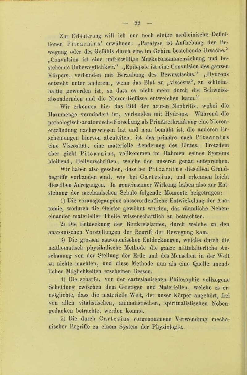 Zur Erläuterung will ich nur noch einige medicinische Defini- tionen Pitcarnius’ erwähnen: „Paralyse ist Aufhebung der Be- wegung oder des Gefühls durch eine im Gehirn bestehende Ursache.“ „Convulsion ist eine unfreiwillige Muskelzusammenziehung und be- stehende Unbeweglichkeit.“ „Epilepsie ist eine Convulsion des ganzen Körpers, verbunden mit Beraubung des Bewusstseins.“ „Hydrops entsteht unter anderem, wenn das Blut zu „viscosus“, zu schleim- haltig geworden ist, so dass es nicht mehr durch die Schweiss- absondernden und die Nieren-Gefässe entweichen kann.“ Wir erkennen hier das Bild der acuten Nephritis, wobei die Harnmenge vermindert ist, verbunden mit Hydrops. Während die pathologisch-anatomische Forschung als Primärerkrankung eine Nieren- entzündung nachgewiesen hat und man bemüht ist, die anderen Er- scheinungen hiervon abzuleiten, ist das primäre nach Pitcar nius eine Viscosität, eine materielle Aenderung des Blutes. Trotzdem aber giebt Pitcar nius, vollkommen im Rahmen seines Systems bleibend, Heilvorschriften, welche den unseren genau entsprechen. Wir haben also gesehen, dass bei Pitcarnius dieselben Grund- begriffe vorhanden sind, wie bei Cartesius, und erkennen leicht dieselben Anregungen. In gemeinsamer Wirkung haben also zur Ent- stehung der mechanischen Schule folgende Momente beigetragen: 1) Die vorausgegangene ausserordentliche Entwickelung der Ana- tomie, wodurch die Geister gewöhnt wurden, das räumliche Neben- einander materieller Theile wissenschaftlich zu betrachten. 2) Die Entdeckung des Blutkreislaufes, durch welche zu den anatomischen Vorstellungen der Begriff der Bewegung kam. 3) Die grossen astronomischen Entdeckungen, welche durch die mathematisch - physikalische Methode die ganze mittelalterliche An- schauung von der Stellung der Erde und des Menschen in der Welt zu nichte machten, und diese Methode nun als eine Quelle unend- licher Möglichkeiten erscheinen Hessen. 4) Die scharfe, von der cartesianischen Philosophie vollzogene Scheidung zwischen dem Geistigen und Materiellen, welche es er- möglichte, dass die materielle Welt, der unser Körper angehört, frei von allen vitalistischen, animalistischen, spiritualistischen Neben- gedanken betrachtet werden konnte. 5) Die durch Carte sius vorgenommene Verwendung mecha- nischer Begriffe zu einem System der Physiologie.