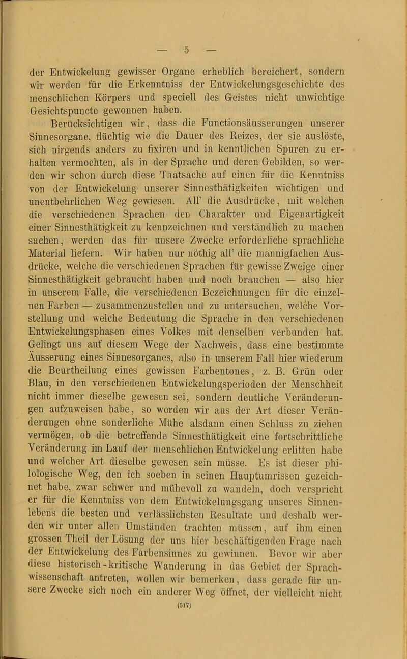 der Entwickelung gewisser Organe erheblich bereichert, sondern wir werden für die Erkenntniss der Entwickelungsgeschichte des menschlichen Körpers und speciell des Geistes nicht unwichtige Gesichtspuncte gewonnen haben. Berücksichtigen wir, dass die Functionsäusserungen unserer Sinnesorgane, flüchtig wie die Dauer des Reizes, der sie auslöste, sich nirgends anders zu fixiren und in kenntlichen Spuren zu er- halten vermochten, als in der Sprache und deren Gebilden, so wer- den wir schon durch diese Thatsache auf einen für die Kenntniss von der Entwickelung unserer Sinnesthätigkeiten wichtigen und unentbehrlichen Weg gewiesen. All’ die Ausdrücke, mit welchen die verschiedenen Sprachen den Charakter und Eigenartigkeit einer Sinnesthätigkeit zu kennzeichnen und verständlich zu machen suchen, werden das für unsere Zwecke erforderliche sprachliche Material liefern. Wir haben nur nöthig all’ die mannigfachen Aus- drücke, welche die verschiedenen Sprachen für gewisse Zweige einer Sinnesthätigkeit gebraucht haben und noch brauchen — also hier in unserem Falle, die verschiedenen Bezeichnungen für die einzel- nen Farben — zusammenzustellen und zu untersuchen, welche Vor- stellung und welche Bedeutung die Sprache in den verschiedenen Entwickelungsphasen eines Volkes mit denselben verbunden hat. Gelingt uns auf diesem Wege der Nachweis, dass eine bestimmte Äusserung eines Sinnesorganes, also in unserem Fall hier wiederum die Beurtheilung eines gewissen Farbentones, z. B. Grün oder Blau, in den verschiedenen Entwickelungsperioden der Menschheit nicht immer dieselbe gewesen sei, sondern deutliche Veränderun- gen aufzuweisen habe, so werden wir aus der Art dieser Verän- derungen ohne sonderliche Mühe alsdann einen Schluss zu ziehen vermögen, ob die betreffende Sinnesthätigkeit eine fortschrittliche Veränderung im Lauf der menschlichen Entwickelung erlitten habe und welcher Art dieselbe gewesen sein müsse. Es ist dieser phi- lologische Weg, den ich soeben in seinen Hauptumrissen gezeich- net habe, zwar schwer und mühevoll zu wandeln, doch verspricht er für die Kenntniss von dem Entwickelungsgang unseres Sinnen- lebens die besten und verlässlichsten Resultate und deshalb wer- den wir unter allen Umständen trachten müssen, auf ihm einen grossen Theil der Lösung der uns hier beschäftigenden Frage nach der Entwickelung des Farbensinnes zu gewinnen. Bevor wir aber diese historisch - kritische Wanderung in das Gebiet der Sprach- wissenschaft antreten, wollen wir bemerken, dass gerade für un- sere Zwecke sich noch ein anderer Weg öffnet, der vielleicht nicht (517)