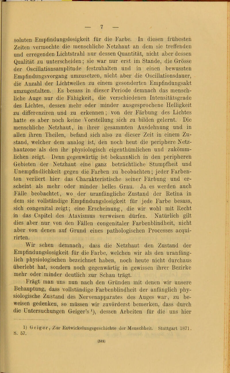 soluten Empfindungslosigkeit für die Farbe. In diesen frühesten Zeiten vermochte die menschliche Netzhaut an dem sie treffenden und erregenden Lichtstrahl nur dessen Quantität, nicht aber dessen Qualität zu unterscheiden; sie war nur erst im Stande, die Grösse der Oscillationsamplitude festzuhalten und in einen bewussten Empfindungsvorgang umzusetzen, nicht aber die Oscillationsdauer, die Anzahl der Lichtwellen zu einem gesonderten Empfindungsakt umzugestalten. Es besass in dieser Periode demnach das mensch- liche Auge nur die Fähigkeit, die verschiedenen Intensitätsgrade des Lichtes, dessen mehr oder minder ausgesprochene Helligkeit zu differenziren und zu erkennen; von der Färbung des Lichtes hatte es aber noch keine Vorstellung sich zu bilden gelernt. Die menschliche Netzhaut, in ihrer gesammten Ausdehnung und in allen ihren Theilen, befand sich also zu dieser Zeit in einem Zu- stand, welcher dem analog ist, den noch heut die periphere Netz- hautzone als den ihr physiologisch eigentümlichen und zukömm- lichen zeigt. Denn gegenwärtig ist bekanntlich in den peripheren Gebieten der Netzhaut eine ganz beträchtliche Stumpfheit und Unempfindlichkeit gegen die Farben zu beobachten; jeder Farben- ton verliert hier das Charakteristische seiner Färbung und er- scheint als mehr oder minder helles Grau. Ja es werden auch Fälle beobachtet, wo der uranfängliche Zustand der Retina in dem sie vollständige Empfindungslosigkeit für jede Farbe besass, sich congenital zeigt; eine Erscheinung, die wir wohl mit Recht in das Capitel des Atavismus verweisen dürfen. Natürlich gilt dies aber nur von den Fällen congenitaler Farbenblindheit, nicht aber von denen auf Grund eines pathologischen Processes acqui- rirten. Wir sehen demnach, dass die Netzhaut den Zustand der Empfindungslosigkeit für die Farbe, welchen wir als den uranfäng- lich physiologischen bezeichnet haben, noch heute nicht durchaus überlebt hat, sondern noch gegenwärtig in gewissen ihrer Bezirke mehr oder minder deutlich zur Schau trägt. Frägt man uns nun nach den Gründen mit denen wir unsere Behauptung, dass vollständige Farbenblindheit der anfänglich phy- siologische Zustand des Nervenapparates des Auges war, zu be- weisen gedenken, so müssen wir zuvörderst bemerken, dass durch die Untersuchungen Geiger’s '), dessen Arbeiten für die uns hier 1) Geiger, Zur Entwickelungsgeseliichte der Menschheit. Stuttgart 1871. S. 57. (ßiö)