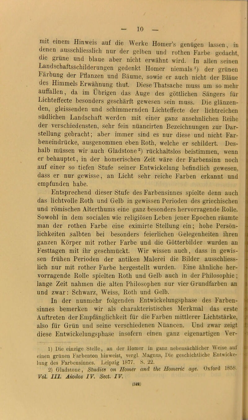 mit einem Hinweis auf die Werke Homer’s genügen lassen, in denen ausschliesslich nur der gelben und rothen Farbe gedacht, die grüne und blaue aber nicht erwähnt wird. In allen seinen Landschaftsschilderungen gedenkt Homer niemals') der grünen häibung der Pflanzen und Bäume, sowie er auch nicht der Bläue des Himmels Erwähnung tliut. Diese Thatsache muss um so mehr uufiallen, da im Übrigen das Auge des göttlichen Sängers für Lichteffecte besonders geschärft gewesen sein muss. Die glänzen- den, gleissenden und schimmernden Lichteffecte der lichtreichen südlichen Landschaft werden mit einer ganz ansehnlichen Pieihe der verschiedensten, sehr fein nüancirten Bezeichnungen zur Dar- stellung gebracht; aber immer sind es nur diese und nicht Far- beneindrücke, ausgenommen eben Roth, welche er schildert. Des- halb müssen wir auch Gladstone1 2) rückhaltslos beistimmen, wenn er behauptet, in der homerischen Zeit wäre der Farbensinn noch auf einer so tiefen Stufe seiner Entwickelung befindlich gewesen, dass er nur gewisse, an Licht sehr reiche Farben erkannt und empfunden habe. Entsprechend dieser Stufe des Farbensinnes spielte denn auch das lichtvolle Roth und Gelb in gewissen Perioden des griechischen und römischen Alterthums eine ganz besonders hervorragende Rolle. Sowohl in dem socialen wie religiösen Leben jener Epochen räumte man der rothen Farbe eine eximirte Stellung ein; hohe Persön- lichkeiten salbten bei besonders feierlichen Gelegenheiten ihren ganzen Körper mit rother Farbe und die Götterbilder wurden an Festtagen mit ihr geschmückt. Wir wissen auch, dass in gewis- sen frühen Perioden der antiken Malerei die Bilder ausschliess- lich nur mit rother Farbe hergestellt wurden. Eine ähnliche her- vorragende Rolle spielten Roth und Gelb auch in der Philosophie; lange Zeit nahmen die alten Philosophen nur vier Grundfarben an und zwar: Schwarz, VVeiss, Roth und Gelb. In der nunmehr folgenden Entwickelungsphase des Farben- sinnes bemerken wir als charakteristisches Merkmal das erste Auftreten der Empfänglichkeit für die Farben mittlerer Lichtstärke, also für Grün und seine verschiedenen Nüancen. Und zwar zeigt diese Entwickelungsphase insofern einen ganz eigenartigen Ver- 1) Die einzige Stelle, an der Homer in ganz nebensächlicher Weise auf einen grünen Farbenton hiuweist, vergl. Magnus, Die geschichtliche Entwicke- lung des Farbensinnes. Leipzig 1877. S. 22. 2) Gladstone, Stuclies on Homer and the Homeric age. Oxford 1858. Vol. III. Aiodos IV. Sect. IV. (5MJ