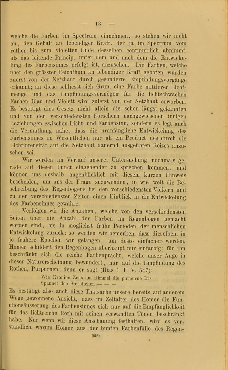 welche die Farben im Spectrum einnehmen, so stehen wir nicht an, den Gehalt an lebendiger Kraft, der ja im Spectrum vom rothen bis zum violetten Ende desselben continuirlich abnimmt, als das leitende Princip, unter dem und nach dem die Entwicke- lung des Farbensinnes erfolgt ist, anzusehen. Die Farben, welche über den grössten Reichthum an lebendiger Kraft geboten, wurden zuerst von der Netzhaut durch gesonderte Empfindungsvorgänge erkannt; an diese schliesst sich Grün, eine Farbe mittlerer Licht- menge und das Empfindungsvermögen für die lichtschwachen Farben Blau und Violett wird zuletzt von der Netzhaut erworben. Es bestätigt dies Gesetz nicht allein die schon längst gekannten und von den verschiedensten Forschern nachgewiesenen innigen Beziehungen zwischen Licht- und Farbensinn, sondern es legt auch die Vermuthung nahe, dass die uranfängliche Entwickelung des Farbensinnes im Wesentlichen nur als ein Product des durch die Lichtintensität auf die Netzhaut dauernd ausgeübten Reizes anzu- sehen sei. Wir werden im Verlauf unserer Untersuchung nochmals ge- rade auf diesen Punct eingehender zu sprechen kommen, und können uns deshalb augenblicklich mit diesem kurzen Hinweis bescheiden, um uns der Frage zuzuwenden, in wie weit die Be- schreibung des Regenbogens bei den verschiedensten Völkern und zu den verschiedensten Zeiten einen Einblick in die Entwickelung des Farbensinnes gewähre. Verfolgen wir die Angaben, welche von den verschiedensten Seiten über die Anzahl der Farben im Regenbogen gemacht worden sind, bis in möglichst frühe Perioden der menschlichen Entwickelung zurück: so werden wir bemerken, dass dieselben, in je frühere Epochen wir gelangen, um desto einfacher werden. Homer schildert den Regenbogen überhaupt nur einfarbig; für ihn beschränkt sich die reiche Farbenpracht, welche unser Auge in dieser Naturerscheinung bewundert, nur auf die Empfindung des Rothen, Purpurnen; denn er sagt (Ilias 1 T. V. 547): ic Kronion Zeus am Himmel die purpurne Iris Spannet den Sterblichen — — — Es bestätigt also auch diese Thatsache unsere bereits auf anderem Wege gewonnene Ansicht, dass im Zeitalter des Homer die Fun- ctionsäusserung des Farbensinnes sich nur auf die Empfänglichkeit für das lichtreiche Roth mit seinen verwandten Tönen beschränkt habe. Nur wenn wir diese Anschauung festhalten, wird es ver- ständlich, warum Homer aus der bunten Farbenfülle des Regcn- (525)
