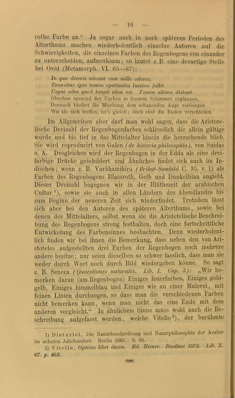 Iß rothe Farbe an.“ Ja sogar auch in noch späteren Perioden des Alterthums machen wiederholentlich einzelne Autoren auf die Schwierigkeiten, die einzelnen Farben des Regenbogens von einander zu unterscheiden, aufmerksam; so lautet z.B. eine derartige Stelle bei Ovid (Metamorph. VI. 65—67): In quo diversi niteant cum rnillc colores, Transitus ipso tarnen spectantia luviina fallit. Usque adeo quod tangit idem ent. Tarnen ultima distant. Obschon tausend der Farben in buntem Schimmer erglänzen, Dennoch bleibet die Mischung dem schauenden Auge verborgen. Wo sie sich treffen, ist’s gleich ; doch sind die Enden verschieden. Im Allgemeinen aber darf man wohl sagen, dass die Aristote- lische Dreizahl der Regenbogenfarben schliesslich die allein gültige wurde und bis tief in das Mittelalter hinein die herrschende blieb. Sie wird reproducirt von Galen (de historiaphilosoplna), von Suidas u. A. Desgleichen wird der Regenbogen in der Edda als eine drei- farbige Brücke geschildert und Ähnliches findet sich auch im In- dischen; wenn z. B. Varähamihira (Brihat-Samhitä C. 35. v. 1) als Farben des Regenbogens Blassroth, Gelb und Dunkelblau angiebt. Dieser Dreizahl begegnen wir in der Blütbezeit der arabischen Cultur *), sowie sie auch in allen Ländern des Abendlandes bis zum Beginn der neueren Zeit sich wiederfindet. Trotzdem lässt sich aber bei den Autoren des späteren Alterthums, sowie bei denen des Mittelalters, selbst wenn sie die Aristotelische Beschrei- bung des Regenbogens streng festhalten, doch eine fortschrittliche Entwickelung des Farbensinnes beobachten. Denn wiederholent- lich finden wir bei ihnen die Bemerkung, dass neben den von Ari- stoteles aufgestellten drei Farben der Regenbogen noch mehrere andere besitze; nur seien dieselben so schwer fasslich, dass man sie weder durch Wort noch durch Bild wiedergeben könne, bo sagt z. B. Seneca (Qmestiones naturales. Lib. I. Cap. 3): „Wir be- merken daran (am Regenbogen) Einiges feuerfarben, Einiges gold- gelb, Einiges himmelblau und Einiges wie an einer Malerei, mit feinen Linien durchzogen, so dass man die verschiedenen Farben nicht bemerken kann, wenn man nicht das eine Ende mit dem anderen vergleicht.“ In ähnlichem Sinne muss wohl auch die Be- schreibung aufgefasst werden, welche \itello~), der berühmte 1) Dieterici, Die Naturbeschreibung und Naturphilosophie der Araber im zehnten Jahrhundert. Berlin 1861. S. 85. 2) Vitollo, Opticae libri dccem. Ed. Risner. Basileac 1572. Lib. X. 67. p. 462. (nt»)