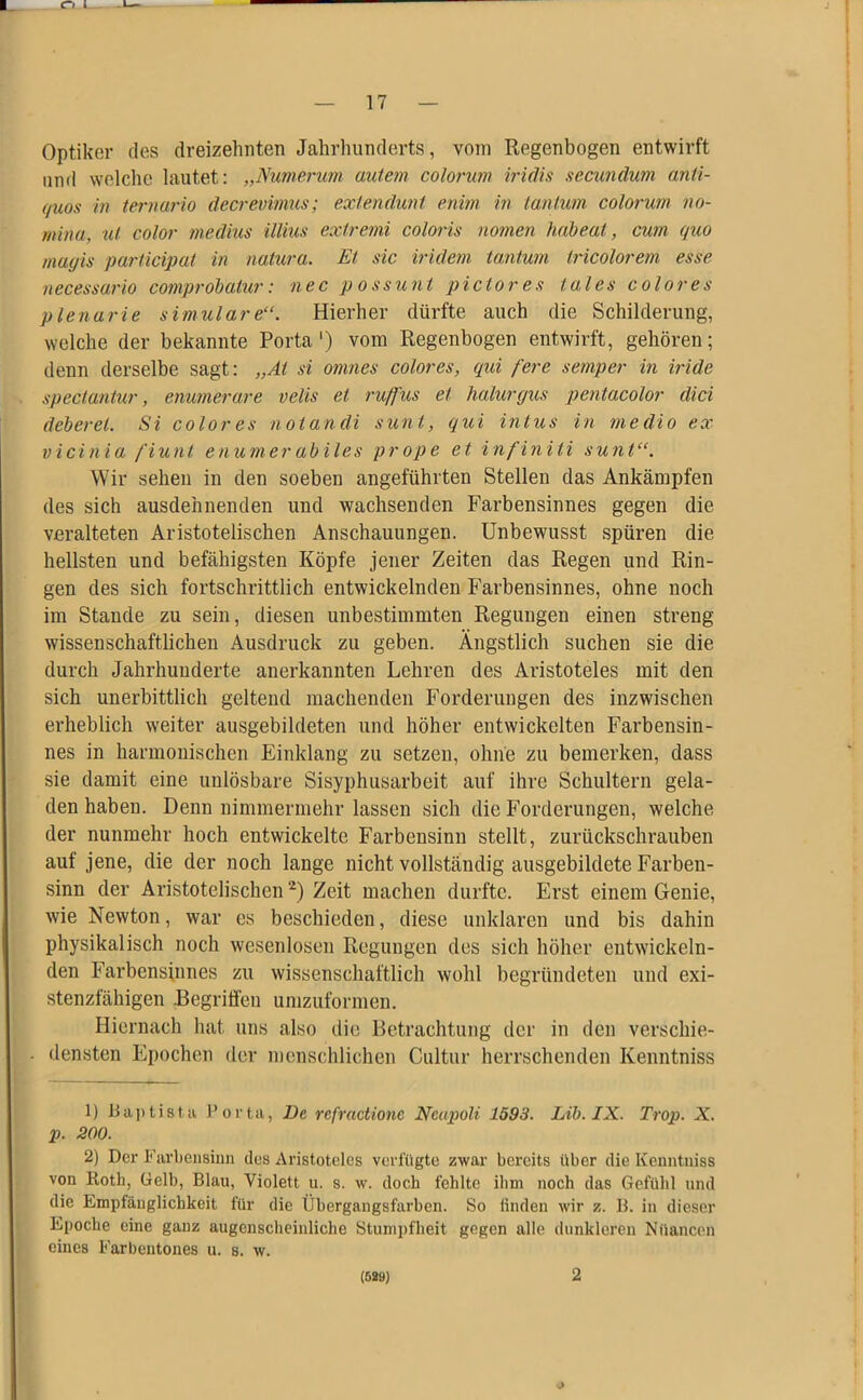 O l — 17 — Optiker des dreizehnten Jahrhunderts, vom Regenbogen entwirft und welche lautet: „Numerum autem colorum iridis secundum anli- (/uos in ternär io decrevimus; exlendunt enim in tan tum colorum no- mina, ul color rnedius illius exiremi coloris nomen habeat, cum quo maijis participat in natura. Et sic indem tantum tricolorem esse necessario comprobatur: nec possunt pi clor es iales color es plenarie simulare“. Hierher dürfte auch die Schilderung, welche der bekannte Porta ') vom Regenbogen entwirft, gehören; denn derselbe sagt: „Al si omnes colores, qui fere semper in iride spectaniur, enumerare velis et ruffus et halurgus pentacolor dici deberet. Si colores not an di sunt, qui intus in medio ex vicinia fiunt enumerabiles prope et infiniti sunt“. Wir sehen in den soeben angeführten Stellen das Ankämpfen des sich ausdehnenden und wachsenden Farbensinnes gegen die veralteten Aristotelischen Anschauungen. Unbewusst spüren die hellsten und befähigsten Köpfe jener Zeiten das Regen und Rin- gen des sich fortschrittlich entwickelnden Farbensinnes, ohne noch im Stande zu sein, diesen unbestimmten Regungen einen streng wissenschaftlichen Ausdruck zu geben. Ängstlich suchen sie die durch Jahrhunderte anerkannten Lehren des Aristoteles mit den sich unerbittlich geltend machenden Forderungen des inzwischen erheblich weiter ausgebildeten und höher entwickelten Farbensin- nes in harmonischen Einklang zu setzen, ohne zu bemerken, dass sie damit eine unlösbare Sisyphusarbeit auf ihre Schultern gela- den haben. Denn nimmermehr lassen sich die Forderungen, welche der nunmehr hoch entwickelte Farbensinn stellt, zurückschrauben auf jene, die der noch lange nicht vollständig ausgebildete Farben- sinn der Aristotelischen1 2) Zeit machen durfte. Erst einem Genie, wie Newton, war es beschiedcn, diese unklaren und bis dahin physikalisch noch wesenlosen Regungen des sich höher entwickeln- den Farbensinnes zu wissenschaftlich wohl begründeten und exi- stenzfähigen .Begriffen umzuformen. Hiernach hat uns also die Betrachtung der in den verschie- densten Epochen der menschlichen Cultur herrschenden Kenntniss 1) Baptista Porta, De rcfractionc Ncapoli 1593. Lib. IX. Trop. X. p. 200. 2) Der Farbensinn dus Aristoteles verfügte zwar bereits über die Kenntniss von Roth, Gelb, Blau, Violett u. s. w. doch fehlte ihm noch das Gefühl und die Empfänglichkeit für die Übergangsfarben. So finden wir z. B. in dieser Epoche eine ganz augenscheinliche Stumpfheit gegen alle dunkleren Nuancen eines Farbentones u. s. w.