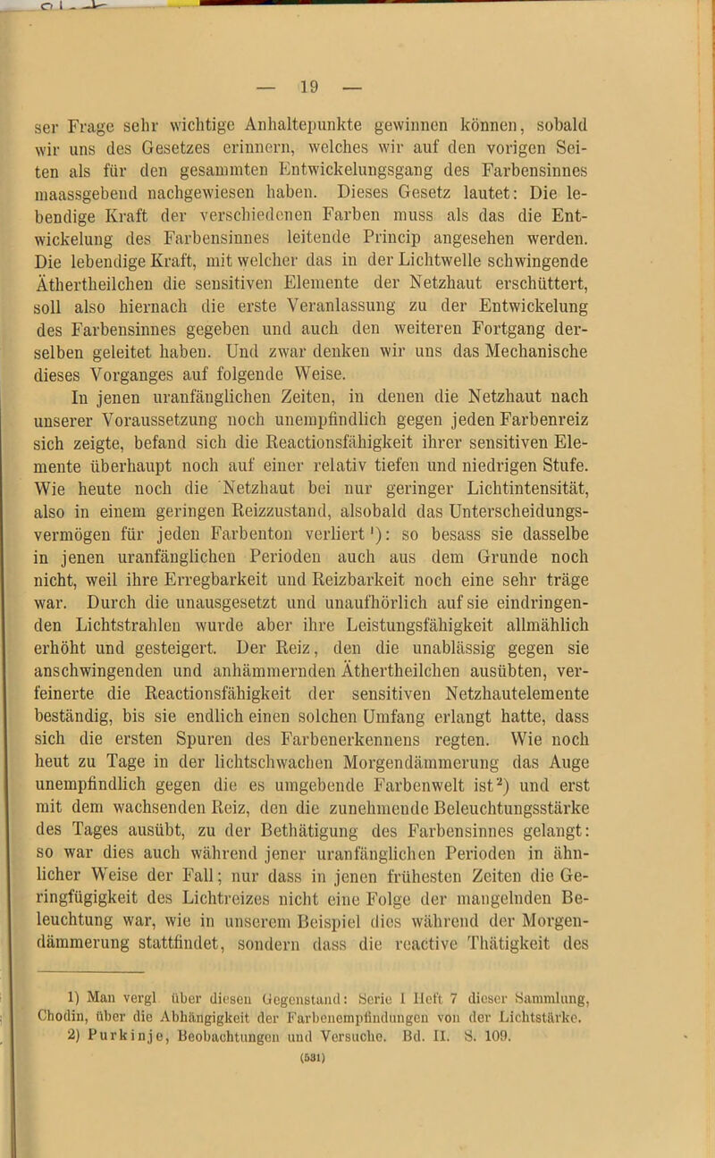 ser Frage sehr wichtige Anhaltepunkte gewinnen können, sobald wir uns des Gesetzes erinnern, welches wir auf den vorigen Sei- ten als für den gesammten Fntwickelungsgang des Farbensinnes maassgebend nachgewiesen haben. Dieses Gesetz lautet: Die le- bendige Kraft der verschiedenen Farben muss als das die Ent- wickelung des Farbensinnes leitende Princip angesehen werden. Die lebendige Kraft, mit welcher das in der Lichtwelle schwingende Äthertheilchen die sensitiven Elemente der Netzhaut erschüttert, soll also hiernach die erste Veranlassung zu der Entwickelung des Farbensinnes gegeben und auch den weiteren Fortgang der- selben geleitet haben. Und zwar denken wir uns das Mechanische dieses Vorganges auf folgende Weise. In jenen uranfänglichen Zeiten, in denen die Netzhaut nach unserer Voraussetzung noch unempfindlich gegen jeden Farbenreiz sich zeigte, befand sich die Reactionsfähigkeit ihrer sensitiven Ele- mente überhaupt noch auf einer relativ tiefen und niedrigen Stufe. Wie heute noch die Netzhaut bei nur geringer Lichtintensität, also in einem geringen Reizzustand, alsobald das Unterscheidungs- vermögen für jeden Farbenton verliert'): so besass sie dasselbe in jenen uranfänglichen Perioden auch aus dem Grunde noch nicht, weil ihre Erregbarkeit und Reizbarkeit noch eine sehr träge war. Durch die unausgesetzt und unaufhörlich auf sie eindringen- den Lichtstrahlen wurde aber ihre Leistungsfähigkeit allmählich erhöht und gesteigert. Der Reiz, den die unablässig gegen sie anschwingenden und anhämmernden Äthertheilchen ausübten, ver- feinerte die Reactionsfähigkeit der sensitiven Netzhautelemente beständig, bis sie endlich einen solchen Umfang erlangt hatte, dass sich die ersten Spuren des Farbenerkennens regten. Wie noch heut zu Tage in der lichtschwachen Morgendämmerung das Auge unempfindlich gegen die es umgebende Farbenwelt ist1 2) und erst mit dem wachsenden Reiz, den die zunehmende Beleuchtungsstärke des Tages ausübt, zu der Bethätigung des Farbensinnes gelangt: so war dies auch während jener uranfänglichen Perioden in ähn- licher Weise der Fall; nur dass in jenen frühesten Zeiten die Ge- ringfügigkeit des Lichtreizes nicht eine Folge der mangelnden Be- leuchtung war, wie in unserem Beispiel dies während der Morgen- dämmerung stattfindet, sondern dass die reactive Thätigkeit des 1) Man vergl über diesen Gegenstand: Serie 1 lieft 7 dieser Sammlung, Chodin, über die Abhängigkeit der Farbenempfindungen von der Lichtstärke. 2) Purkinje, Beobachtungen und Versuche. Bd. II. S. 109. (531)