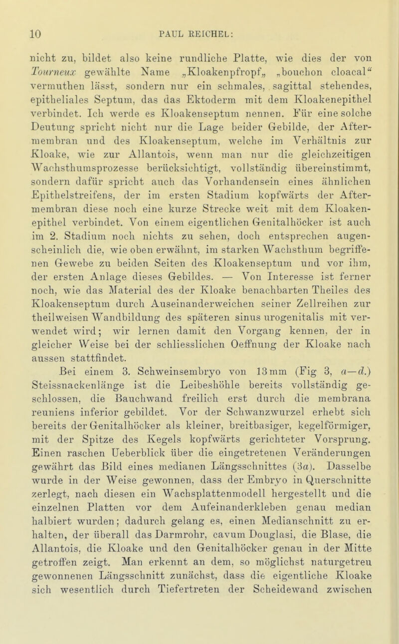 nicht zu, bildet also keine rundliche Platte, wie dies der von Tourneux gewählte Name „Kloakenpfropf,, „bouchon cloacal^ verrnuthen lässt, sondern nur ein schmales, sagittal stehendes, epitheliales Septum, das das Ektoderm mit dem Kloakenepithel verbindet. Ich werde es Kloakenseptum nennen. Für eine solche Deutung spricht nicht nur die Lage beider Gebilde, der After- membran und des Kloakenseptum, welche im Verhältnis zur Kloake, wie zur Allantois, wenn man nur die gleichzeitigen Waohsthumsprozesse berücksichtigt, vollständig übereinstimmt, sondern dafür spricht auch das Vorhandensein eines ähnlichen Epithelstreifens, der im ersten Stadium kopfwärts der After- membran diese noch eine kurze Strecke weit mit dem Kloaken- epithel verbindet. Von einem eigentlichen Genitalhöcker ist auch im 2, Stadium noch nichts zu sehen, doch entsprechen augen- scheinlich die, wie oben erwähnt, im starken Wachsthum begriffe- nen Gewebe zu beiden Seiten des Kloakenseptum und vor ihm, der ersten Anlage dieses Gebildes. — Von Interesse ist ferner noch, wie das Material des der Kloake benachbarten Theiles des Kloakenseptum durch Auseinanderweichen seiner Zellreihen zur theilweisen Wandbildung des späteren sinus urogenitalis mit ver- wendet wird; wir lernen damit den Vorgang kennen, der in gleicher Weise bei der schliesslichen OefFnung der Kloake nach aussen stattfindet. Bei einem 3. Schweinsembryo von 13 mm (Fig 3, a—d.) Steissnackenlänge ist die Leibeshöhle bereits vollständig ge- schlossen, die Bauchwand freilich erst durch die membrana reuniens inferior gebildet. Vor der Schwanzwurzel erhebt sich bereits der Genitalhöcker als kleiner, breitbasiger, kegelförmiger, mit der Spitze des Kegels kopfwärts gerichteter Vorsprung. Einen raschen üeberblick über die eingetretenen Veränderungen gewährt das Bild eines medianen Längsschnittes (3a). Dasselbe wurde in der Weise gewonnen, dass der Embryo in Querschnitte zerlegt, nach diesen ein Wachsplattenmodell hergestellt und die einzelnen Platten vor dem Aufeinanderkleben genau median halbiert wurden; dadurch gelang es, einen Medianschnitt zu er- halten, der überall das Darmrohr, cavum Douglasi, die Blase, die Allantois, die Kloake und den Genitalhöcker genau in der Mitte getroffen zeigt. Man erkennt an dem, so möglichst naturgetreu gewonnenen Längsschnitt zunächst, dass die eigentliche Kloake sich wesentlich durch Tiefertreten der Scheidewand zwischen