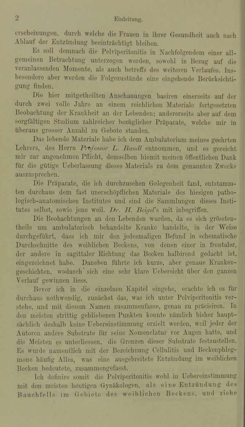 erscheinimg-en, durch welche die Frauen in ihrer Gesundlieit uuch iiacli Abhiuf der Entzünduiig beeinträchtigt bleiben. Es soll demnach die Pelviperitonitis in Nachfolgendem einer all- gemeinen Betrachtimg unterzogen werden, sowohl in Bezug auf die veranlassenden Momente, als auch betreffs des weiteren Verlaufes. Ins- besondere aber werden die Folgezustände eine eingehende Berücksichti- gung finden. Die hier mitgetheilten Anschauungen basiren einerseits auf der durch zwei volle Jahre an einem reichlichen Materiale fortgesetzten Beobachtung der Krankheit an der Lebenden; andererseits aber auf dem sorgfältigen Studium zahlreicher bezüglicher Präparate, welche mir in überaus grosser Anzahl zu Gebote standen. Das lebende Materiale habe ich dem Ambulatorium meines geehrten Lehrers, des Herrn P^^fessor L. Bandl entnommen, und es gereicht mir zur angenehmen Pflicht, demselben hiemit meinen öffentlichen Dank für die gütige Ueberlassung dieses Materials zu dem genannten Zwecke auszusprechen. Die Präparate, die ich durchzusehen Gelegenheit fand, entstamm- ten durchaus dem fast unerschöpflichen Materiale des hiesigen patho- logisch-anatomischen Institutes und sind die Sammlungen dieses Insti- tutes selbst, sowie jene weil. Dr. H. BeigeV^ mit inbegriffen. Die Beobachtungen an den Lebenden wurden, da es sich grössteu- theils um ambulatorisch behandelte Kranke handelte, in der Weise durchgeführt, dass ich mir den jedesmaligen Befund in schematische Durchschnitte des weiblichen Beckens, von denen einer in frontaler, der andere in sagittaler Kichtung das Becken halbirend gedacht ist, eingezeichnet habe. Daneben führte ich kurze, aber genaue Kranken- geschichten, wodurch sich eine sehr klare Uebersicht über den ganzen Verlauf gewinnen Hess. Bevor ich in die einzelnen Kapitel eingehe, erachte ich es für durchaus nothwendig, zunächst das, was ich unter Pelviperitonitis ver- stehe, und mit diesem Namen zusammenfasse, genau zu präcisiren. In den meisten strittig gebliebenen Punkten konnte nämlich bisher haupt- sächlich deshalb keine Uebereinstimmung erzielt werden, weil jeder der Autoren andere Substrate für seine Nomenclatur vor Augen hatte, imd die Meisten es unterliessen, die Grenzen dieser Substrate festzustellen. Es wurde namentlich mit der Bezeichnung Cellulitis und Beckenphleg- mone häufig Alles, was eine ausgebreitete Entzündung im weiblichen Becken bedeutete, zusammengefasst. Ich definire somit die Pelviperitonitis wohl in Uebereinstimmung mit den meisten heutigen Gynäkologen, als eine Entzündung des Bauchfells im Gebiete des weiblichen Beckens, und ziehe