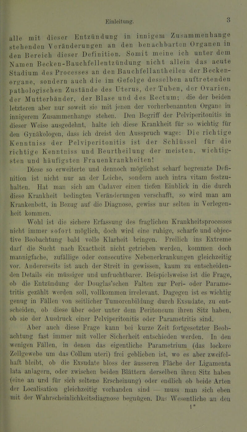 iille mit diesor Eutzüncliiug in inuio-eiii Zusammouliange stehoudeu VevänderuDgen an den benachbarten Organen in den Bereich dieser Definition. Somit meine ich unter dorn Namen Becken-Bauchfellentzündung nicht allein das acute Stadium des Processes an den Bauchfellantheilen derBecken- orgaiie, sondern auch die im Gefolge desselben auftretenden pathologischen Zustände des Uterus, der Tuben, der Ovarien, der Mutterbänder, der Blase und des Kectum; die der beiden letzteren aber nur soweit sie mit jenen der vorherbeuannten Organe in innicrerem Zusammenhange stehen. Den Begriff der Pelviperitonitis in dieser Weise ausgedehnt, halte ich diese Krankheit für so wichtig für den Gynäkologen, dass ich dreist den Ausspruch wage: Die richtige Kenntniss der Pelviperitonitis ist der Schlüssel für die richtige Kenntniss und Beurtheilung der meisten, wichtig- sten und häufigsten Frauenkrankheiten! Diese so erweiterte und dennoch möglichst scharf begrenzte Defi- nition ist nicht nur an der Leiche, sondern auch intra vitam festzu- halten. Hat man sich am Cadaver einen tiefen Einblick in die durch diese Krankheit bedingten Veränderungen verschafft, so wird man am Krankenbett, in Bezug auf die Diagnose, gewiss nur selten in Verlegen- heit kommen. Wohl ist die sichere Erfassung des fraglichen Krankheitsprocesses nicht immer sofort möglich, doch wird eine ruhige, scharfe und objec- tive Beobachtung bald volle Klarheit bringen. Freilich ins Extreme darf die Sucht nach Exactheit nicht getrieben werden, kommen doch mannigfache, zufällige oder consecutive Nebeuerkrankungen gleichzeitig vor. Andererseits ist auch der Streit in gewissen, kaum zu entscheiden- den Details ein müssiger und unfruchtbarer. Beispielsweise ist die Frage, ob die Entzündung der Douglas'schen Palten zur Peri- oder Parame- tritis gezählt werden soll, vollkommen irrelevant. Dagegen ist es wichtig genug in Fällen von seitlicher Tumorenbildung durch Exsudate, zu ent- scheiden, ob diese über oder unter dem Peritoneum ihren Sitz haben, ob sie der Ausdruck einer Pelviperitonitis oder Parametritis sind. Aber auch diese Frage kann bei kurze Zeit fortgesetzter Beob- achtung fast immer mit voller Sicherheit entschieden werden. In den wenigen Fällen, in denen das eigentliche Parametrium (das lockere Zellgewebe um das Collum uteri) frei geblieben ist, wo es aber zweifel- haft bleibt, ob die Exsudate bloss der äusseren Fläche der Ligamenta lata anlagern, oder zwischen beiden Blättern derselben ihren Sitz haben (eine an und für sich seltene Erscheinung) oder endlich ob beide Arten der Localisation gleichzeitig vorhanden sind — muss man sich eben mit der Wahrscheinlichkeitsdiagnose begnügen. Da.^; Wesentliche an den 1 *