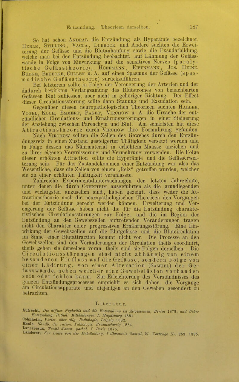 So hat schon Andral die Entzündung als Hyperämie bezeichnet. Henle, Stilling , Vacca, Lubbock und Andere suchten die Erwei- terung der Gefässe und die Blutanhäufuug sowie die Exsudatbildung, welche man bei der Entzündung beobachtet, auf Lähmung der Gefäss- wäude in Folge von Einwirkung auf die sensitiven Nerven (paraly- tische Gefässtheorie), Hopfmann, Eisenmann, Jos. Heine, BuDGE, Brueckb, Gullen u. A. auf einen Spasmus der Gefässe (spas- modisclie Gefässtheorie) zurückzuführen. Bei letzterem sollte in Folge der Verengerung der Arterien und der dadurch bewirkten Verlangsamung des Blutstromes von benachbarten Gefässen Blut zutiiessen, aber nicht in gehöriger Richtung. Der Effect dieser Circulationsstörung sollte dann Stauung und Exsudation sein. Gegenüber diesen neuropathologischen Theorieen suchten Haller, Vogel, Koch, Emmert, Paget, Virchow u. A. die Ursache der ent- zündlichen Circulations- und Ernährungsstörungen in einer Steigerung der Anziehung zwischen Parenchym und Blut. Am schärfsten hat diese Attractionstheorie durch Virchow ihre Formulirung gefunden. Nach Virchow sollten die Zellen des Gewebes durch den Entzün- dungsreiz in einen Zustand gesteigerter Thätigkeit versetzt werden und in Folge dessen das Nährmaterial in ei'höhtem Maasse anziehen und zu ihrer eigenen Vergrösserung und Vermehrung verwenden. Die Folge dieser erhöhten Attraction sollte die Hyperämie und die Gefässerwei- terung sein. Für das Zustandekommen einer Entzündung war also das Wesentliche, dass die Zellen von einem „Reiz getroffen wurden, welcher sie zu einer erhöhten Thätigkeit veranlasste. Zahlreiche Experimentaluntersuchungen der letzten Jahrzehnte, unter denen die durch Cohnheim ausgeführten als die grundlegenden und wichtigsten anzusehen sind, haben gezeigt, dass weder die At- tractionstheorie noch die neuropathologischen Theorieen den Vorgängen bei der Entzündung gerecht werden können. Erweiterung und Ver- engerung der Gefässe haben nicht die für die Entzündung charakte- ristischen Circulationsstörungen zur Folge, und die im Beginn der Entzündung an den Gewebszellen auftretenden Veränderungen tragen nicht den Charakter einer progressiven Ernährungsstörung. Eine Ein- wirkung der Gewebszellen auf die Blutgefässe und die Blutcirculation im Sinne einer Blutattraction kommt nicht vor. Die Processe an den Gewebszellen sind den Veränderungen der Circulation theils coordinirt, theils gehen sie denselben voran, theils sind sie Folgen derselben. Die Circulationsstörungen sind nicht abhängig von einem besonderen Einfluss auf dieGefässe, sondern Folge von einer Lädirung, von einer Alteration (Samuel) der Ge- fässwände, neben welcher eine Gewebsläsiou vorhanden sein oder fehlen kann. Zur Erleichterung des Verständnisses des ganzen Entzündungsprocesses empfiehlt es sich daher, die Vorgänge am Circulationsapparate und diejenigen an den Geweben gesondert zu betrachten. Literatur. Aufrecht, Die diffuse Nephritis und die Entzündung im Allgemeinen, Berlin 1879, und Ueber Entzündimg, Pathol. Mittheilungen I, Magdeburg 1881. Cohnheim, Vöries. Uber aUg. Pathologie, Leipzig 1882. Henle, Uandb. der ration. Pathologie, Braunschiaeig 1884. Lancereaux, Traite d'anat. pathol. I, Paris 1875. Landerer, Zur Lehre von der Entzündung, Volkmann's Samml. kl. Vorträge Nr. 259, 1885.