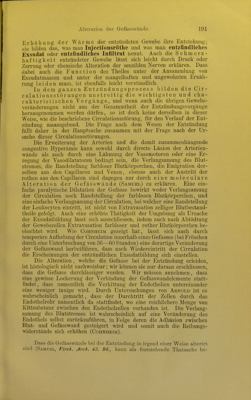 ErIiöIlling tler Wäi-me der entzündeten Gewebe ihre Entstehung; sie bilden das, was man Injcctioiisrötlie und was man entzündliches Exsudat oder entzündliches Infiltrat nennt. Auch die Schmerz- haftigkeit entzündeter Gewebe lässt sich leicht durch Druck oder Zerrung oder chemische Alteration der sensiblen Nerven erklären. Dass dabei auch die Function des Theiles unter der Ansammlung von Exsudatmassen und unter der mangelhaften und ungewohnten Ernäh- rung leiden muss, ist ebenfalls leicht verständlich. In dem ganzen Entzündungsprocess bilden die Cir- culationsstörungen unstreitig die wichtigsten und cha- rakteristischen Vorgänge, und wenn auch die übrigen Gewebs- veränderungen nicht aus der Gesammtheit der Entzündungsvorgänge herausgenommen werden dürfen, so ist doch keine derselben in dieser Weise, wie die beschriebene Circulationsstörung, für den Verlauf der Ent- zündung maassgebend. Die Frage nach dem Wesen der Entzündung fällt daher in der Hauptsache zusammen mit der Frage nach der Ur- sache dieser Circulationsstörungen. Die Erweiterung der Arterien und die damit zusammenhängende congestive Hyperämie kann sowohl durch directe Läsion der Arterien- wände als auch durch eine Lähmung der Vasomotoren oder eine Er- regung der Vasodilatatoren bedingt sein, die Verlangsamung des Blut- stromes, die Randstellung farbloser Blutkörperchen, die Emigration der- selben aus den Capillaren und Venen, ebenso auch der Austritt der rothen aus den Capillaren sind dagegen nur durch eine moleculäre Alteration der Gefässwände (Samuel) zu erklären. Eine ein- fache paralytische Dilatation der Gefässe bewirkt weder Verlangsamung der Circulation noch Randstellung der farblosen Blutkörperchen, und eine einfache Verlangsamung der Circulation, bei welcher eine Randstellung der Leukocyten eintritt, ist nicht von Extravasation zelliger Blutbestand- theile gefolgt. Auch eine erhöhte Thätigkeit der Umgebung als Ursache der Exsudatbildung lässt sich ausschliessen, indem auch nach Abtödtung der Gewebszellen Extravasation farbloser und rother Blutkörperchen be- obachtet wird. Wie Cohnheim gezeigt hat, lässt sich auch durch temporäre Aufhebung der Circulation innerhalb eines Gefässes (bei Fröschen durch eine Unterbrechung von 36—60 Stunden) eine derartige Veränderung der Gefässwand herbeiführen, dass nach Wiedereintritt der Circulation die Erscheinungen der entzündlichen Exsudatbildung sich einstellen. Die Alteration, welche die Gefässe bei der Entzündung erleiden, ist histologisch nicht nachweisbar; wir können sie nur daraus erschliessen, dass die Gefässe durchlässiger werden. Wir müssen annehmen, dass eine gewisse Lockerung der Verbindung der Gefässwandelemente statt- findet, dass namentlich die Verkittung der Endothelien untereinander eine weniger innige wird. Durch Untersuchungen von Arnold ist es wahrscheinlich gemacht, dass der Durchtritt der Zellen durch das Endothelrohr namentlich da stattfindet, wo eine reichlichere Menge von Kittsubstanz zwischen den Endothelzellen vorhanden ist. Die Verlang- samung des Blutstromes ist wahrscheinlich auf eine Veränderung des Endothels selbst zurückzuführen, in Folge deren die Adhäsion zwischen Blut- und Gefässwand gesteigert wird und somit auch die Reibungs- widerstände sich erhöhen (Cohnheim). Dass die Gefässwände bei der Entzündung in irgend einer Weise alterirt sind (Samuel, Firch. Jrch. 43. Bd., kann als feststehende Thatsache be-