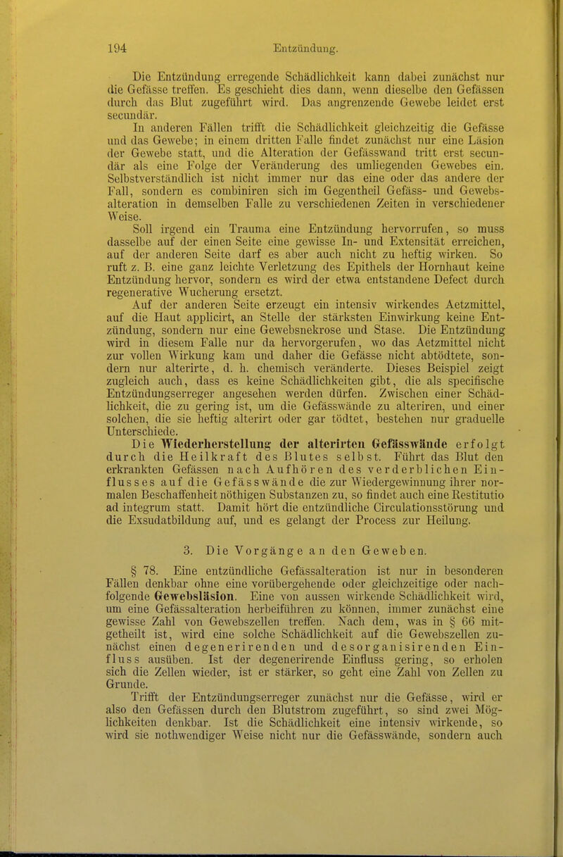 Die Entzündung erregende Schädlichkeit kann dabei zunächst nur die Gefässe treffen. Es geschieht dies dann, wenn dieselbe den Gefässen durch das Blut zugeführt wird. Das angrenzende Gewebe leidet erst secundär. In anderen Fällen trifft die Schädlichkeit gleichzeitig die Gefässe und das Gewebe; in einem dritten Falle findet zunächst nur eine Läsion der Gewebe statt, und die Alteration der Gefässwand tritt erst secun- där als eine Folge der Veränderung des umliegenden Gewebes ein. Selbstverständlich ist nicht immer nur das eine oder das andere der Fall, sondern es combiniren sich im Gegentheil Gefäss- und Gewebs- alteration in demselben Falle zu verschiedenen Zeiten in verschiedener Weise. Soll irgend ein Trauma eine Entzündung hervorrufen, so muss dasselbe auf der einen Seite eine gewisse In- und Extensität erreichen, auf der anderen Seite darf es aber auch nicht zu heftig wirken. So ruft z. B. eine ganz leichte Verletzung des Epithels der Hornhaut keine Entzündung hervor, sondern es wird der etwa entstandene Defect durch, regenerative Wucherung ersetzt. Auf der anderen Seite erzeugt ein intensiv wirkendes Aetzmittel, auf die Haut applicirt, an Stelle der stärksten Einwirkung keine Ent- zündung, sondern nur eine Gewebsnekrose und Stase. Die Entzündung wird in diesem Falle nur da hervorgerufen, wo das Aetzmittel nicht zur vollen Wirkung kam und daher die Gefässe nicht abtödtete, son- dern nur alterirte, d. h. chemisch veränderte. Dieses Beispiel zeigt zugleich auch, dass es keine Schädlichkeiten gibt, die als specifische Entzündungserreger angesehen werden dürfen. Zwischen einer Schäd- lichkeit, die zu gering ist, um die Gefässwände zu alteriren, und einer solchen, die sie heftig alterirt oder gar tödtet, bestehen nur graduelle Unterschiede. Die Wiederherstellung der alterirteii Grefässwände erfolgt durch die Heilkraft des Blutes selbst. Führt das Blut den erkrankten Gefässen nach Aufhören des verderblichen Ein- flusses auf die Gefässwände die zur Wiedergewinnung ihrer nor- malen Beschaffenheit nöthigen Substanzen zu, so findet auch eine Restitutio ad integrum statt. Damit hört die entzündliche Circulationsstörung und die Exsudatbildung auf, und es gelangt der Process zur Heilung. 3. Die Vorgänge an den Geweben. § 78. Eine entzündliche Gefässalteration ist nur in besonderen Fällen denkbar ohne eine vorübergehende oder gleichzeitige oder nach- folgende Gewelbsläsion. Eine von aussen wirkende Schädlichkeit wird, um eine Gefässalteration herbeiführen zu können, immer zunächst eine gewisse Zahl von Gewebszellen treffen. Nach dem, was in § 66 mit- getheilt ist, wird eine solche Schädlichkeit auf die Gew^ebszellen zu- nächst einen degenerirenden und desorganisirenden Ein- fluss ausüben. Ist der degenerirende Einfluss gering, so erholen sich die Zellen wieder, ist er stärker, so geht eine Zahl von Zellen zu Grunde. Trifft der Entzündungserreger zunächst nur die Gefässe, wird er also den Gefässen durch den Blutstrom zugeführt, so sind zwei Mög- lichkeiten denkbar. Ist die Schädlichkeit eine intensiv wirkende, so wird sie nothwendiger Weise nicht nur die Gefässwände, sondern auch.