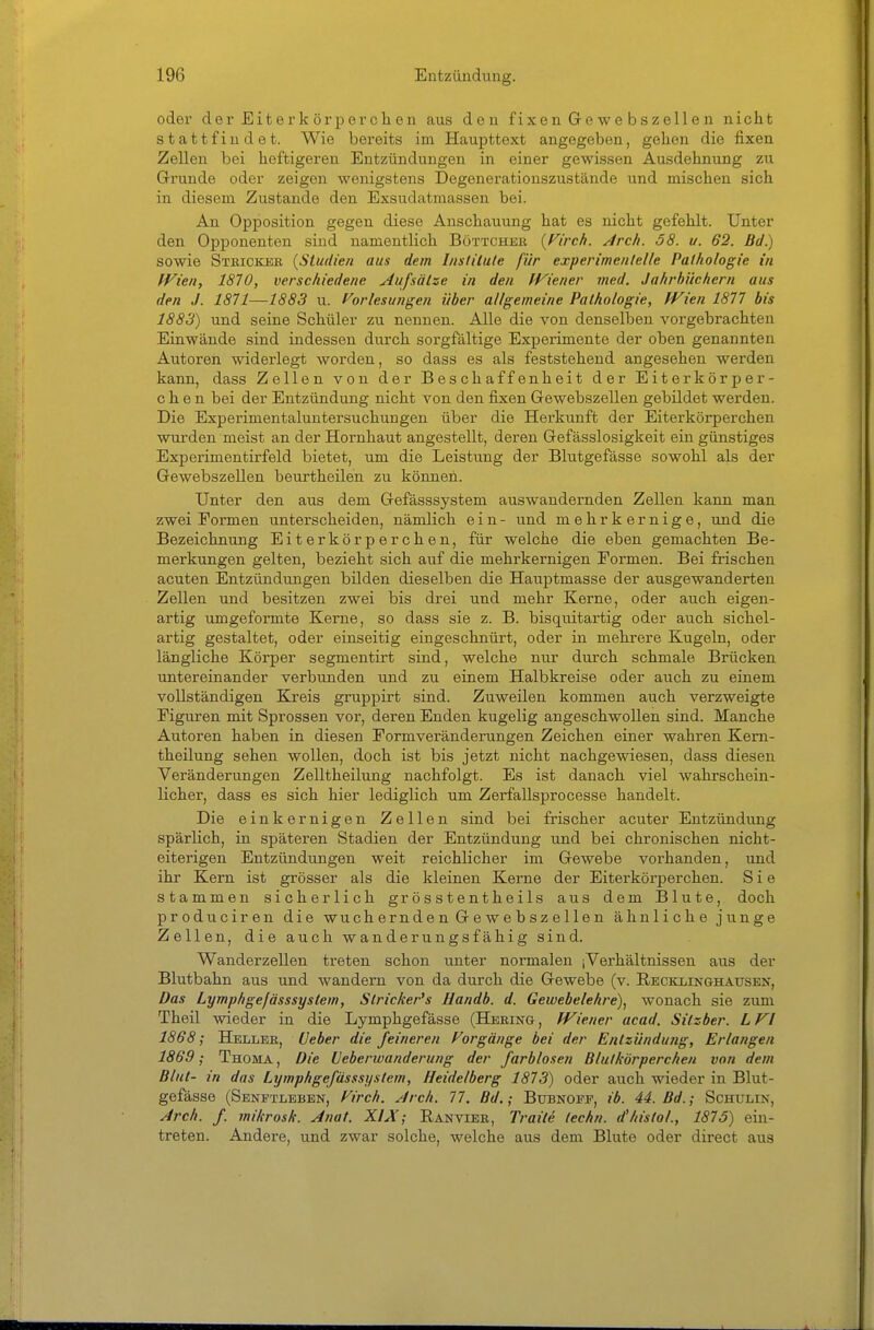 oder der Eiterkör per che n aus den fixen Gewebszellen nicht stattfindet. Wie bei'eits im Haupttext angegeben, gehen die fixen Zellen bei heftigeren Entzündungen in einer gewissen Ausdehnung zu Grunde oder zeigen wenigstens Degenerationszustände und mischen sich in diesem Zustande den Exsudatmassen bei. An Opposition gegen diese Anschauung hat es nicht gefehlt. Unter den Opponenten sind namentlich Böttcher {Firch. Arch. 58. u. 62. Bd.) sowie Stricker {Studien aus dem Inslilule für experimenlelle Pathologie in Wien, 1870, verschiedene Aufsätze in den IViener med. Jahrbüchern aus den J. 1871—1883 u. Vorlesungen über allgemeine Pathologie, fVien 1877 bis 1883) und seine Schüler zu nennen. Alle die von denselben vorgebrachten Einwände sind indessen durch sorgfältige Experimente der oben genannten Autoren widerlegt worden, so dass es als feststehend angesehen werden kann, dass Zellen von der Beschaffenheit der Eiterkörper- c h e n bei der Entzündung nicht von den fixen Gewebszellen gebildet werden. Die Experimentaluntersuchungen über die Herkunft der Eiterkörperchen wurden meist an der Hornhaut angestellt, deren Gefässlosigkeit ein günstiges Experimentirfeld bietet, um die Leistung der Blutgefässe sowohl als der Gewebszellen beurtheilen zu können. Unter den aus dem Gefässsystem auswandernden Zellen kann man zwei Formen unterscheiden, nämlich ein- und mehr kernige, und die Bezeichnung Eiterkörperchen, für welche die eben gemachten Be- merkungen gelten, bezieht sich auf die mehrkernigen Formen. Bei frischen acuten Entzündungen bilden dieselben die Hauptmasse der ausgewanderten Zellen und besitzen zwei bis drei und mehr Kerne, oder auch eigen- artig umgeformte Kerne, so dass sie z. B. bisquitartig oder auch sichel- artig gestaltet, oder einseitig eingeschnürt, oder in mehrere Kugeln, oder längliche Körper segmentirt sind, welche nur durch schmale Brücken untereinander verbunden und zu einem Halbkreise oder auch zu einem vollständigen Kreis gruppirt sind. Zuweilen kommen auch verzweigte Figuren mit Sprossen vor, deren Enden kugelig angeschwollen sind. Manche Autoren haben in diesen Formveränderungen Zeichen einer wahren Keni- theilung sehen wollen, doch ist bis jetzt nicht nachgewiesen, dass diesen Veränderungen Zelltheilung nachfolgt. Es ist danach viel wahrschein- licher, dass es sich hier lediglich um Zerfallsprocesse handelt. Die einkernigen Zellen sind bei frischer acuter Entzündung spärlich, in späteren Stadien der Entzündung und bei chronischen nicht- eiterigen Entzündungen weit reichlicher im Gewebe vorhanden, und ihr Kern ist grösser als die kleinen Kerne der Eiterkörperchen. Sie stammen sicherlich grösstentheils aus dem Blute, doch produciren die wuchernden Gewebszellen ähnliche junge Zellen, die auch wanderungsfähig sind. Wanderzellen treten schon unter normalen iVerhältnissen aus der Blutbahn aus und wandern von da durch die Gewebe (v. RECKxrNaHAUSEN, Das Lymphgefässsystew, Stricker's Handb. d. Gewebelehre)^ wonach sie zum Theil wieder in die Lymphgefässe (Hering, JViener acad. Silzber. LFl 1868; Heller, üeber die feineren Forgänge bei der Entzündufig, Erlangen 1869; Thoma , Die Veberwanderting der farblosen Blutkörperchen von dem Blut- in das Lymphgefässsystem, Heidelberg 1873) oder auch wieder in Blut- gefässe (Senftleben, Firch. Arch. 77. Bd.; Btjbnofp, ib. 44. Bd.; Schulin, Arch. f. mikrosk. Anat. XIÄ; Ran vier, Traite lechn. d'histol., 1875) ein- treten. Andere, und zwar solche, welche aus dem Blute oder direct aus