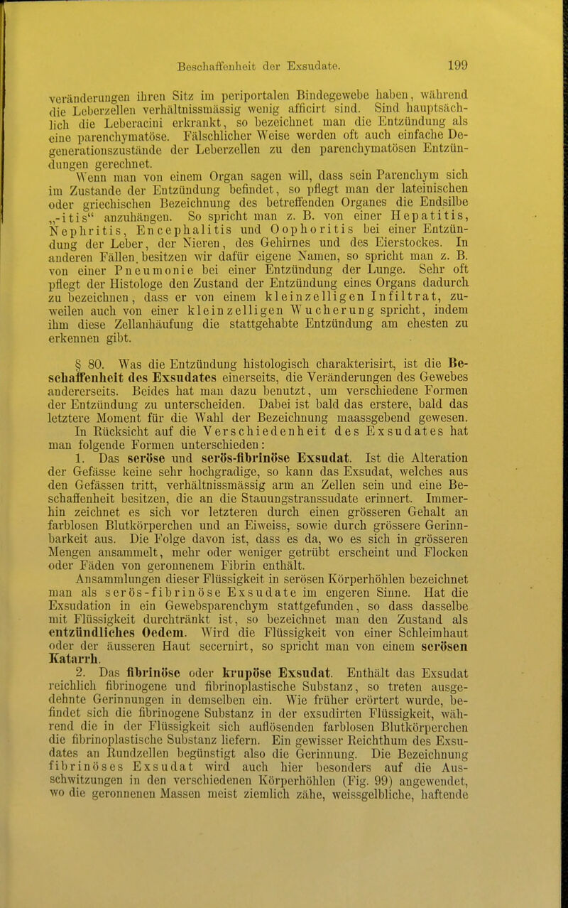 veränderuugen ihren Sitz im periportalen Bindegewebe haben, während die Lebcrzellen verhältnissmässig wenig afficirt sind. Sind hauptsäch- lich die Leberacini erkrankt, so bezeichnet man die Entzündung als eine parencliymatöse. Fälschlicher Weise werden oft auch einfache De- generationszustände der Leberzellen zu den parenchymatösen Entzün- dungen gerechnet. \Yenn man von einem Organ sagen will, dass sein Parenchym sich im Zustande der Entzündung befindet, so pflegt man der lateinischen oder griechischen Bezeichnung des betreffenden Organes die Endsilbe „-itis anzuhängen. So spricht man z. B. von einer Hepatitis, Nephritis, Encephalitis und Oophoritis bei einer Entzün- dung der Leber, der Nieren, des Gehirnes und des Eierstockes. In anderen Fällen, besitzen wir dafür eigene Namen, so spricht man z. B. von einer Pneumonie bei einer Entzündung der Lunge. Sehr oft pflegt der Histologe den Zustand der Entzündung eines Organs dadurch, zu bezeichnen, dass er von einem kleinzelligen Infiltrat, zu- weilen auch von einer kleinzelligen Wucherung spricht, indem ihm diese Zellanhäufung die stattgehabte Entzündung am ehesten zu erkennen gibt. § 80. Was die Entzündung histologisch charakterisirt, ist die Be- schaffenheit des Exsudates einerseits, die Veränderungen des Gewebes andererseits. Beides hat man dazu benutzt, um verschiedene Formen der Entzündung zu unterscheiden. Dabei ist bald das erstere, bald das letztere Moment für die Wahl der Bezeichnung maassgebend gewesen. In Rücksicht auf die Verschiedenheit des Exsudates hat man folgende Formen unterschieden: 1. Das seröse und serös-fihrinöse Exsudat. Ist die Alteration der Gefässe keine sehr hochgradige, so kann das Exsudat, welches aus den Gefässen tritt, verhältnissmässig arm an Zellen sein und eine Be- schaffenheit besitzen, die an die Stauungstranssudate erinnert. Immer- hin zeichnet es sich vor letzteren durch einen grösseren Gehalt an farblosen Blutkörperchen und an Eiweiss, sowie durch grössere Gerinn- barkeit aus. Die Folge davon ist, dass es da, wo es sich in grösseren Mengen ansammelt, mehr oder weniger getrübt erscheint und Flocken oder Fäden von geronnenem Fibrin enthält. Ansammlungen dieser Flüssigkeit in serösen Körperhöhlen bezeichnet man als serös-fibrinöse Exsudate im engeren Sinne. Hat die Exsudation in ein Gewebsparenchym stattgefunden, so dass dasselbe mit Flüssigkeit durchtränkt ist, so bezeichnet mau den Zustand als entzündliches Oedem. Wird die Flüssigkeit von einer Schleimhaut oder der äusseren Haut secernirt, so spricht man von einem serösen Katarrh. 2. Das fibrinöse oder Icrupöse Exsudat. Enthält das Exsudat reichlicli fibrinogene und fibrinoplastische Substanz, so treten ausge- dehnte Gerinnungen in demselben ein. Wie früher erörtert wurde, be- findet sich die fibrinogene Substanz in der exsudirten Flüssigkeit, wäh- rend die in der Flüssigkeit sich auflösenden farblosen Blutkörperchen die fibrinoplastische Substanz liefern. Ein gewisser Reichthuni des Exsu- dates an Rundzellen begünstigt also die Gerinnung. Die Bezeichnung fibrinöses Exsudat wird auch hier besonders auf die Aus- schwitzungen in den verschiedenen Körperhöhlen (Fig. 99) angewendet, wo die geronnenen Massen meist ziemlich zähe, weissgelbliche, haftende