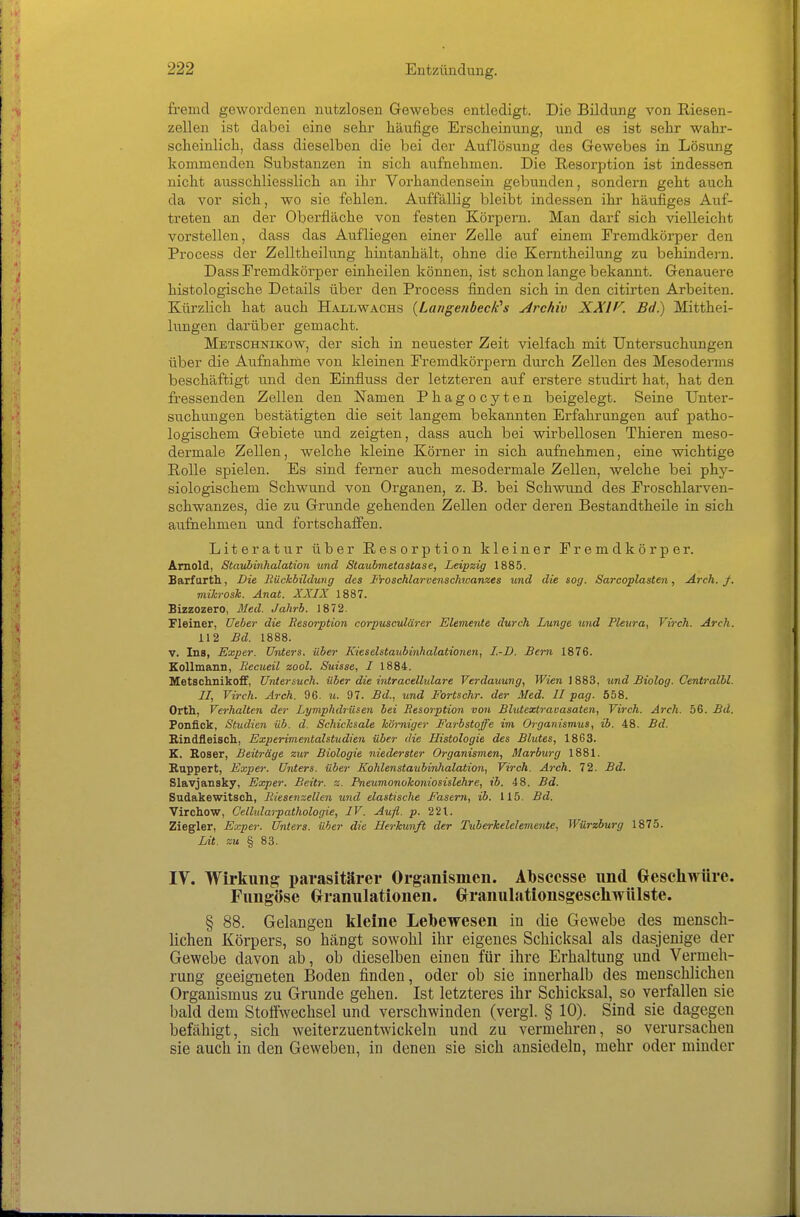 fremd gewordenen nutzlosen Gewebes entledigt. Die Bildung von Riesen- zellen ist dabei eine sehr häufige Erscheinung, und es ist sehr wahr- scheinlich, dass dieselben die bei der Auflösung des Gewebes in Lösung kommenden Substanzen in sich aufnehmen. Die Resorption ist indessen nicht ausschliesslich an ihr Vorhandensein gebunden, sondern geht auch da vor sich, wo sie fehlen. Auffällig bleibt indessen ihr häufiges Auf- treten an der Oberfläche von festen Körpern. Man darf sich vielleicht vorstellen, dass das Aufliegen einer Zelle auf einem Fremdkörper den Process der Zelltheilung hintanhält, ohne die Kerntheilung zu behindern. Dass Fremdkörper einheilen können, ist schon lange bekannt. Genauere histologische Details über den Process finden sich in den citirten Arbeiten. Kürzlich hat auch Hall wachs {LangenbeclCs Archiv XXIf^. Bd.) Mitthei- lungen darüber gemacht. Metschnikow, der sich in neuester Zeit vielfach mit Untersuchungen über die Aufnahme von kleinen Fremdkörpern durch Zellen des Mesoderms beschäftigt und den Einfluss der letzteren auf erstere studirt hat, hat den fressenden Zellen den Namen Phagocyten beigelegt. Seine Unter- suchungen bestätigten die seit langem bekannten Erfahrungen auf patho- logischem Gebiete und zeigten, dass auch bei wirbellosen Thieren meso- dei-male Zellen, welche Ideine Körner in sich aufnehmen, eine wichtige Rolle spielen. Es sind ferner auch mesodermale Zellen, welche bei phy- siologischem Schwund von Organen, z. B. bei Schwund des Froschlarven- schwanzes, die zu Grunde gehenden Zellen oder deren Bestandtheile in sich aufnehmen und fortschaffen. Literatur über Resorption kleiner Fremdkörper. Arnold, Staubinhalation und Staubmetastase, Leipzig 1885. Barfarth, Die Rüchbüdung des Proschlarvenschwanzes und die sog. Sarcoplasten, Arch. f. miJcrosk. Anat. XXIX 1887. Bizzozero, 3Ied. Jahrb. 1872. Fleiner, lieber die Resorption corpusculäo-er Elemente durch Lunge und Pleura, Virch. Arch. 112 £d. 1888. V. Ins, Exper. Unters, über Kieselstaubinhalationen, I.-D. Bern 1876. Eollmann, Recueil zool. Suisse, I 1884, Metschnikoff, Uniersuch, über die intracellulare Verdauung, Wien 1883, und Biolog. Centralbl. II, Virch. Arch. 96. u. 97. Bd., und Fortschr. der Med. II pag. 558. Orth, Verhalten der Lymphdrüsen bei Resorption von Blutextravasaten, Virch. Arch. 56. Bd. Fonfick, Studien üb. d. Schicksale hömiger Farbstoffe im Organismus, ib. 48. Bd. Rindfleisch., Experimentalstudien über die Histologie des Blutes, 1863. K. Böser, Beiträge zur Biologie niederster Organismen, Marburg 1881. Huppert, Exper. Unters, über Kohlenstaubinhalation, Virch. Arch. 72. Bd. Slavjansky, Exper. Beitr. z. Pneumonohoniosislehre, ib. 48. Bd. Sudakewitsch, Riesenzellen und elastische Fasern, ib. 115. Bd. Virchow, Cellnlarpathologie, IV. Aufl. p. 221. Ziegler, Exper. Unters, über die Herkunft der Tuberkelelemente, Würzburg 1875. Lit. zu % 83. IV. Wirkung parasitärer Organismen. Absccsse und Geschwüre. Fungöse Grranulationen. GrranulationsgeseliwUlste. § 88. Gelangen kleine Lebewesen in die Gewebe des mensch- lichen Körpers, so hängt sowohl ihr eigenes Schicksal als dasjenige der Gewebe davon ab, ob dieselben einen für ihre Erhaltung und Vermeh- rung geeigneten Boden finden, oder ob sie innerhalb des menschlichen Organismus zu Grunde gehen. Ist letzteres ihr Schicksal, so verfallen sie bald dem Stoffwechsel und verschwinden (vergl. § 10). Sind sie dagegen befähigt, sich weiterzuentwickeln und zu vermehren, so verursachen sie auch in den Geweben, in denen sie sich ansiedeln, mehr oder minder